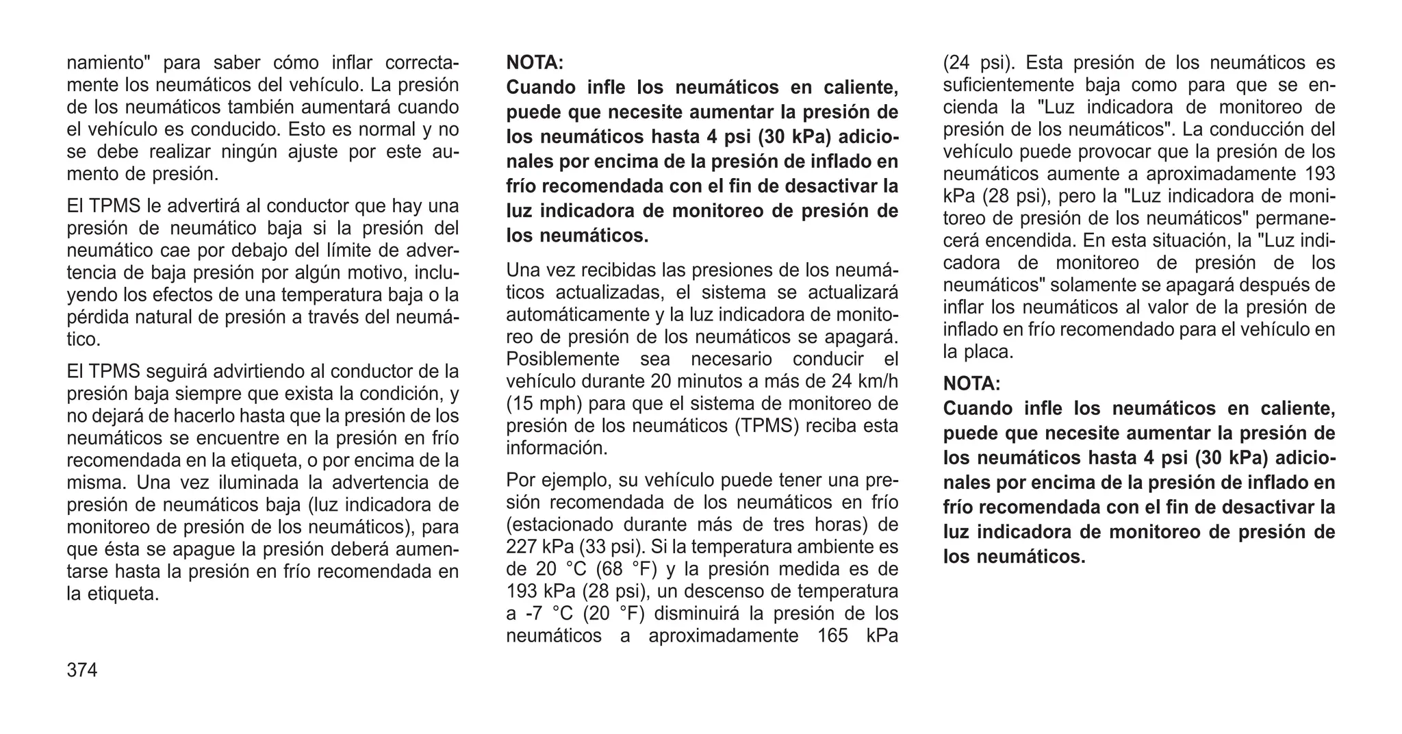 namiento" para saber cómo inflar correcta-
mente los neumáticos del vehículo. La presión
de los neumáticos también aumentará cuando
el vehículo es conducido. Esto es normal y no
se debe realizar ningún ajuste por este au-
mento de presión.
El TPMS le advertirá al conductor que hay una
presión de neumático baja si la presión del
neumático cae por debajo del límite de adver-
tencia de baja presión por algún motivo, inclu-
yendo los efectos de una temperatura baja o la
pérdida natural de presión a través del neumá-
tico.
El TPMS seguirá advirtiendo al conductor de la
presión baja siempre que exista la condición, y
no dejará de hacerlo hasta que la presión de los
neumáticos se encuentre en la presión en frío
recomendada en la etiqueta, o por encima de la
misma. Una vez iluminada la advertencia de
presión de neumáticos baja (luz indicadora de
monitoreo de presión de los neumáticos), para
que ésta se apague la presión deberá aumen-
tarse hasta la presión en frío recomendada en
la etiqueta.
NOTA:
Cuando infle los neumáticos en caliente,
puede que necesite aumentar la presión de
los neumáticos hasta 4 psi (30 kPa) adicio-
nales por encima de la presión de inflado en
frío recomendada con el fin de desactivar la
luz indicadora de monitoreo de presión de
los neumáticos.
Una vez recibidas las presiones de los neumá-
ticos actualizadas, el sistema se actualizará
automáticamente y la luz indicadora de monito-
reo de presión de los neumáticos se apagará.
Posiblemente sea necesario conducir el
vehículo durante 20 minutos a más de 24 km/h
(15 mph) para que el sistema de monitoreo de
presión de los neumáticos (TPMS) reciba esta
información.
Por ejemplo, su vehículo puede tener una pre-
sión recomendada de los neumáticos en frío
(estacionado durante más de tres horas) de
227 kPa (33 psi). Si la temperatura ambiente es
de 20 °C (68 °F) y la presión medida es de
193 kPa (28 psi), un descenso de temperatura
a -7 °C (20 °F) disminuirá la presión de los
neumáticos a aproximadamente 165 kPa
(24 psi). Esta presión de los neumáticos es
suficientemente baja como para que se en-
cienda la "Luz indicadora de monitoreo de
presión de los neumáticos". La conducción del
vehículo puede provocar que la presión de los
neumáticos aumente a aproximadamente 193
kPa (28 psi), pero la "Luz indicadora de moni-
toreo de presión de los neumáticos" permane-
cerá encendida. En esta situación, la "Luz indi-
cadora de monitoreo de presión de los
neumáticos" solamente se apagará después de
inflar los neumáticos al valor de la presión de
inflado en frío recomendado para el vehículo en
la placa.
NOTA:
Cuando infle los neumáticos en caliente,
puede que necesite aumentar la presión de
los neumáticos hasta 4 psi (30 kPa) adicio-
nales por encima de la presión de inflado en
frío recomendada con el fin de desactivar la
luz indicadora de monitoreo de presión de
los neumáticos.
374
 