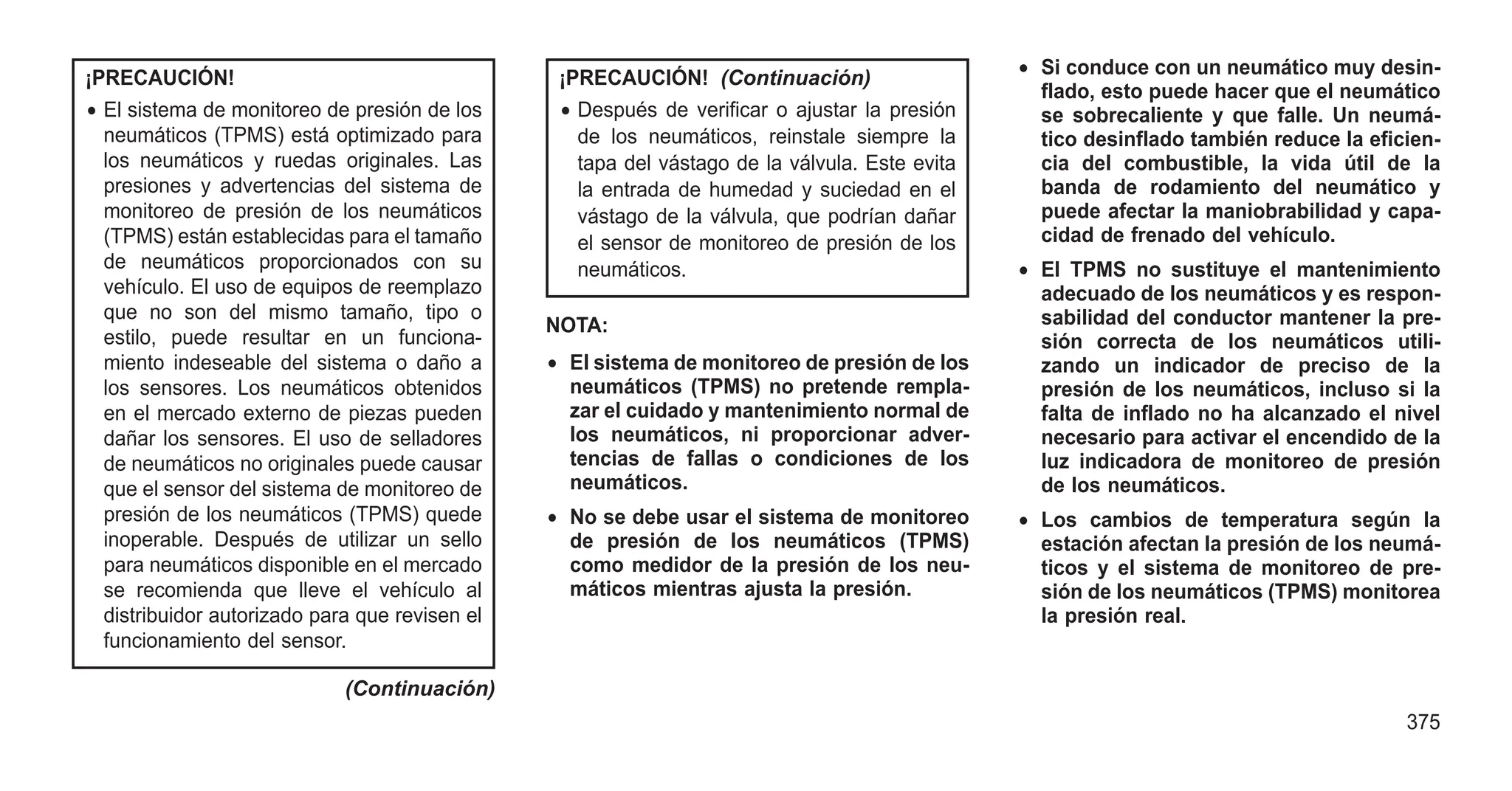 ¡PRECAUCIÓN!
• El sistema de monitoreo de presión de los
neumáticos (TPMS) está optimizado para
los neumáticos y ruedas originales. Las
presiones y advertencias del sistema de
monitoreo de presión de los neumáticos
(TPMS) están establecidas para el tamaño
de neumáticos proporcionados con su
vehículo. El uso de equipos de reemplazo
que no son del mismo tamaño, tipo o
estilo, puede resultar en un funciona-
miento indeseable del sistema o daño a
los sensores. Los neumáticos obtenidos
en el mercado externo de piezas pueden
dañar los sensores. El uso de selladores
de neumáticos no originales puede causar
que el sensor del sistema de monitoreo de
presión de los neumáticos (TPMS) quede
inoperable. Después de utilizar un sello
para neumáticos disponible en el mercado
se recomienda que lleve el vehículo al
distribuidor autorizado para que revisen el
funcionamiento del sensor.
(Continuación)
¡PRECAUCIÓN! (Continuación)
• Después de verificar o ajustar la presión
de los neumáticos, reinstale siempre la
tapa del vástago de la válvula. Este evita
la entrada de humedad y suciedad en el
vástago de la válvula, que podrían dañar
el sensor de monitoreo de presión de los
neumáticos.
NOTA:
• El sistema de monitoreo de presión de los
neumáticos (TPMS) no pretende rempla-
zar el cuidado y mantenimiento normal de
los neumáticos, ni proporcionar adver-
tencias de fallas o condiciones de los
neumáticos.
• No se debe usar el sistema de monitoreo
de presión de los neumáticos (TPMS)
como medidor de la presión de los neu-
máticos mientras ajusta la presión.
• Si conduce con un neumático muy desin-
flado, esto puede hacer que el neumático
se sobrecaliente y que falle. Un neumá-
tico desinflado también reduce la eficien-
cia del combustible, la vida útil de la
banda de rodamiento del neumático y
puede afectar la maniobrabilidad y capa-
cidad de frenado del vehículo.
• El TPMS no sustituye el mantenimiento
adecuado de los neumáticos y es respon-
sabilidad del conductor mantener la pre-
sión correcta de los neumáticos utili-
zando un indicador de preciso de la
presión de los neumáticos, incluso si la
falta de inflado no ha alcanzado el nivel
necesario para activar el encendido de la
luz indicadora de monitoreo de presión
de los neumáticos.
• Los cambios de temperatura según la
estación afectan la presión de los neumá-
ticos y el sistema de monitoreo de pre-
sión de los neumáticos (TPMS) monitorea
la presión real.
375
 