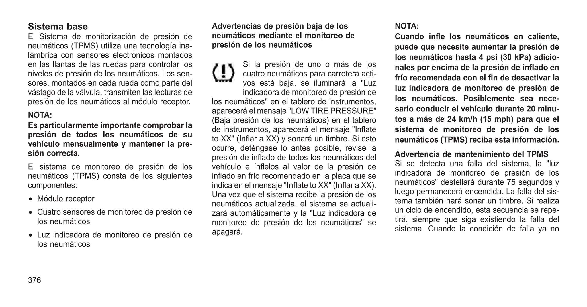 Sistema base
El Sistema de monitorización de presión de
neumáticos (TPMS) utiliza una tecnología ina-
lámbrica con sensores electrónicos montados
en las llantas de las ruedas para controlar los
niveles de presión de los neumáticos. Los sen-
sores, montados en cada rueda como parte del
vástago de la válvula, transmiten las lecturas de
presión de los neumáticos al módulo receptor.
NOTA:
Es particularmente importante comprobar la
presión de todos los neumáticos de su
vehículo mensualmente y mantener la pre-
sión correcta.
El sistema de monitoreo de presión de los
neumáticos (TPMS) consta de los siguientes
componentes:
• Módulo receptor
• Cuatro sensores de monitoreo de presión de
los neumáticos
• Luz indicadora de monitoreo de presión de
los neumáticos
Advertencias de presión baja de los
neumáticos mediante el monitoreo de
presión de los neumáticos
Si la presión de uno o más de los
cuatro neumáticos para carretera acti-
vos está baja, se iluminará la "Luz
indicadora de monitoreo de presión de
los neumáticos" en el tablero de instrumentos,
aparecerá el mensaje "LOW TIRE PRESSURE"
(Baja presión de los neumáticos) en el tablero
de instrumentos, aparecerá el mensaje "Inflate
to XX" (Inflar a XX) y sonará un timbre. Si esto
ocurre, deténgase lo antes posible, revise la
presión de inflado de todos los neumáticos del
vehículo e ínflelos al valor de la presión de
inflado en frío recomendado en la placa que se
indica en el mensaje "Inflate to XX" (Inflar a XX).
Una vez que el sistema recibe la presión de los
neumáticos actualizada, el sistema se actuali-
zará automáticamente y la "Luz indicadora de
monitoreo de presión de los neumáticos" se
apagará.
NOTA:
Cuando infle los neumáticos en caliente,
puede que necesite aumentar la presión de
los neumáticos hasta 4 psi (30 kPa) adicio-
nales por encima de la presión de inflado en
frío recomendada con el fin de desactivar la
luz indicadora de monitoreo de presión de
los neumáticos. Posiblemente sea nece-
sario conducir el vehículo durante 20 minu-
tos a más de 24 km/h (15 mph) para que el
sistema de monitoreo de presión de los
neumáticos (TPMS) reciba esta información.
Advertencia de mantenimiento del TPMS
Si se detecta una falla del sistema, la "luz
indicadora de monitoreo de presión de los
neumáticos" destellará durante 75 segundos y
luego permanecerá encendida. La falla del sis-
tema también hará sonar un timbre. Si realiza
un ciclo de encendido, esta secuencia se repe-
tirá, siempre que siga existiendo la falla del
sistema. Cuando la condición de falla ya no
376
 