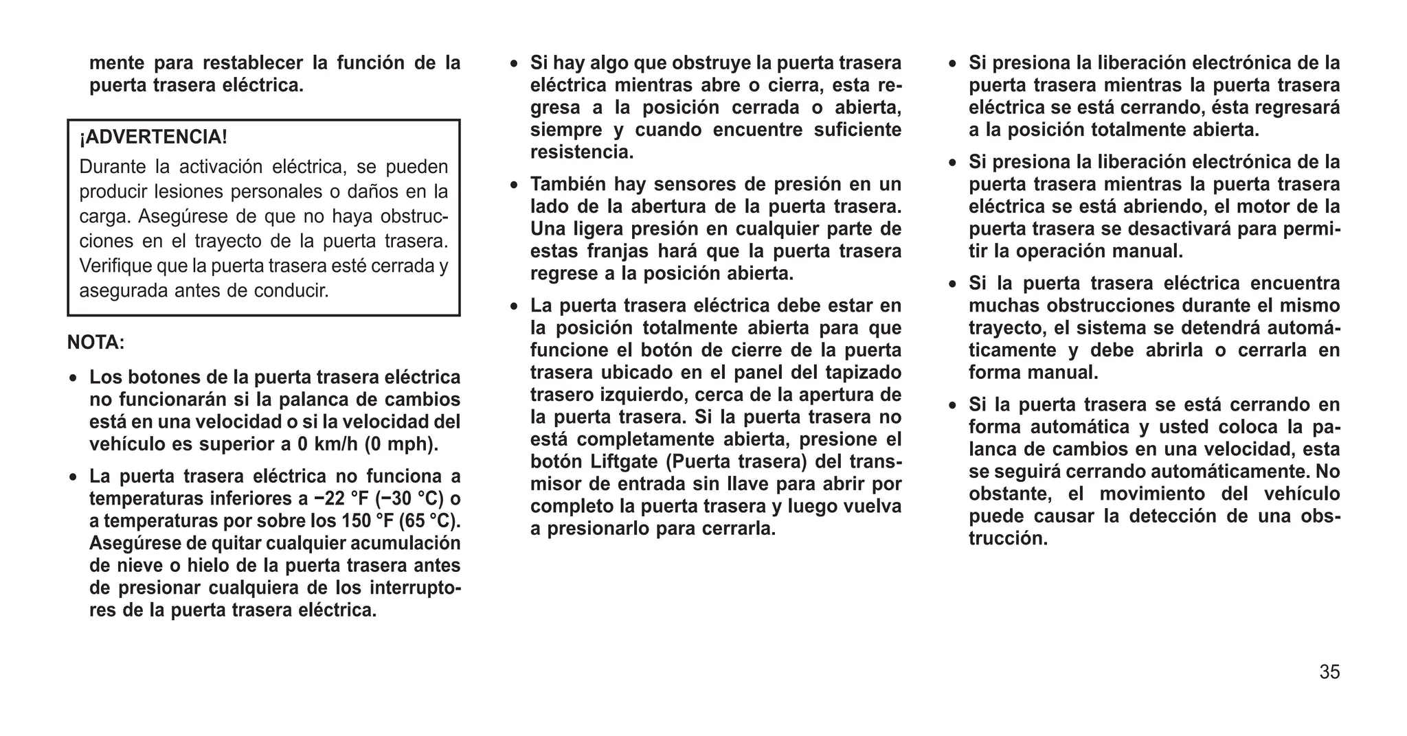 mente para restablecer la función de la
puerta trasera eléctrica.
¡ADVERTENCIA!
Durante la activación eléctrica, se pueden
producir lesiones personales o daños en la
carga. Asegúrese de que no haya obstruc-
ciones en el trayecto de la puerta trasera.
Verifique que la puerta trasera esté cerrada y
asegurada antes de conducir.
NOTA:
• Los botones de la puerta trasera eléctrica
no funcionarán si la palanca de cambios
está en una velocidad o si la velocidad del
vehículo es superior a 0 km/h (0 mph).
• La puerta trasera eléctrica no funciona a
temperaturas inferiores a −22 °F (−30 °C) o
a temperaturas por sobre los 150 °F (65 °C).
Asegúrese de quitar cualquier acumulación
de nieve o hielo de la puerta trasera antes
de presionar cualquiera de los interrupto-
res de la puerta trasera eléctrica.
• Si hay algo que obstruye la puerta trasera
eléctrica mientras abre o cierra, esta re-
gresa a la posición cerrada o abierta,
siempre y cuando encuentre suficiente
resistencia.
• También hay sensores de presión en un
lado de la abertura de la puerta trasera.
Una ligera presión en cualquier parte de
estas franjas hará que la puerta trasera
regrese a la posición abierta.
• La puerta trasera eléctrica debe estar en
la posición totalmente abierta para que
funcione el botón de cierre de la puerta
trasera ubicado en el panel del tapizado
trasero izquierdo, cerca de la apertura de
la puerta trasera. Si la puerta trasera no
está completamente abierta, presione el
botón Liftgate (Puerta trasera) del trans-
misor de entrada sin llave para abrir por
completo la puerta trasera y luego vuelva
a presionarlo para cerrarla.
• Si presiona la liberación electrónica de la
puerta trasera mientras la puerta trasera
eléctrica se está cerrando, ésta regresará
a la posición totalmente abierta.
• Si presiona la liberación electrónica de la
puerta trasera mientras la puerta trasera
eléctrica se está abriendo, el motor de la
puerta trasera se desactivará para permi-
tir la operación manual.
• Si la puerta trasera eléctrica encuentra
muchas obstrucciones durante el mismo
trayecto, el sistema se detendrá automá-
ticamente y debe abrirla o cerrarla en
forma manual.
• Si la puerta trasera se está cerrando en
forma automática y usted coloca la pa-
lanca de cambios en una velocidad, esta
se seguirá cerrando automáticamente. No
obstante, el movimiento del vehículo
puede causar la detección de una obs-
trucción.
35
 