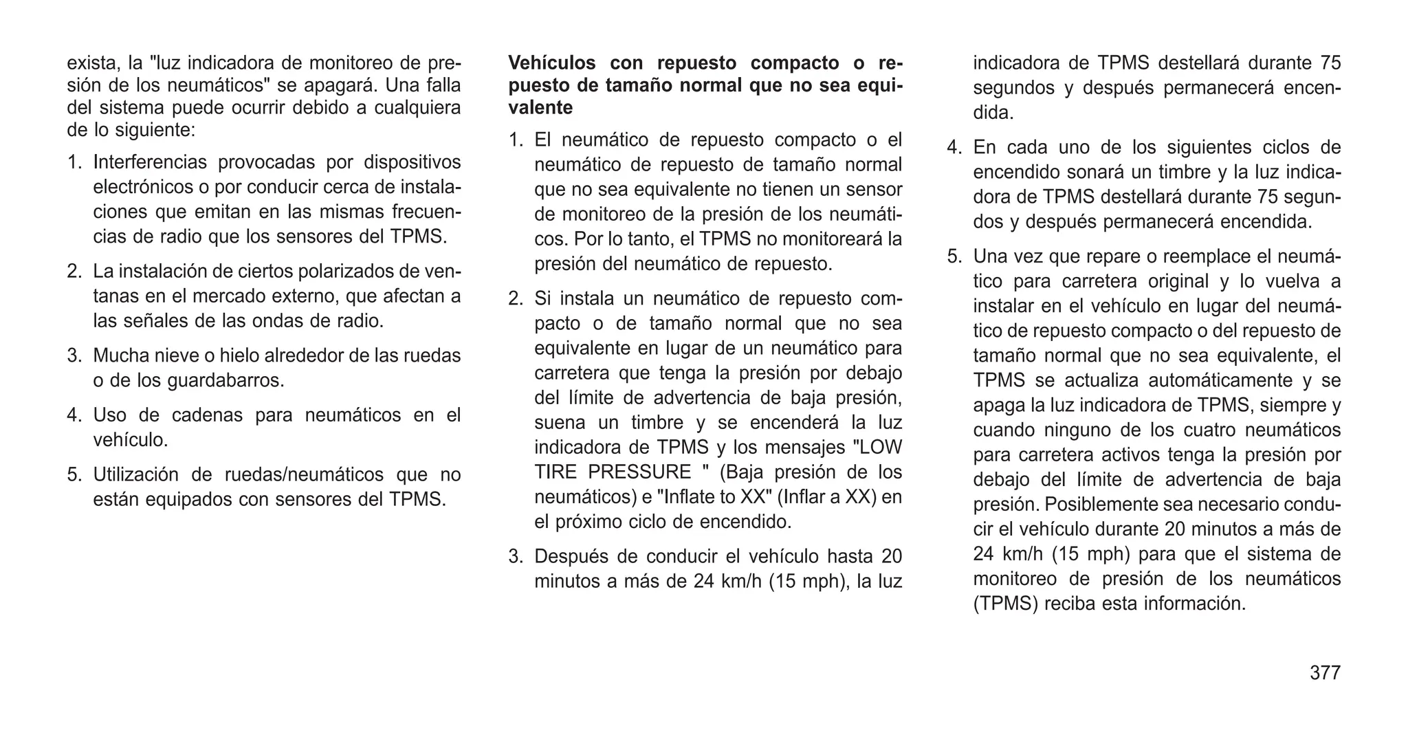 exista, la "luz indicadora de monitoreo de pre-
sión de los neumáticos" se apagará. Una falla
del sistema puede ocurrir debido a cualquiera
de lo siguiente:
1. Interferencias provocadas por dispositivos
electrónicos o por conducir cerca de instala-
ciones que emitan en las mismas frecuen-
cias de radio que los sensores del TPMS.
2. La instalación de ciertos polarizados de ven-
tanas en el mercado externo, que afectan a
las señales de las ondas de radio.
3. Mucha nieve o hielo alrededor de las ruedas
o de los guardabarros.
4. Uso de cadenas para neumáticos en el
vehículo.
5. Utilización de ruedas/neumáticos que no
están equipados con sensores del TPMS.
Vehículos con repuesto compacto o re-
puesto de tamaño normal que no sea equi-
valente
1. El neumático de repuesto compacto o el
neumático de repuesto de tamaño normal
que no sea equivalente no tienen un sensor
de monitoreo de la presión de los neumáti-
cos. Por lo tanto, el TPMS no monitoreará la
presión del neumático de repuesto.
2. Si instala un neumático de repuesto com-
pacto o de tamaño normal que no sea
equivalente en lugar de un neumático para
carretera que tenga la presión por debajo
del límite de advertencia de baja presión,
suena un timbre y se encenderá la luz
indicadora de TPMS y los mensajes "LOW
TIRE PRESSURE " (Baja presión de los
neumáticos) e "Inflate to XX" (Inflar a XX) en
el próximo ciclo de encendido.
3. Después de conducir el vehículo hasta 20
minutos a más de 24 km/h (15 mph), la luz
indicadora de TPMS destellará durante 75
segundos y después permanecerá encen-
dida.
4. En cada uno de los siguientes ciclos de
encendido sonará un timbre y la luz indica-
dora de TPMS destellará durante 75 segun-
dos y después permanecerá encendida.
5. Una vez que repare o reemplace el neumá-
tico para carretera original y lo vuelva a
instalar en el vehículo en lugar del neumá-
tico de repuesto compacto o del repuesto de
tamaño normal que no sea equivalente, el
TPMS se actualiza automáticamente y se
apaga la luz indicadora de TPMS, siempre y
cuando ninguno de los cuatro neumáticos
para carretera activos tenga la presión por
debajo del límite de advertencia de baja
presión. Posiblemente sea necesario condu-
cir el vehículo durante 20 minutos a más de
24 km/h (15 mph) para que el sistema de
monitoreo de presión de los neumáticos
(TPMS) reciba esta información.
377
 