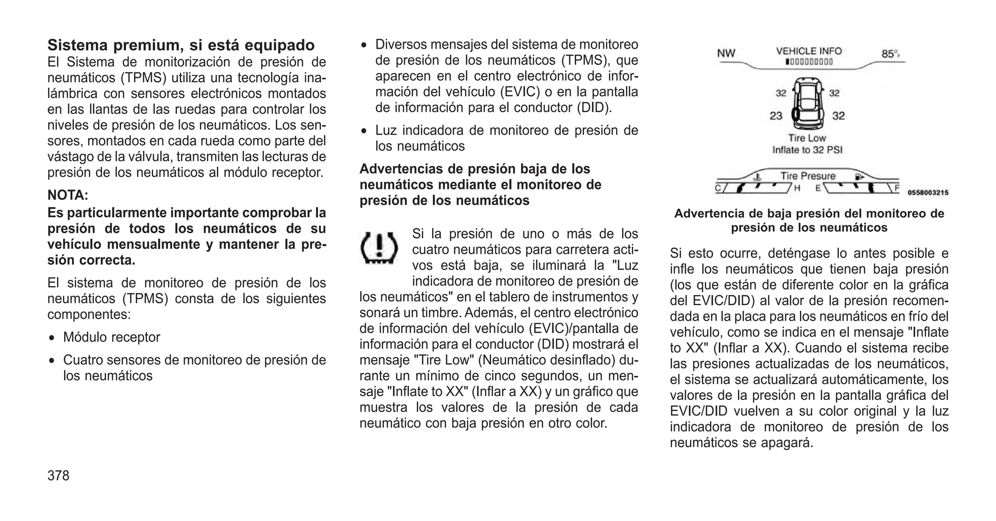 Sistema premium, si está equipado
El Sistema de monitorización de presión de
neumáticos (TPMS) utiliza una tecnología ina-
lámbrica con sensores electrónicos montados
en las llantas de las ruedas para controlar los
niveles de presión de los neumáticos. Los sen-
sores, montados en cada rueda como parte del
vástago de la válvula, transmiten las lecturas de
presión de los neumáticos al módulo receptor.
NOTA:
Es particularmente importante comprobar la
presión de todos los neumáticos de su
vehículo mensualmente y mantener la pre-
sión correcta.
El sistema de monitoreo de presión de los
neumáticos (TPMS) consta de los siguientes
componentes:
• Módulo receptor
• Cuatro sensores de monitoreo de presión de
los neumáticos
• Diversos mensajes del sistema de monitoreo
de presión de los neumáticos (TPMS), que
aparecen en el centro electrónico de infor-
mación del vehículo (EVIC) o en la pantalla
de información para el conductor (DID).
• Luz indicadora de monitoreo de presión de
los neumáticos
Advertencias de presión baja de los
neumáticos mediante el monitoreo de
presión de los neumáticos
Si la presión de uno o más de los
cuatro neumáticos para carretera acti-
vos está baja, se iluminará la "Luz
indicadora de monitoreo de presión de
los neumáticos" en el tablero de instrumentos y
sonará un timbre. Además, el centro electrónico
de información del vehículo (EVIC)/pantalla de
información para el conductor (DID) mostrará el
mensaje "Tire Low" (Neumático desinflado) du-
rante un mínimo de cinco segundos, un men-
saje "Inflate to XX" (Inflar a XX) y un gráfico que
muestra los valores de la presión de cada
neumático con baja presión en otro color.
Si esto ocurre, deténgase lo antes posible e
infle los neumáticos que tienen baja presión
(los que están de diferente color en la gráfica
del EVIC/DID) al valor de la presión recomen-
dada en la placa para los neumáticos en frío del
vehículo, como se indica en el mensaje "Inflate
to XX" (Inflar a XX). Cuando el sistema recibe
las presiones actualizadas de los neumáticos,
el sistema se actualizará automáticamente, los
valores de la presión en la pantalla gráfica del
EVIC/DID vuelven a su color original y la luz
indicadora de monitoreo de presión de los
neumáticos se apagará.
Advertencia de baja presión del monitoreo de
presión de los neumáticos
378
 