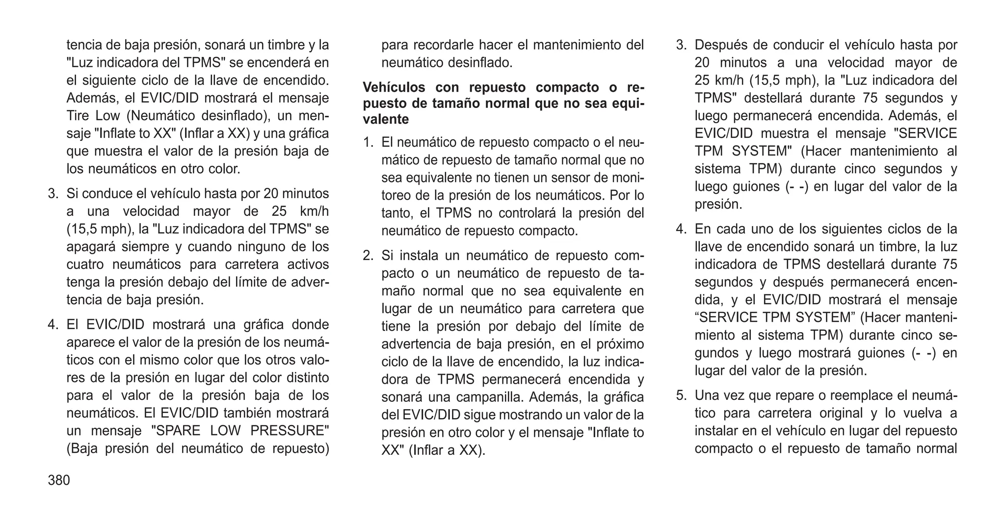tencia de baja presión, sonará un timbre y la
"Luz indicadora del TPMS" se encenderá en
el siguiente ciclo de la llave de encendido.
Además, el EVIC/DID mostrará el mensaje
Tire Low (Neumático desinflado), un men-
saje "Inflate to XX" (Inflar a XX) y una gráfica
que muestra el valor de la presión baja de
los neumáticos en otro color.
3. Si conduce el vehículo hasta por 20 minutos
a una velocidad mayor de 25 km/h
(15,5 mph), la "Luz indicadora del TPMS" se
apagará siempre y cuando ninguno de los
cuatro neumáticos para carretera activos
tenga la presión debajo del límite de adver-
tencia de baja presión.
4. El EVIC/DID mostrará una gráfica donde
aparece el valor de la presión de los neumá-
ticos con el mismo color que los otros valo-
res de la presión en lugar del color distinto
para el valor de la presión baja de los
neumáticos. El EVIC/DID también mostrará
un mensaje "SPARE LOW PRESSURE"
(Baja presión del neumático de repuesto)
para recordarle hacer el mantenimiento del
neumático desinflado.
Vehículos con repuesto compacto o re-
puesto de tamaño normal que no sea equi-
valente
1. El neumático de repuesto compacto o el neu-
mático de repuesto de tamaño normal que no
sea equivalente no tienen un sensor de moni-
toreo de la presión de los neumáticos. Por lo
tanto, el TPMS no controlará la presión del
neumático de repuesto compacto.
2. Si instala un neumático de repuesto com-
pacto o un neumático de repuesto de ta-
maño normal que no sea equivalente en
lugar de un neumático para carretera que
tiene la presión por debajo del límite de
advertencia de baja presión, en el próximo
ciclo de la llave de encendido, la luz indica-
dora de TPMS permanecerá encendida y
sonará una campanilla. Además, la gráfica
del EVIC/DID sigue mostrando un valor de la
presión en otro color y el mensaje "Inflate to
XX" (Inflar a XX).
3. Después de conducir el vehículo hasta por
20 minutos a una velocidad mayor de
25 km/h (15,5 mph), la "Luz indicadora del
TPMS" destellará durante 75 segundos y
luego permanecerá encendida. Además, el
EVIC/DID muestra el mensaje "SERVICE
TPM SYSTEM" (Hacer mantenimiento al
sistema TPM) durante cinco segundos y
luego guiones (- -) en lugar del valor de la
presión.
4. En cada uno de los siguientes ciclos de la
llave de encendido sonará un timbre, la luz
indicadora de TPMS destellará durante 75
segundos y después permanecerá encen-
dida, y el EVIC/DID mostrará el mensaje
“SERVICE TPM SYSTEM” (Hacer manteni-
miento al sistema TPM) durante cinco se-
gundos y luego mostrará guiones (- -) en
lugar del valor de la presión.
5. Una vez que repare o reemplace el neumá-
tico para carretera original y lo vuelva a
instalar en el vehículo en lugar del repuesto
compacto o el repuesto de tamaño normal
380
 