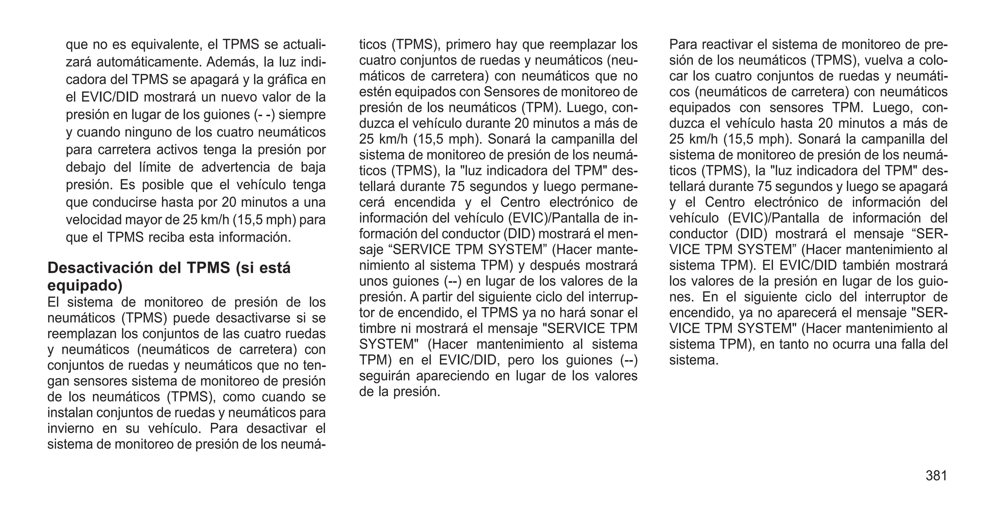 que no es equivalente, el TPMS se actuali-
zará automáticamente. Además, la luz indi-
cadora del TPMS se apagará y la gráfica en
el EVIC/DID mostrará un nuevo valor de la
presión en lugar de los guiones (- -) siempre
y cuando ninguno de los cuatro neumáticos
para carretera activos tenga la presión por
debajo del límite de advertencia de baja
presión. Es posible que el vehículo tenga
que conducirse hasta por 20 minutos a una
velocidad mayor de 25 km/h (15,5 mph) para
que el TPMS reciba esta información.
Desactivación del TPMS (si está
equipado)
El sistema de monitoreo de presión de los
neumáticos (TPMS) puede desactivarse si se
reemplazan los conjuntos de las cuatro ruedas
y neumáticos (neumáticos de carretera) con
conjuntos de ruedas y neumáticos que no ten-
gan sensores sistema de monitoreo de presión
de los neumáticos (TPMS), como cuando se
instalan conjuntos de ruedas y neumáticos para
invierno en su vehículo. Para desactivar el
sistema de monitoreo de presión de los neumá-
ticos (TPMS), primero hay que reemplazar los
cuatro conjuntos de ruedas y neumáticos (neu-
máticos de carretera) con neumáticos que no
estén equipados con Sensores de monitoreo de
presión de los neumáticos (TPM). Luego, con-
duzca el vehículo durante 20 minutos a más de
25 km/h (15,5 mph). Sonará la campanilla del
sistema de monitoreo de presión de los neumá-
ticos (TPMS), la "luz indicadora del TPM" des-
tellará durante 75 segundos y luego permane-
cerá encendida y el Centro electrónico de
información del vehículo (EVIC)/Pantalla de in-
formación del conductor (DID) mostrará el men-
saje “SERVICE TPM SYSTEM” (Hacer mante-
nimiento al sistema TPM) y después mostrará
unos guiones (--) en lugar de los valores de la
presión. A partir del siguiente ciclo del interrup-
tor de encendido, el TPMS ya no hará sonar el
timbre ni mostrará el mensaje "SERVICE TPM
SYSTEM" (Hacer mantenimiento al sistema
TPM) en el EVIC/DID, pero los guiones (--)
seguirán apareciendo en lugar de los valores
de la presión.
Para reactivar el sistema de monitoreo de pre-
sión de los neumáticos (TPMS), vuelva a colo-
car los cuatro conjuntos de ruedas y neumáti-
cos (neumáticos de carretera) con neumáticos
equipados con sensores TPM. Luego, con-
duzca el vehículo hasta 20 minutos a más de
25 km/h (15,5 mph). Sonará la campanilla del
sistema de monitoreo de presión de los neumá-
ticos (TPMS), la "luz indicadora del TPM" des-
tellará durante 75 segundos y luego se apagará
y el Centro electrónico de información del
vehículo (EVIC)/Pantalla de información del
conductor (DID) mostrará el mensaje “SER-
VICE TPM SYSTEM” (Hacer mantenimiento al
sistema TPM). El EVIC/DID también mostrará
los valores de la presión en lugar de los guio-
nes. En el siguiente ciclo del interruptor de
encendido, ya no aparecerá el mensaje "SER-
VICE TPM SYSTEM" (Hacer mantenimiento al
sistema TPM), en tanto no ocurra una falla del
sistema.
381
 