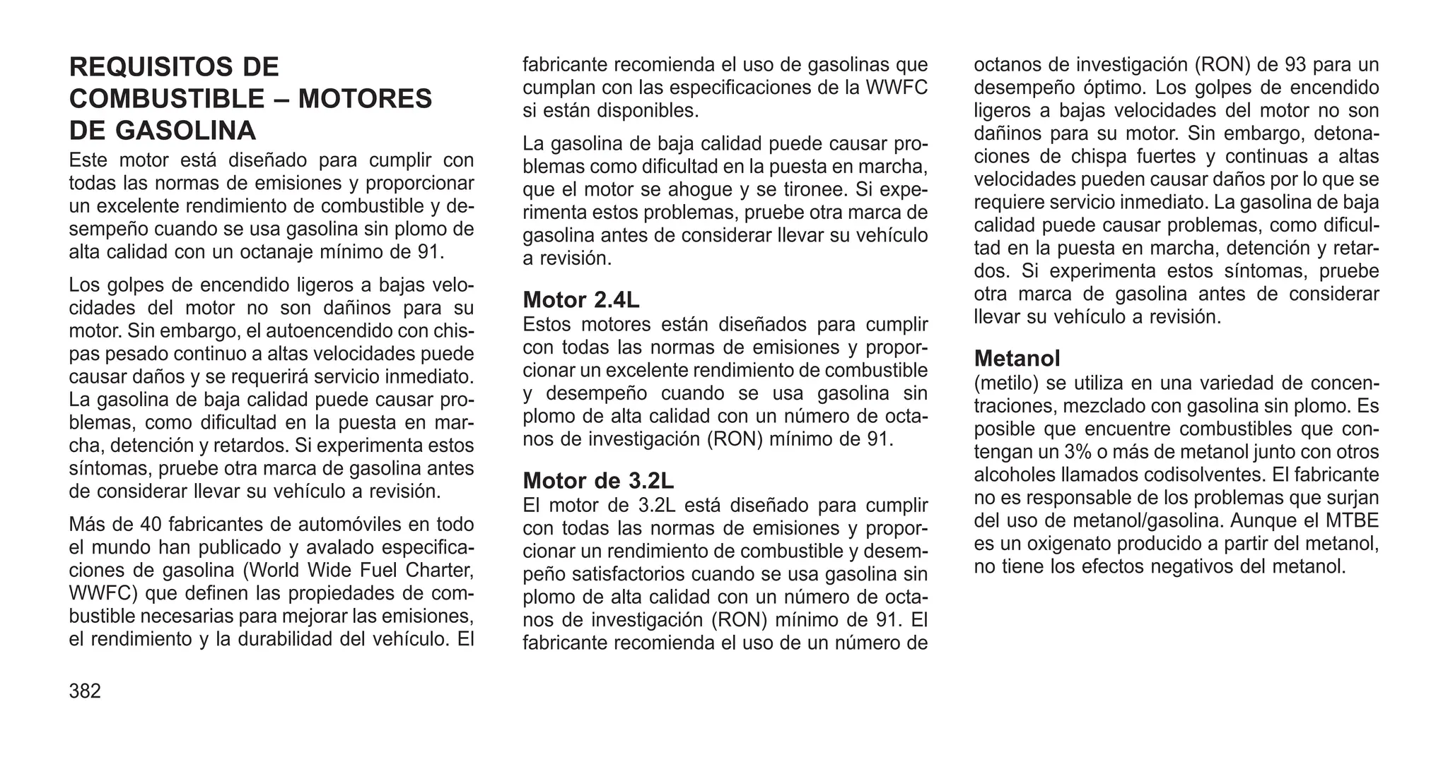 REQUISITOS DE
COMBUSTIBLE – MOTORES
DE GASOLINA
Este motor está diseñado para cumplir con
todas las normas de emisiones y proporcionar
un excelente rendimiento de combustible y de-
sempeño cuando se usa gasolina sin plomo de
alta calidad con un octanaje mínimo de 91.
Los golpes de encendido ligeros a bajas velo-
cidades del motor no son dañinos para su
motor. Sin embargo, el autoencendido con chis-
pas pesado continuo a altas velocidades puede
causar daños y se requerirá servicio inmediato.
La gasolina de baja calidad puede causar pro-
blemas, como dificultad en la puesta en mar-
cha, detención y retardos. Si experimenta estos
síntomas, pruebe otra marca de gasolina antes
de considerar llevar su vehículo a revisión.
Más de 40 fabricantes de automóviles en todo
el mundo han publicado y avalado especifica-
ciones de gasolina (World Wide Fuel Charter,
WWFC) que definen las propiedades de com-
bustible necesarias para mejorar las emisiones,
el rendimiento y la durabilidad del vehículo. El
fabricante recomienda el uso de gasolinas que
cumplan con las especificaciones de la WWFC
si están disponibles.
La gasolina de baja calidad puede causar pro-
blemas como dificultad en la puesta en marcha,
que el motor se ahogue y se tironee. Si expe-
rimenta estos problemas, pruebe otra marca de
gasolina antes de considerar llevar su vehículo
a revisión.
Motor 2.4L
Estos motores están diseñados para cumplir
con todas las normas de emisiones y propor-
cionar un excelente rendimiento de combustible
y desempeño cuando se usa gasolina sin
plomo de alta calidad con un número de octa-
nos de investigación (RON) mínimo de 91.
Motor de 3.2L
El motor de 3.2L está diseñado para cumplir
con todas las normas de emisiones y propor-
cionar un rendimiento de combustible y desem-
peño satisfactorios cuando se usa gasolina sin
plomo de alta calidad con un número de octa-
nos de investigación (RON) mínimo de 91. El
fabricante recomienda el uso de un número de
octanos de investigación (RON) de 93 para un
desempeño óptimo. Los golpes de encendido
ligeros a bajas velocidades del motor no son
dañinos para su motor. Sin embargo, detona-
ciones de chispa fuertes y continuas a altas
velocidades pueden causar daños por lo que se
requiere servicio inmediato. La gasolina de baja
calidad puede causar problemas, como dificul-
tad en la puesta en marcha, detención y retar-
dos. Si experimenta estos síntomas, pruebe
otra marca de gasolina antes de considerar
llevar su vehículo a revisión.
Metanol
(metilo) se utiliza en una variedad de concen-
traciones, mezclado con gasolina sin plomo. Es
posible que encuentre combustibles que con-
tengan un 3% o más de metanol junto con otros
alcoholes llamados codisolventes. El fabricante
no es responsable de los problemas que surjan
del uso de metanol/gasolina. Aunque el MTBE
es un oxigenato producido a partir del metanol,
no tiene los efectos negativos del metanol.
382
 