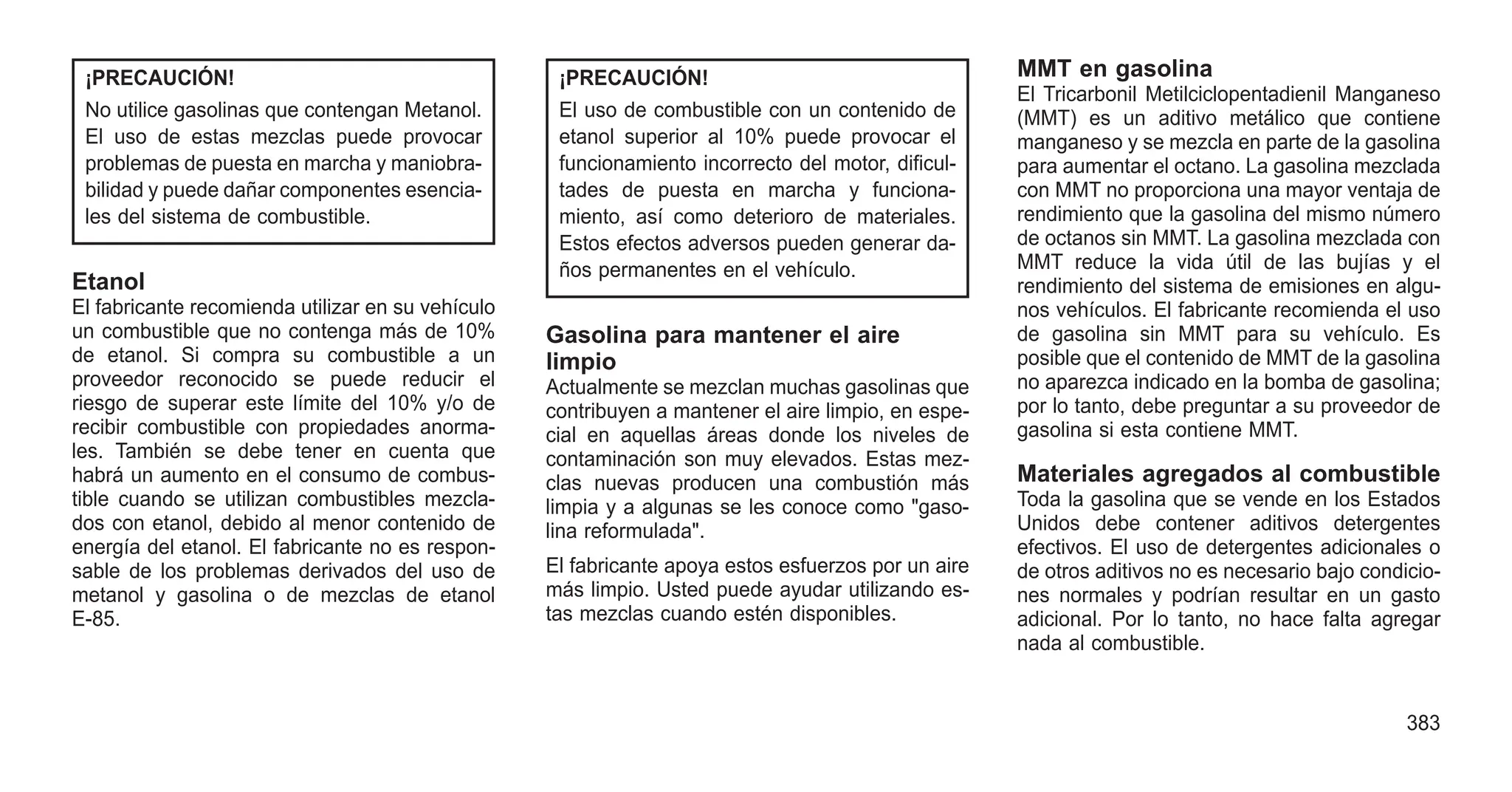 ¡PRECAUCIÓN!
No utilice gasolinas que contengan Metanol.
El uso de estas mezclas puede provocar
problemas de puesta en marcha y maniobra-
bilidad y puede dañar componentes esencia-
les del sistema de combustible.
Etanol
El fabricante recomienda utilizar en su vehículo
un combustible que no contenga más de 10%
de etanol. Si compra su combustible a un
proveedor reconocido se puede reducir el
riesgo de superar este límite del 10% y/o de
recibir combustible con propiedades anorma-
les. También se debe tener en cuenta que
habrá un aumento en el consumo de combus-
tible cuando se utilizan combustibles mezcla-
dos con etanol, debido al menor contenido de
energía del etanol. El fabricante no es respon-
sable de los problemas derivados del uso de
metanol y gasolina o de mezclas de etanol
E-85.
¡PRECAUCIÓN!
El uso de combustible con un contenido de
etanol superior al 10% puede provocar el
funcionamiento incorrecto del motor, dificul-
tades de puesta en marcha y funciona-
miento, así como deterioro de materiales.
Estos efectos adversos pueden generar da-
ños permanentes en el vehículo.
Gasolina para mantener el aire
limpio
Actualmente se mezclan muchas gasolinas que
contribuyen a mantener el aire limpio, en espe-
cial en aquellas áreas donde los niveles de
contaminación son muy elevados. Estas mez-
clas nuevas producen una combustión más
limpia y a algunas se les conoce como "gaso-
lina reformulada".
El fabricante apoya estos esfuerzos por un aire
más limpio. Usted puede ayudar utilizando es-
tas mezclas cuando estén disponibles.
MMT en gasolina
El Tricarbonil Metilciclopentadienil Manganeso
(MMT) es un aditivo metálico que contiene
manganeso y se mezcla en parte de la gasolina
para aumentar el octano. La gasolina mezclada
con MMT no proporciona una mayor ventaja de
rendimiento que la gasolina del mismo número
de octanos sin MMT. La gasolina mezclada con
MMT reduce la vida útil de las bujías y el
rendimiento del sistema de emisiones en algu-
nos vehículos. El fabricante recomienda el uso
de gasolina sin MMT para su vehículo. Es
posible que el contenido de MMT de la gasolina
no aparezca indicado en la bomba de gasolina;
por lo tanto, debe preguntar a su proveedor de
gasolina si esta contiene MMT.
Materiales agregados al combustible
Toda la gasolina que se vende en los Estados
Unidos debe contener aditivos detergentes
efectivos. El uso de detergentes adicionales o
de otros aditivos no es necesario bajo condicio-
nes normales y podrían resultar en un gasto
adicional. Por lo tanto, no hace falta agregar
nada al combustible.
383
 