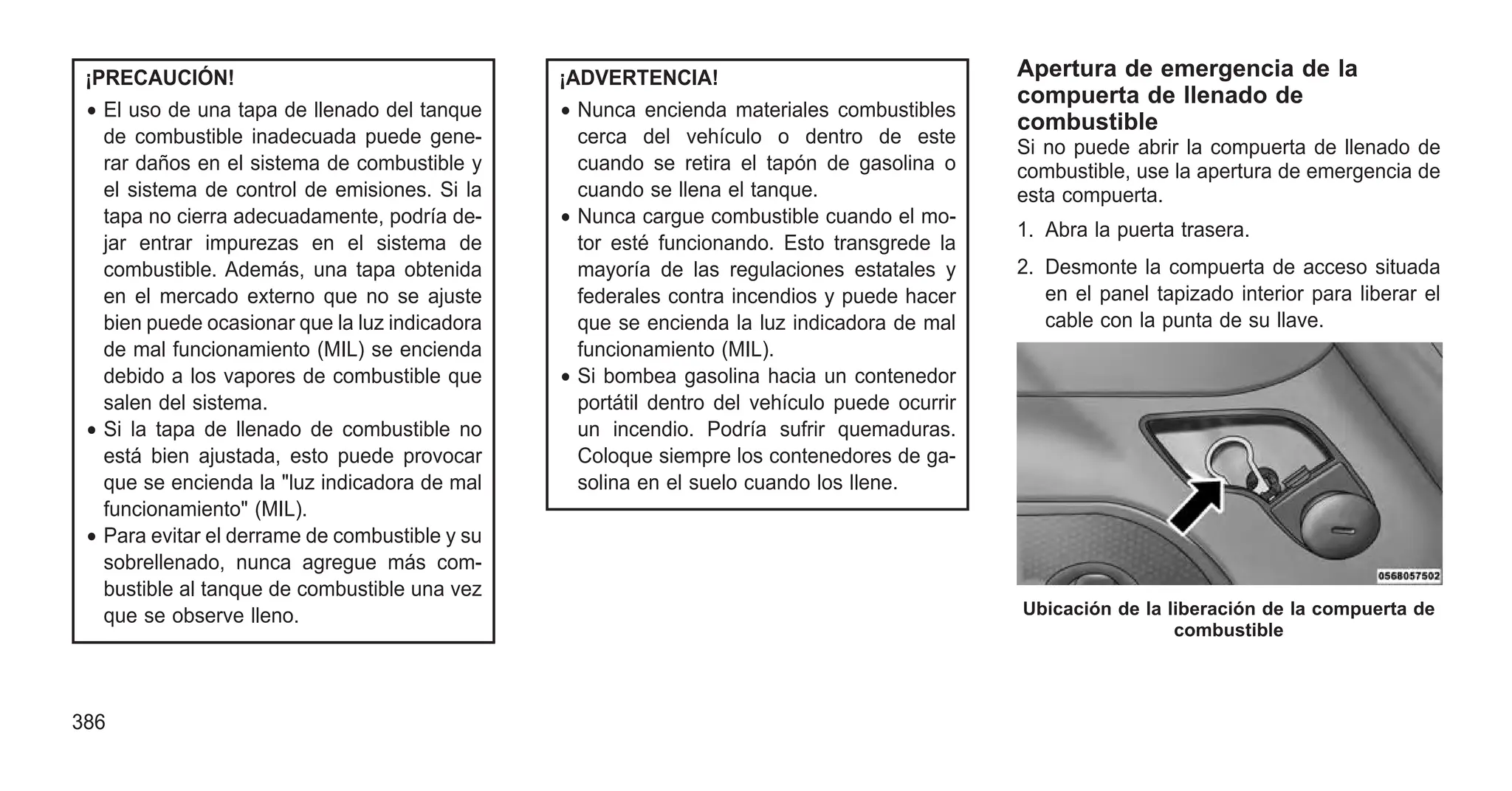 ¡PRECAUCIÓN!
• El uso de una tapa de llenado del tanque
de combustible inadecuada puede gene-
rar daños en el sistema de combustible y
el sistema de control de emisiones. Si la
tapa no cierra adecuadamente, podría de-
jar entrar impurezas en el sistema de
combustible. Además, una tapa obtenida
en el mercado externo que no se ajuste
bien puede ocasionar que la luz indicadora
de mal funcionamiento (MIL) se encienda
debido a los vapores de combustible que
salen del sistema.
• Si la tapa de llenado de combustible no
está bien ajustada, esto puede provocar
que se encienda la "luz indicadora de mal
funcionamiento" (MIL).
• Para evitar el derrame de combustible y su
sobrellenado, nunca agregue más com-
bustible al tanque de combustible una vez
que se observe lleno.
¡ADVERTENCIA!
• Nunca encienda materiales combustibles
cerca del vehículo o dentro de este
cuando se retira el tapón de gasolina o
cuando se llena el tanque.
• Nunca cargue combustible cuando el mo-
tor esté funcionando. Esto transgrede la
mayoría de las regulaciones estatales y
federales contra incendios y puede hacer
que se encienda la luz indicadora de mal
funcionamiento (MIL).
• Si bombea gasolina hacia un contenedor
portátil dentro del vehículo puede ocurrir
un incendio. Podría sufrir quemaduras.
Coloque siempre los contenedores de ga-
solina en el suelo cuando los llene.
Apertura de emergencia de la
compuerta de llenado de
combustible
Si no puede abrir la compuerta de llenado de
combustible, use la apertura de emergencia de
esta compuerta.
1. Abra la puerta trasera.
2. Desmonte la compuerta de acceso situada
en el panel tapizado interior para liberar el
cable con la punta de su llave.
Ubicación de la liberación de la compuerta de
combustible
386
 