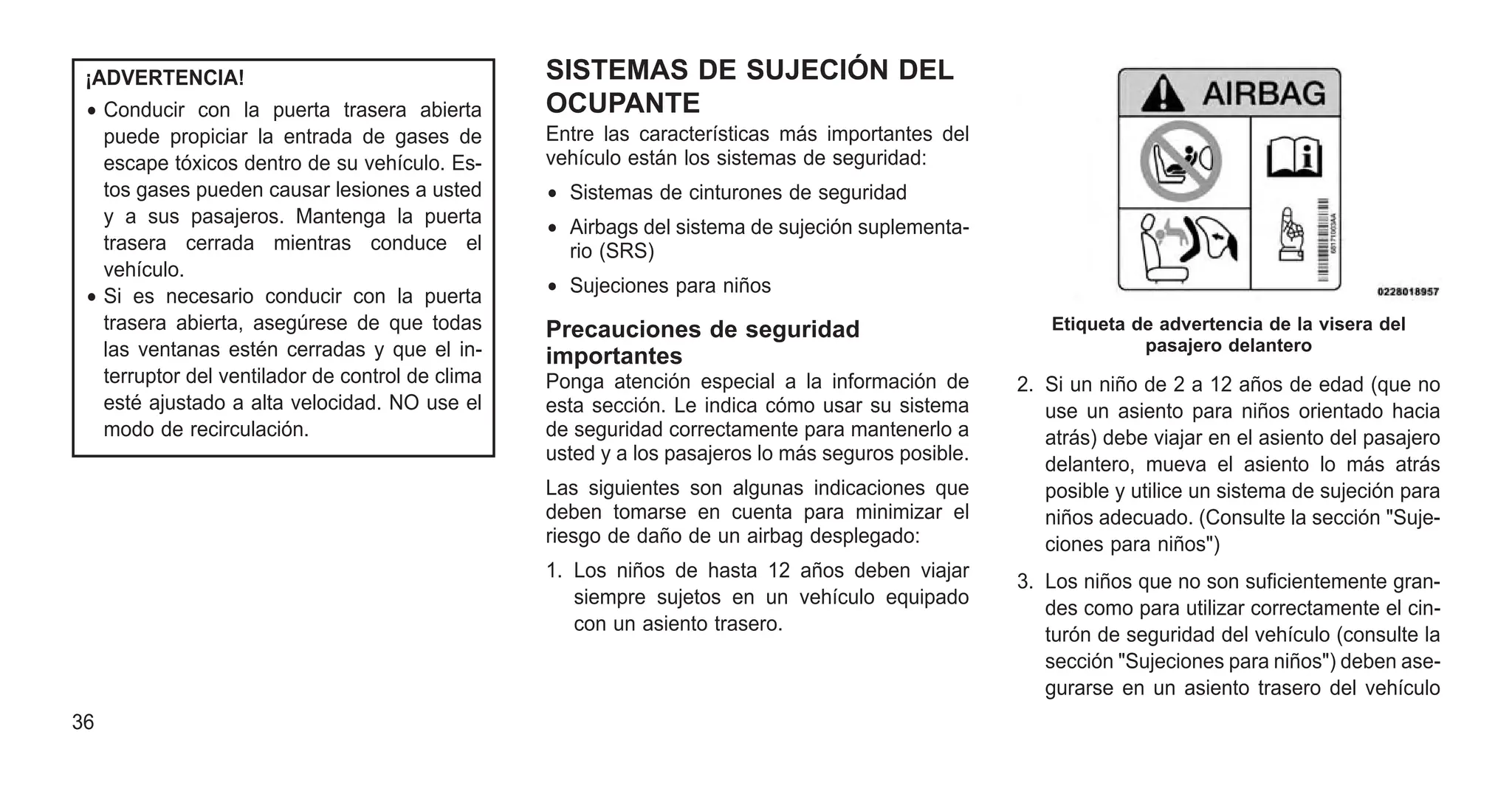 ¡ADVERTENCIA!
• Conducir con la puerta trasera abierta
puede propiciar la entrada de gases de
escape tóxicos dentro de su vehículo. Es-
tos gases pueden causar lesiones a usted
y a sus pasajeros. Mantenga la puerta
trasera cerrada mientras conduce el
vehículo.
• Si es necesario conducir con la puerta
trasera abierta, asegúrese de que todas
las ventanas estén cerradas y que el in-
terruptor del ventilador de control de clima
esté ajustado a alta velocidad. NO use el
modo de recirculación.
SISTEMAS DE SUJECIÓN DEL
OCUPANTE
Entre las características más importantes del
vehículo están los sistemas de seguridad:
• Sistemas de cinturones de seguridad
• Airbags del sistema de sujeción suplementa-
rio (SRS)
• Sujeciones para niños
Precauciones de seguridad
importantes
Ponga atención especial a la información de
esta sección. Le indica cómo usar su sistema
de seguridad correctamente para mantenerlo a
usted y a los pasajeros lo más seguros posible.
Las siguientes son algunas indicaciones que
deben tomarse en cuenta para minimizar el
riesgo de daño de un airbag desplegado:
1. Los niños de hasta 12 años deben viajar
siempre sujetos en un vehículo equipado
con un asiento trasero.
2. Si un niño de 2 a 12 años de edad (que no
use un asiento para niños orientado hacia
atrás) debe viajar en el asiento del pasajero
delantero, mueva el asiento lo más atrás
posible y utilice un sistema de sujeción para
niños adecuado. (Consulte la sección "Suje-
ciones para niños")
3. Los niños que no son suficientemente gran-
des como para utilizar correctamente el cin-
turón de seguridad del vehículo (consulte la
sección "Sujeciones para niños") deben ase-
gurarse en un asiento trasero del vehículo
Etiqueta de advertencia de la visera del
pasajero delantero
36
 