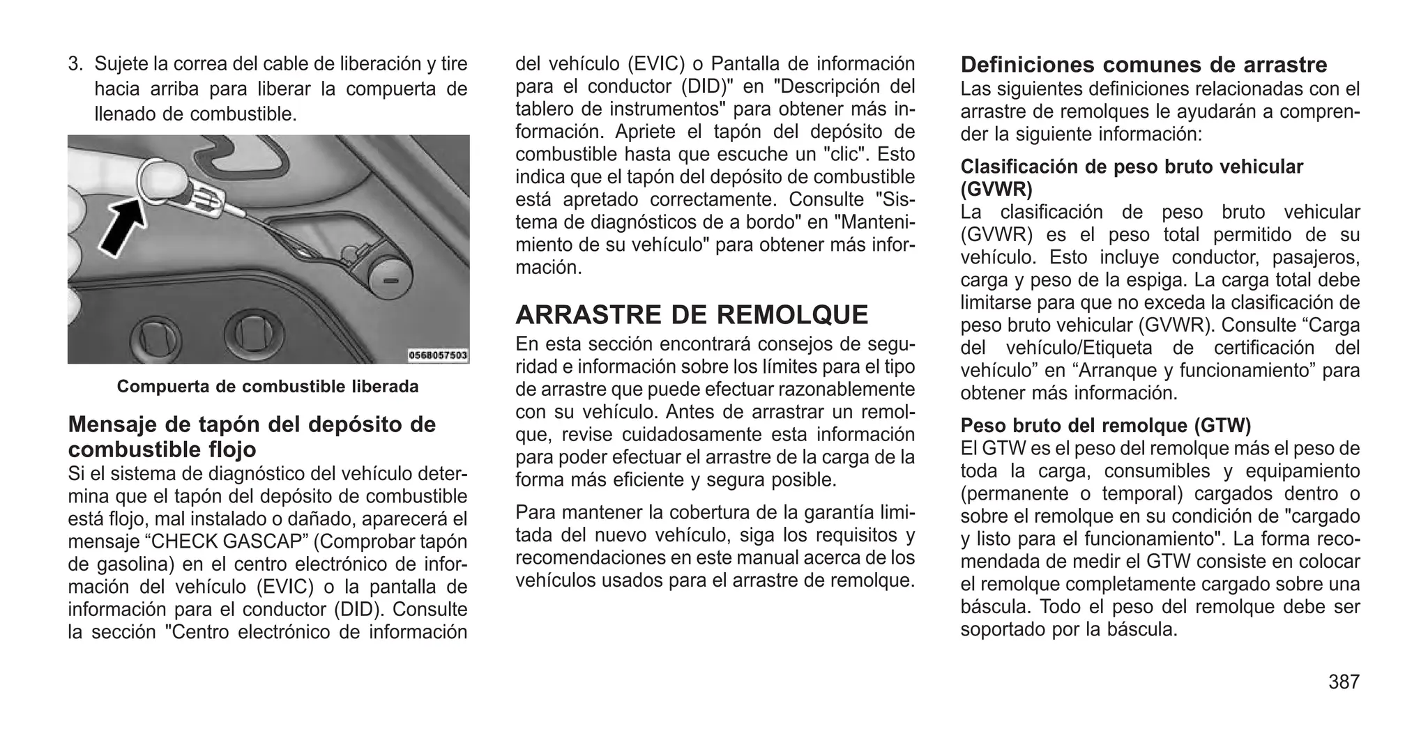 3. Sujete la correa del cable de liberación y tire
hacia arriba para liberar la compuerta de
llenado de combustible.
Mensaje de tapón del depósito de
combustible flojo
Si el sistema de diagnóstico del vehículo deter-
mina que el tapón del depósito de combustible
está flojo, mal instalado o dañado, aparecerá el
mensaje “CHECK GASCAP” (Comprobar tapón
de gasolina) en el centro electrónico de infor-
mación del vehículo (EVIC) o la pantalla de
información para el conductor (DID). Consulte
la sección "Centro electrónico de información
del vehículo (EVIC) o Pantalla de información
para el conductor (DID)" en "Descripción del
tablero de instrumentos" para obtener más in-
formación. Apriete el tapón del depósito de
combustible hasta que escuche un "clic". Esto
indica que el tapón del depósito de combustible
está apretado correctamente. Consulte "Sis-
tema de diagnósticos de a bordo" en "Manteni-
miento de su vehículo" para obtener más infor-
mación.
ARRASTRE DE REMOLQUE
En esta sección encontrará consejos de segu-
ridad e información sobre los límites para el tipo
de arrastre que puede efectuar razonablemente
con su vehículo. Antes de arrastrar un remol-
que, revise cuidadosamente esta información
para poder efectuar el arrastre de la carga de la
forma más eficiente y segura posible.
Para mantener la cobertura de la garantía limi-
tada del nuevo vehículo, siga los requisitos y
recomendaciones en este manual acerca de los
vehículos usados para el arrastre de remolque.
Definiciones comunes de arrastre
Las siguientes definiciones relacionadas con el
arrastre de remolques le ayudarán a compren-
der la siguiente información:
Clasificación de peso bruto vehicular
(GVWR)
La clasificación de peso bruto vehicular
(GVWR) es el peso total permitido de su
vehículo. Esto incluye conductor, pasajeros,
carga y peso de la espiga. La carga total debe
limitarse para que no exceda la clasificación de
peso bruto vehicular (GVWR). Consulte “Carga
del vehículo/Etiqueta de certificación del
vehículo” en “Arranque y funcionamiento” para
obtener más información.
Peso bruto del remolque (GTW)
El GTW es el peso del remolque más el peso de
toda la carga, consumibles y equipamiento
(permanente o temporal) cargados dentro o
sobre el remolque en su condición de "cargado
y listo para el funcionamiento". La forma reco-
mendada de medir el GTW consiste en colocar
el remolque completamente cargado sobre una
báscula. Todo el peso del remolque debe ser
soportado por la báscula.
Compuerta de combustible liberada
387
 