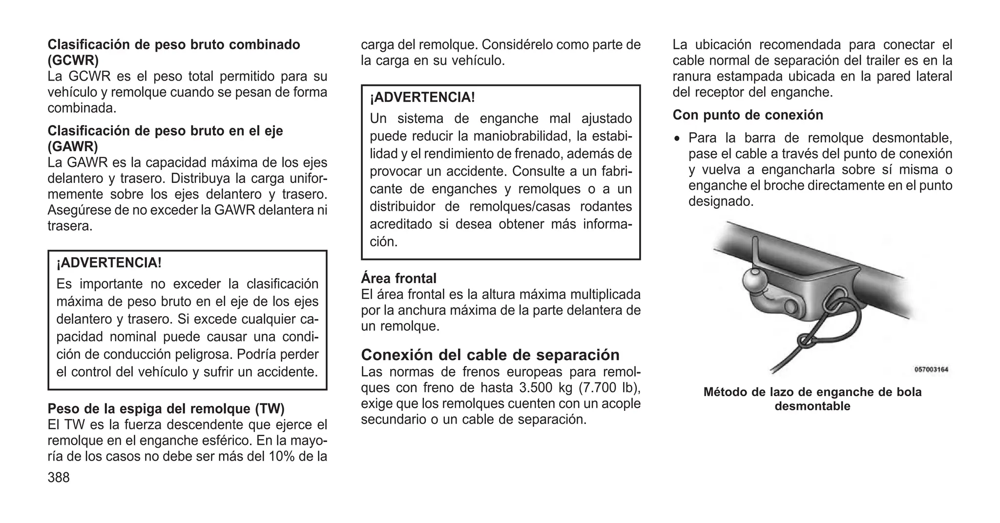 Clasificación de peso bruto combinado
(GCWR)
La GCWR es el peso total permitido para su
vehículo y remolque cuando se pesan de forma
combinada.
Clasificación de peso bruto en el eje
(GAWR)
La GAWR es la capacidad máxima de los ejes
delantero y trasero. Distribuya la carga unifor-
memente sobre los ejes delantero y trasero.
Asegúrese de no exceder la GAWR delantera ni
trasera.
¡ADVERTENCIA!
Es importante no exceder la clasificación
máxima de peso bruto en el eje de los ejes
delantero y trasero. Si excede cualquier ca-
pacidad nominal puede causar una condi-
ción de conducción peligrosa. Podría perder
el control del vehículo y sufrir un accidente.
Peso de la espiga del remolque (TW)
El TW es la fuerza descendente que ejerce el
remolque en el enganche esférico. En la mayo-
ría de los casos no debe ser más del 10% de la
carga del remolque. Considérelo como parte de
la carga en su vehículo.
¡ADVERTENCIA!
Un sistema de enganche mal ajustado
puede reducir la maniobrabilidad, la estabi-
lidad y el rendimiento de frenado, además de
provocar un accidente. Consulte a un fabri-
cante de enganches y remolques o a un
distribuidor de remolques/casas rodantes
acreditado si desea obtener más informa-
ción.
Área frontal
El área frontal es la altura máxima multiplicada
por la anchura máxima de la parte delantera de
un remolque.
Conexión del cable de separación
Las normas de frenos europeas para remol-
ques con freno de hasta 3.500 kg (7.700 lb),
exige que los remolques cuenten con un acople
secundario o un cable de separación.
La ubicación recomendada para conectar el
cable normal de separación del trailer es en la
ranura estampada ubicada en la pared lateral
del receptor del enganche.
Con punto de conexión
• Para la barra de remolque desmontable,
pase el cable a través del punto de conexión
y vuelva a engancharla sobre sí misma o
enganche el broche directamente en el punto
designado.
Método de lazo de enganche de bola
desmontable
388
 