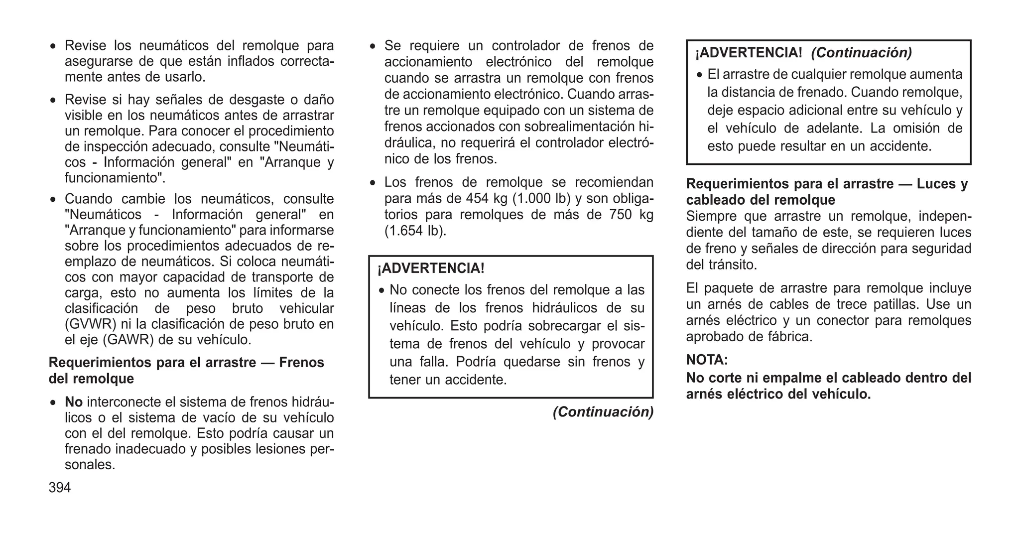 • Revise los neumáticos del remolque para
asegurarse de que están inflados correcta-
mente antes de usarlo.
• Revise si hay señales de desgaste o daño
visible en los neumáticos antes de arrastrar
un remolque. Para conocer el procedimiento
de inspección adecuado, consulte "Neumáti-
cos - Información general" en "Arranque y
funcionamiento".
• Cuando cambie los neumáticos, consulte
"Neumáticos - Información general" en
"Arranque y funcionamiento" para informarse
sobre los procedimientos adecuados de re-
emplazo de neumáticos. Si coloca neumáti-
cos con mayor capacidad de transporte de
carga, esto no aumenta los límites de la
clasificación de peso bruto vehicular
(GVWR) ni la clasificación de peso bruto en
el eje (GAWR) de su vehículo.
Requerimientos para el arrastre — Frenos
del remolque
• No interconecte el sistema de frenos hidráu-
licos o el sistema de vacío de su vehículo
con el del remolque. Esto podría causar un
frenado inadecuado y posibles lesiones per-
sonales.
• Se requiere un controlador de frenos de
accionamiento electrónico del remolque
cuando se arrastra un remolque con frenos
de accionamiento electrónico. Cuando arras-
tre un remolque equipado con un sistema de
frenos accionados con sobrealimentación hi-
dráulica, no requerirá el controlador electró-
nico de los frenos.
• Los frenos de remolque se recomiendan
para más de 454 kg (1.000 lb) y son obliga-
torios para remolques de más de 750 kg
(1.654 lb).
¡ADVERTENCIA!
• No conecte los frenos del remolque a las
líneas de los frenos hidráulicos de su
vehículo. Esto podría sobrecargar el sis-
tema de frenos del vehículo y provocar
una falla. Podría quedarse sin frenos y
tener un accidente.
(Continuación)
¡ADVERTENCIA! (Continuación)
• El arrastre de cualquier remolque aumenta
la distancia de frenado. Cuando remolque,
deje espacio adicional entre su vehículo y
el vehículo de adelante. La omisión de
esto puede resultar en un accidente.
Requerimientos para el arrastre — Luces y
cableado del remolque
Siempre que arrastre un remolque, indepen-
diente del tamaño de este, se requieren luces
de freno y señales de dirección para seguridad
del tránsito.
El paquete de arrastre para remolque incluye
un arnés de cables de trece patillas. Use un
arnés eléctrico y un conector para remolques
aprobado de fábrica.
NOTA:
No corte ni empalme el cableado dentro del
arnés eléctrico del vehículo.
394
 