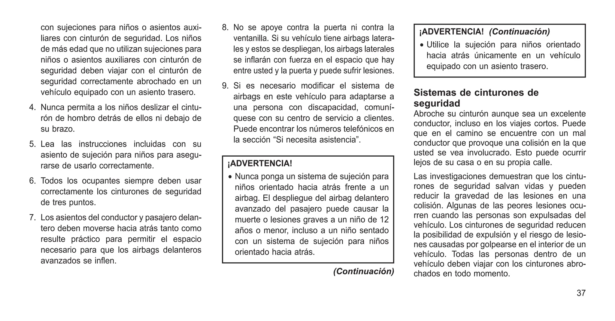 con sujeciones para niños o asientos auxi-
liares con cinturón de seguridad. Los niños
de más edad que no utilizan sujeciones para
niños o asientos auxiliares con cinturón de
seguridad deben viajar con el cinturón de
seguridad correctamente abrochado en un
vehículo equipado con un asiento trasero.
4. Nunca permita a los niños deslizar el cintu-
rón de hombro detrás de ellos ni debajo de
su brazo.
5. Lea las instrucciones incluidas con su
asiento de sujeción para niños para asegu-
rarse de usarlo correctamente.
6. Todos los ocupantes siempre deben usar
correctamente los cinturones de seguridad
de tres puntos.
7. Los asientos del conductor y pasajero delan-
tero deben moverse hacia atrás tanto como
resulte práctico para permitir el espacio
necesario para que los airbags delanteros
avanzados se inflen.
8. No se apoye contra la puerta ni contra la
ventanilla. Si su vehículo tiene airbags latera-
les y estos se despliegan, los airbags laterales
se inflarán con fuerza en el espacio que hay
entre usted y la puerta y puede sufrir lesiones.
9. Si es necesario modificar el sistema de
airbags en este vehículo para adaptarse a
una persona con discapacidad, comuní-
quese con su centro de servicio a clientes.
Puede encontrar los números telefónicos en
la sección “Si necesita asistencia”.
¡ADVERTENCIA!
• Nunca ponga un sistema de sujeción para
niños orientado hacia atrás frente a un
airbag. El despliegue del airbag delantero
avanzado del pasajero puede causar la
muerte o lesiones graves a un niño de 12
años o menor, incluso a un niño sentado
con un sistema de sujeción para niños
orientado hacia atrás.
(Continuación)
¡ADVERTENCIA! (Continuación)
• Utilice la sujeción para niños orientado
hacia atrás únicamente en un vehículo
equipado con un asiento trasero.
Sistemas de cinturones de
seguridad
Abroche su cinturón aunque sea un excelente
conductor, incluso en los viajes cortos. Puede
que en el camino se encuentre con un mal
conductor que provoque una colisión en la que
usted se vea involucrado. Esto puede ocurrir
lejos de su casa o en su propia calle.
Las investigaciones demuestran que los cintu-
rones de seguridad salvan vidas y pueden
reducir la gravedad de las lesiones en una
colisión. Algunas de las peores lesiones ocu-
rren cuando las personas son expulsadas del
vehículo. Los cinturones de seguridad reducen
la posibilidad de expulsión y el riesgo de lesio-
nes causadas por golpearse en el interior de un
vehículo. Todas las personas dentro de un
vehículo deben viajar con los cinturones abro-
chados en todo momento.
37
 
