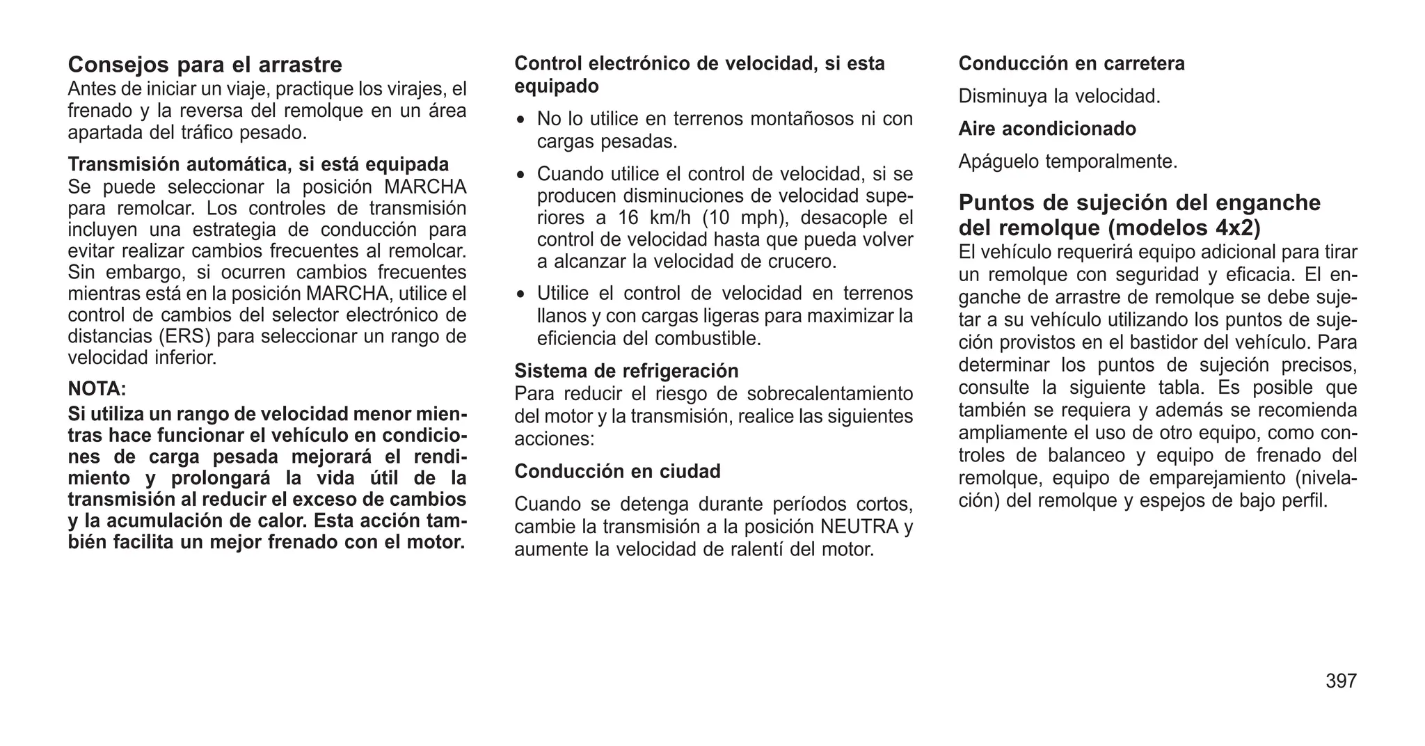 Consejos para el arrastre
Antes de iniciar un viaje, practique los virajes, el
frenado y la reversa del remolque en un área
apartada del tráfico pesado.
Transmisión automática, si está equipada
Se puede seleccionar la posición MARCHA
para remolcar. Los controles de transmisión
incluyen una estrategia de conducción para
evitar realizar cambios frecuentes al remolcar.
Sin embargo, si ocurren cambios frecuentes
mientras está en la posición MARCHA, utilice el
control de cambios del selector electrónico de
distancias (ERS) para seleccionar un rango de
velocidad inferior.
NOTA:
Si utiliza un rango de velocidad menor mien-
tras hace funcionar el vehículo en condicio-
nes de carga pesada mejorará el rendi-
miento y prolongará la vida útil de la
transmisión al reducir el exceso de cambios
y la acumulación de calor. Esta acción tam-
bién facilita un mejor frenado con el motor.
Control electrónico de velocidad, si esta
equipado
• No lo utilice en terrenos montañosos ni con
cargas pesadas.
• Cuando utilice el control de velocidad, si se
producen disminuciones de velocidad supe-
riores a 16 km/h (10 mph), desacople el
control de velocidad hasta que pueda volver
a alcanzar la velocidad de crucero.
• Utilice el control de velocidad en terrenos
llanos y con cargas ligeras para maximizar la
eficiencia del combustible.
Sistema de refrigeración
Para reducir el riesgo de sobrecalentamiento
del motor y la transmisión, realice las siguientes
acciones:
Conducción en ciudad
Cuando se detenga durante períodos cortos,
cambie la transmisión a la posición NEUTRA y
aumente la velocidad de ralentí del motor.
Conducción en carretera
Disminuya la velocidad.
Aire acondicionado
Apáguelo temporalmente.
Puntos de sujeción del enganche
del remolque (modelos 4x2)
El vehículo requerirá equipo adicional para tirar
un remolque con seguridad y eficacia. El en-
ganche de arrastre de remolque se debe suje-
tar a su vehículo utilizando los puntos de suje-
ción provistos en el bastidor del vehículo. Para
determinar los puntos de sujeción precisos,
consulte la siguiente tabla. Es posible que
también se requiera y además se recomienda
ampliamente el uso de otro equipo, como con-
troles de balanceo y equipo de frenado del
remolque, equipo de emparejamiento (nivela-
ción) del remolque y espejos de bajo perfil.
397
 