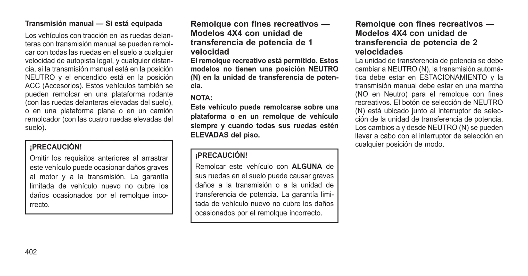Transmisión manual — Si está equipada
Los vehículos con tracción en las ruedas delan-
teras con transmisión manual se pueden remol-
car con todas las ruedas en el suelo a cualquier
velocidad de autopista legal, y cualquier distan-
cia, si la transmisión manual está en la posición
NEUTRO y el encendido está en la posición
ACC (Accesorios). Estos vehículos también se
pueden remolcar en una plataforma rodante
(con las ruedas delanteras elevadas del suelo),
o en una plataforma plana o en un camión
remolcador (con las cuatro ruedas elevadas del
suelo).
¡PRECAUCIÓN!
Omitir los requisitos anteriores al arrastrar
este vehículo puede ocasionar daños graves
al motor y a la transmisión. La garantía
limitada de vehículo nuevo no cubre los
daños ocasionados por el remolque inco-
rrecto.
Remolque con fines recreativos —
Modelos 4X4 con unidad de
transferencia de potencia de 1
velocidad
El remolque recreativo está permitido. Estos
modelos no tienen una posición NEUTRO
(N) en la unidad de transferencia de poten-
cia.
NOTA:
Este vehículo puede remolcarse sobre una
plataforma o en un remolque de vehículo
siempre y cuando todas sus ruedas estén
ELEVADAS del piso.
¡PRECAUCIÓN!
Remolcar este vehículo con ALGUNA de
sus ruedas en el suelo puede causar graves
daños a la transmisión o a la unidad de
transferencia de potencia. La garantía limi-
tada de vehículo nuevo no cubre los daños
ocasionados por el remolque incorrecto.
Remolque con fines recreativos —
Modelos 4X4 con unidad de
transferencia de potencia de 2
velocidades
La unidad de transferencia de potencia se debe
cambiar a NEUTRO (N), la transmisión automá-
tica debe estar en ESTACIONAMIENTO y la
transmisión manual debe estar en una marcha
(NO en Neutro) para el remolque con fines
recreativos. El botón de selección de NEUTRO
(N) está ubicado junto al interruptor de selec-
ción de la unidad de transferencia de potencia.
Los cambios a y desde NEUTRO (N) se pueden
llevar a cabo con el interruptor de selección en
cualquier posición de modo.
402
 