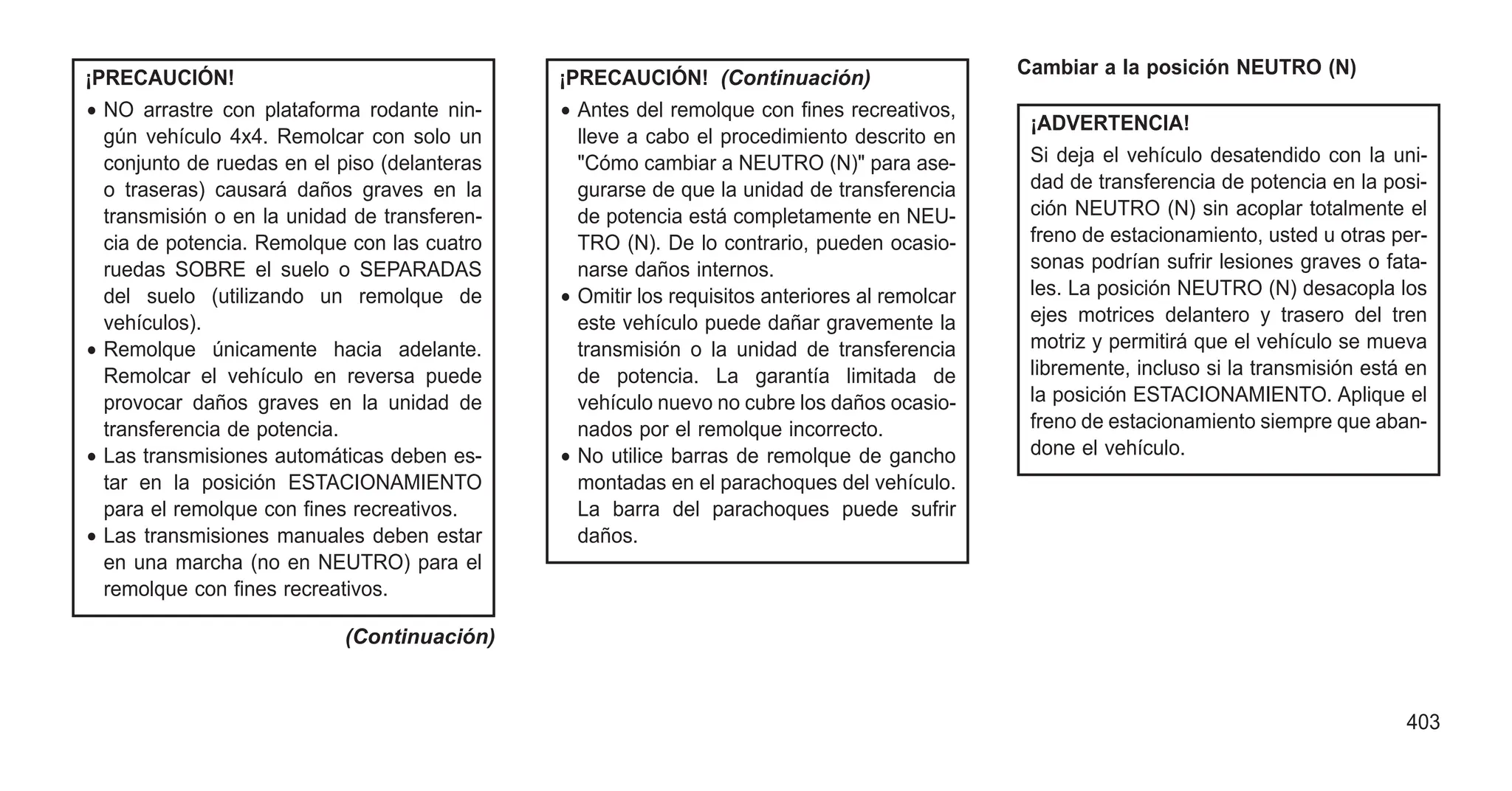 ¡PRECAUCIÓN!
• NO arrastre con plataforma rodante nin-
gún vehículo 4x4. Remolcar con solo un
conjunto de ruedas en el piso (delanteras
o traseras) causará daños graves en la
transmisión o en la unidad de transferen-
cia de potencia. Remolque con las cuatro
ruedas SOBRE el suelo o SEPARADAS
del suelo (utilizando un remolque de
vehículos).
• Remolque únicamente hacia adelante.
Remolcar el vehículo en reversa puede
provocar daños graves en la unidad de
transferencia de potencia.
• Las transmisiones automáticas deben es-
tar en la posición ESTACIONAMIENTO
para el remolque con fines recreativos.
• Las transmisiones manuales deben estar
en una marcha (no en NEUTRO) para el
remolque con fines recreativos.
(Continuación)
¡PRECAUCIÓN! (Continuación)
• Antes del remolque con fines recreativos,
lleve a cabo el procedimiento descrito en
"Cómo cambiar a NEUTRO (N)" para ase-
gurarse de que la unidad de transferencia
de potencia está completamente en NEU-
TRO (N). De lo contrario, pueden ocasio-
narse daños internos.
• Omitir los requisitos anteriores al remolcar
este vehículo puede dañar gravemente la
transmisión o la unidad de transferencia
de potencia. La garantía limitada de
vehículo nuevo no cubre los daños ocasio-
nados por el remolque incorrecto.
• No utilice barras de remolque de gancho
montadas en el parachoques del vehículo.
La barra del parachoques puede sufrir
daños.
Cambiar a la posición NEUTRO (N)
¡ADVERTENCIA!
Si deja el vehículo desatendido con la uni-
dad de transferencia de potencia en la posi-
ción NEUTRO (N) sin acoplar totalmente el
freno de estacionamiento, usted u otras per-
sonas podrían sufrir lesiones graves o fata-
les. La posición NEUTRO (N) desacopla los
ejes motrices delantero y trasero del tren
motriz y permitirá que el vehículo se mueva
libremente, incluso si la transmisión está en
la posición ESTACIONAMIENTO. Aplique el
freno de estacionamiento siempre que aban-
done el vehículo.
403
 