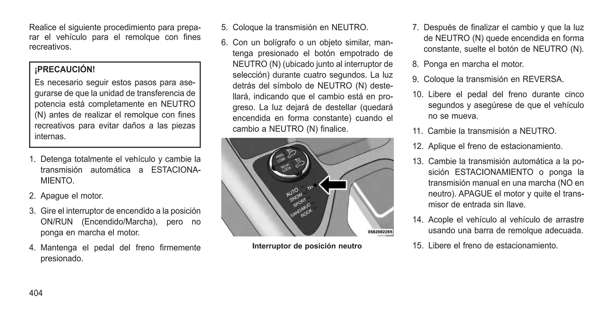 Realice el siguiente procedimiento para prepa-
rar el vehículo para el remolque con fines
recreativos.
¡PRECAUCIÓN!
Es necesario seguir estos pasos para ase-
gurarse de que la unidad de transferencia de
potencia está completamente en NEUTRO
(N) antes de realizar el remolque con fines
recreativos para evitar daños a las piezas
internas.
1. Detenga totalmente el vehículo y cambie la
transmisión automática a ESTACIONA-
MIENTO.
2. Apague el motor.
3. Gire el interruptor de encendido a la posición
ON/RUN (Encendido/Marcha), pero no
ponga en marcha el motor.
4. Mantenga el pedal del freno firmemente
presionado.
5. Coloque la transmisión en NEUTRO.
6. Con un bolígrafo o un objeto similar, man-
tenga presionado el botón empotrado de
NEUTRO (N) (ubicado junto al interruptor de
selección) durante cuatro segundos. La luz
detrás del símbolo de NEUTRO (N) deste-
llará, indicando que el cambio está en pro-
greso. La luz dejará de destellar (quedará
encendida en forma constante) cuando el
cambio a NEUTRO (N) finalice.
7. Después de finalizar el cambio y que la luz
de NEUTRO (N) quede encendida en forma
constante, suelte el botón de NEUTRO (N).
8. Ponga en marcha el motor.
9. Coloque la transmisión en REVERSA.
10. Libere el pedal del freno durante cinco
segundos y asegúrese de que el vehículo
no se mueva.
11. Cambie la transmisión a NEUTRO.
12. Aplique el freno de estacionamiento.
13. Cambie la transmisión automática a la po-
sición ESTACIONAMIENTO o ponga la
transmisión manual en una marcha (NO en
neutro). APAGUE el motor y quite el trans-
misor de entrada sin llave.
14. Acople el vehículo al vehículo de arrastre
usando una barra de remolque adecuada.
15. Libere el freno de estacionamiento.
Interruptor de posición neutro
404
 