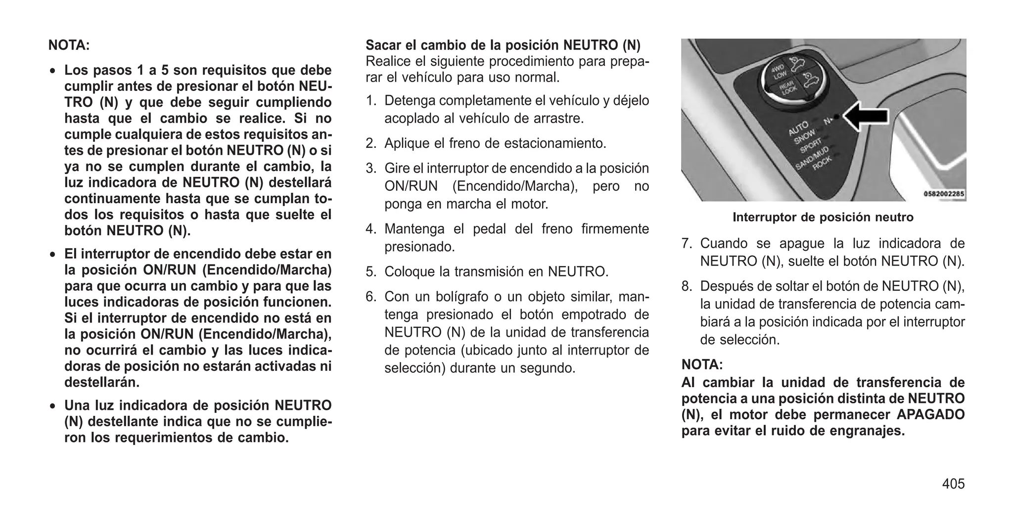 NOTA:
• Los pasos 1 a 5 son requisitos que debe
cumplir antes de presionar el botón NEU-
TRO (N) y que debe seguir cumpliendo
hasta que el cambio se realice. Si no
cumple cualquiera de estos requisitos an-
tes de presionar el botón NEUTRO (N) o si
ya no se cumplen durante el cambio, la
luz indicadora de NEUTRO (N) destellará
continuamente hasta que se cumplan to-
dos los requisitos o hasta que suelte el
botón NEUTRO (N).
• El interruptor de encendido debe estar en
la posición ON/RUN (Encendido/Marcha)
para que ocurra un cambio y para que las
luces indicadoras de posición funcionen.
Si el interruptor de encendido no está en
la posición ON/RUN (Encendido/Marcha),
no ocurrirá el cambio y las luces indica-
doras de posición no estarán activadas ni
destellarán.
• Una luz indicadora de posición NEUTRO
(N) destellante indica que no se cumplie-
ron los requerimientos de cambio.
Sacar el cambio de la posición NEUTRO (N)
Realice el siguiente procedimiento para prepa-
rar el vehículo para uso normal.
1. Detenga completamente el vehículo y déjelo
acoplado al vehículo de arrastre.
2. Aplique el freno de estacionamiento.
3. Gire el interruptor de encendido a la posición
ON/RUN (Encendido/Marcha), pero no
ponga en marcha el motor.
4. Mantenga el pedal del freno firmemente
presionado.
5. Coloque la transmisión en NEUTRO.
6. Con un bolígrafo o un objeto similar, man-
tenga presionado el botón empotrado de
NEUTRO (N) de la unidad de transferencia
de potencia (ubicado junto al interruptor de
selección) durante un segundo.
7. Cuando se apague la luz indicadora de
NEUTRO (N), suelte el botón NEUTRO (N).
8. Después de soltar el botón de NEUTRO (N),
la unidad de transferencia de potencia cam-
biará a la posición indicada por el interruptor
de selección.
NOTA:
Al cambiar la unidad de transferencia de
potencia a una posición distinta de NEUTRO
(N), el motor debe permanecer APAGADO
para evitar el ruido de engranajes.
Interruptor de posición neutro
405
 