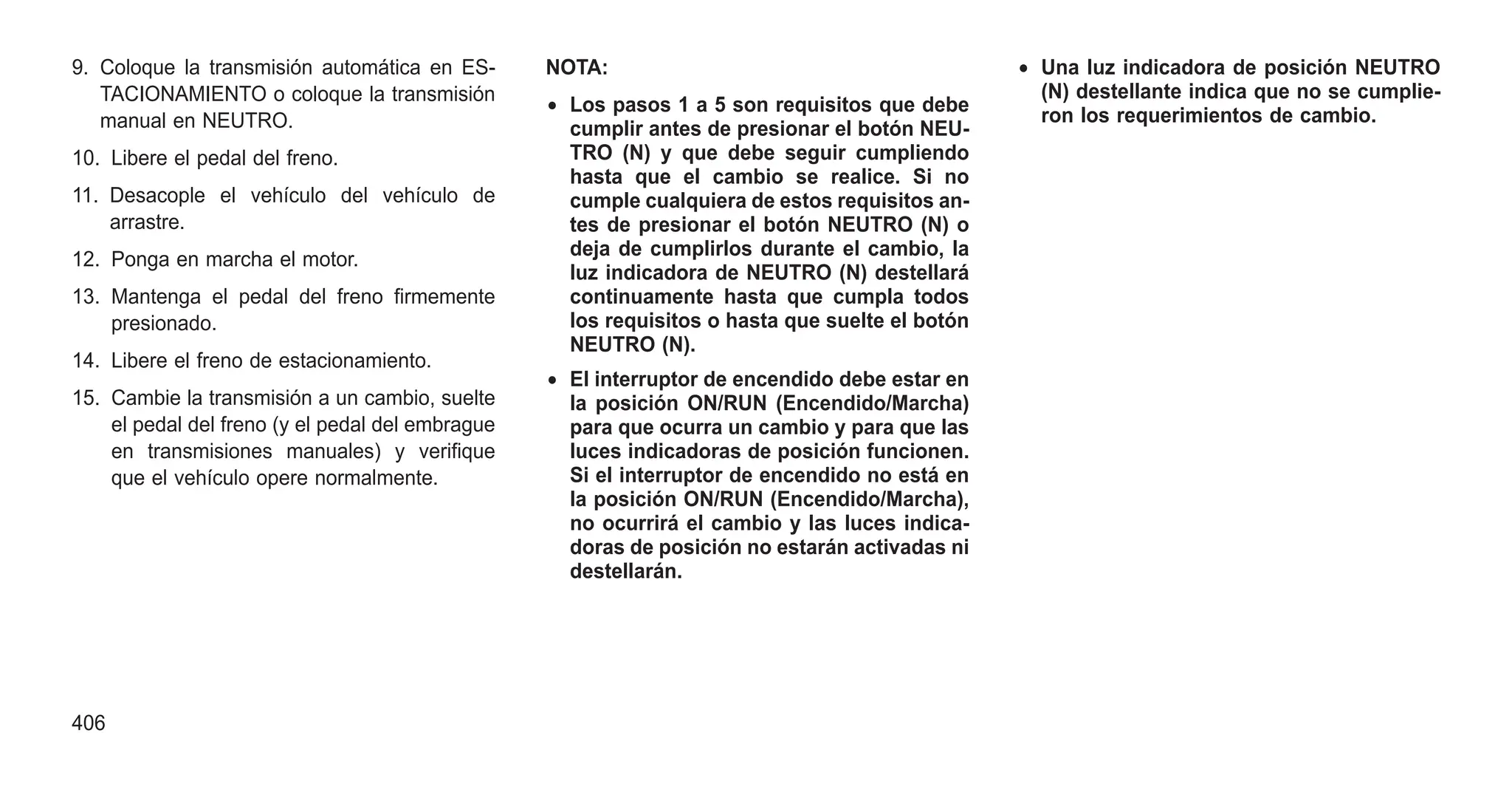 9. Coloque la transmisión automática en ES-
TACIONAMIENTO o coloque la transmisión
manual en NEUTRO.
10. Libere el pedal del freno.
11. Desacople el vehículo del vehículo de
arrastre.
12. Ponga en marcha el motor.
13. Mantenga el pedal del freno firmemente
presionado.
14. Libere el freno de estacionamiento.
15. Cambie la transmisión a un cambio, suelte
el pedal del freno (y el pedal del embrague
en transmisiones manuales) y verifique
que el vehículo opere normalmente.
NOTA:
• Los pasos 1 a 5 son requisitos que debe
cumplir antes de presionar el botón NEU-
TRO (N) y que debe seguir cumpliendo
hasta que el cambio se realice. Si no
cumple cualquiera de estos requisitos an-
tes de presionar el botón NEUTRO (N) o
deja de cumplirlos durante el cambio, la
luz indicadora de NEUTRO (N) destellará
continuamente hasta que cumpla todos
los requisitos o hasta que suelte el botón
NEUTRO (N).
• El interruptor de encendido debe estar en
la posición ON/RUN (Encendido/Marcha)
para que ocurra un cambio y para que las
luces indicadoras de posición funcionen.
Si el interruptor de encendido no está en
la posición ON/RUN (Encendido/Marcha),
no ocurrirá el cambio y las luces indica-
doras de posición no estarán activadas ni
destellarán.
• Una luz indicadora de posición NEUTRO
(N) destellante indica que no se cumplie-
ron los requerimientos de cambio.
406
 