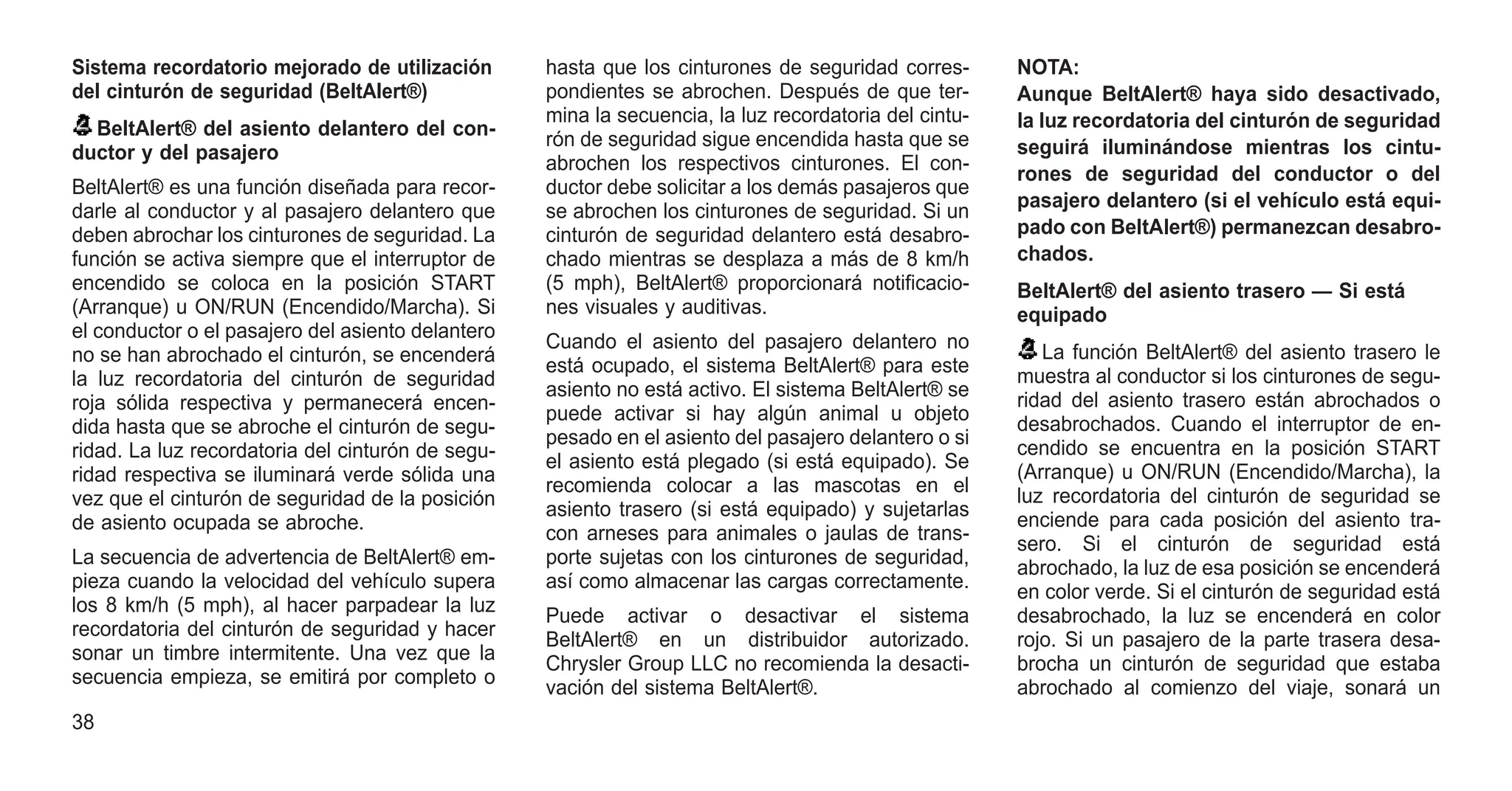 Sistema recordatorio mejorado de utilización
del cinturón de seguridad (BeltAlert®)
BeltAlert® del asiento delantero del con-
ductor y del pasajero
BeltAlert® es una función diseñada para recor-
darle al conductor y al pasajero delantero que
deben abrochar los cinturones de seguridad. La
función se activa siempre que el interruptor de
encendido se coloca en la posición START
(Arranque) u ON/RUN (Encendido/Marcha). Si
el conductor o el pasajero del asiento delantero
no se han abrochado el cinturón, se encenderá
la luz recordatoria del cinturón de seguridad
roja sólida respectiva y permanecerá encen-
dida hasta que se abroche el cinturón de segu-
ridad. La luz recordatoria del cinturón de segu-
ridad respectiva se iluminará verde sólida una
vez que el cinturón de seguridad de la posición
de asiento ocupada se abroche.
La secuencia de advertencia de BeltAlert® em-
pieza cuando la velocidad del vehículo supera
los 8 km/h (5 mph), al hacer parpadear la luz
recordatoria del cinturón de seguridad y hacer
sonar un timbre intermitente. Una vez que la
secuencia empieza, se emitirá por completo o
hasta que los cinturones de seguridad corres-
pondientes se abrochen. Después de que ter-
mina la secuencia, la luz recordatoria del cintu-
rón de seguridad sigue encendida hasta que se
abrochen los respectivos cinturones. El con-
ductor debe solicitar a los demás pasajeros que
se abrochen los cinturones de seguridad. Si un
cinturón de seguridad delantero está desabro-
chado mientras se desplaza a más de 8 km/h
(5 mph), BeltAlert® proporcionará notificacio-
nes visuales y auditivas.
Cuando el asiento del pasajero delantero no
está ocupado, el sistema BeltAlert® para este
asiento no está activo. El sistema BeltAlert® se
puede activar si hay algún animal u objeto
pesado en el asiento del pasajero delantero o si
el asiento está plegado (si está equipado). Se
recomienda colocar a las mascotas en el
asiento trasero (si está equipado) y sujetarlas
con arneses para animales o jaulas de trans-
porte sujetas con los cinturones de seguridad,
así como almacenar las cargas correctamente.
Puede activar o desactivar el sistema
BeltAlert® en un distribuidor autorizado.
Chrysler Group LLC no recomienda la desacti-
vación del sistema BeltAlert®.
NOTA:
Aunque BeltAlert® haya sido desactivado,
la luz recordatoria del cinturón de seguridad
seguirá iluminándose mientras los cintu-
rones de seguridad del conductor o del
pasajero delantero (si el vehículo está equi-
pado con BeltAlert®) permanezcan desabro-
chados.
BeltAlert® del asiento trasero — Si está
equipado
La función BeltAlert® del asiento trasero le
muestra al conductor si los cinturones de segu-
ridad del asiento trasero están abrochados o
desabrochados. Cuando el interruptor de en-
cendido se encuentra en la posición START
(Arranque) u ON/RUN (Encendido/Marcha), la
luz recordatoria del cinturón de seguridad se
enciende para cada posición del asiento tra-
sero. Si el cinturón de seguridad está
abrochado, la luz de esa posición se encenderá
en color verde. Si el cinturón de seguridad está
desabrochado, la luz se encenderá en color
rojo. Si un pasajero de la parte trasera desa-
brocha un cinturón de seguridad que estaba
abrochado al comienzo del viaje, sonará un
38
 