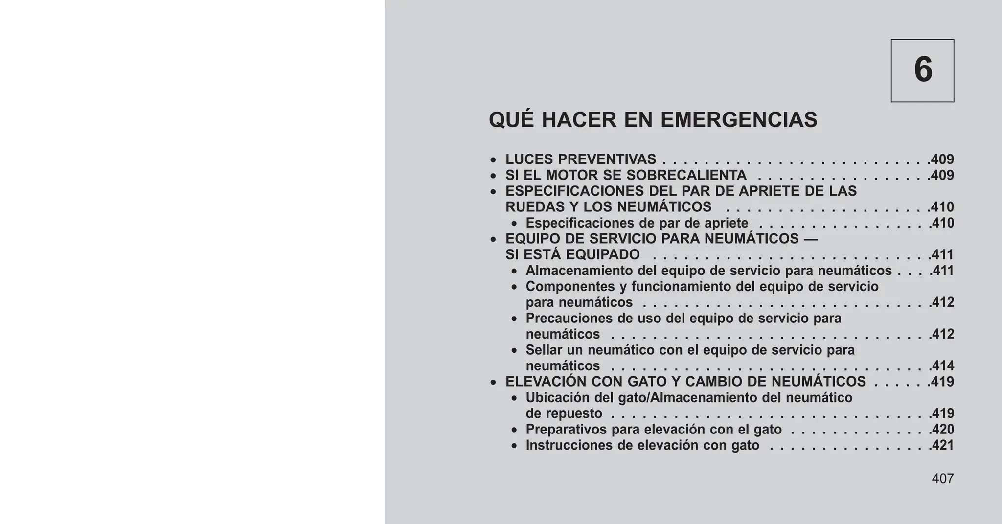 6
QUÉ HACER EN EMERGENCIAS
• LUCES PREVENTIVAS . . . . . . . . . . . . . . . . . . . . . . . . . .409
• SI EL MOTOR SE SOBRECALIENTA . . . . . . . . . . . . . . . . .409
• ESPECIFICACIONES DEL PAR DE APRIETE DE LAS
RUEDAS Y LOS NEUMÁTICOS . . . . . . . . . . . . . . . . . . . .410
• Especificaciones de par de apriete . . . . . . . . . . . . . . . . .410
• EQUIPO DE SERVICIO PARA NEUMÁTICOS —
SI ESTÁ EQUIPADO . . . . . . . . . . . . . . . . . . . . . . . . . . .411
• Almacenamiento del equipo de servicio para neumáticos . . . .411
• Componentes y funcionamiento del equipo de servicio
para neumáticos . . . . . . . . . . . . . . . . . . . . . . . . . . . .412
• Precauciones de uso del equipo de servicio para
neumáticos . . . . . . . . . . . . . . . . . . . . . . . . . . . . . . .412
• Sellar un neumático con el equipo de servicio para
neumáticos . . . . . . . . . . . . . . . . . . . . . . . . . . . . . . .414
• ELEVACIÓN CON GATO Y CAMBIO DE NEUMÁTICOS . . . . . .419
• Ubicación del gato/Almacenamiento del neumático
de repuesto . . . . . . . . . . . . . . . . . . . . . . . . . . . . . . .419
• Preparativos para elevación con el gato . . . . . . . . . . . . . .420
• Instrucciones de elevación con gato . . . . . . . . . . . . . . . .421
407
 