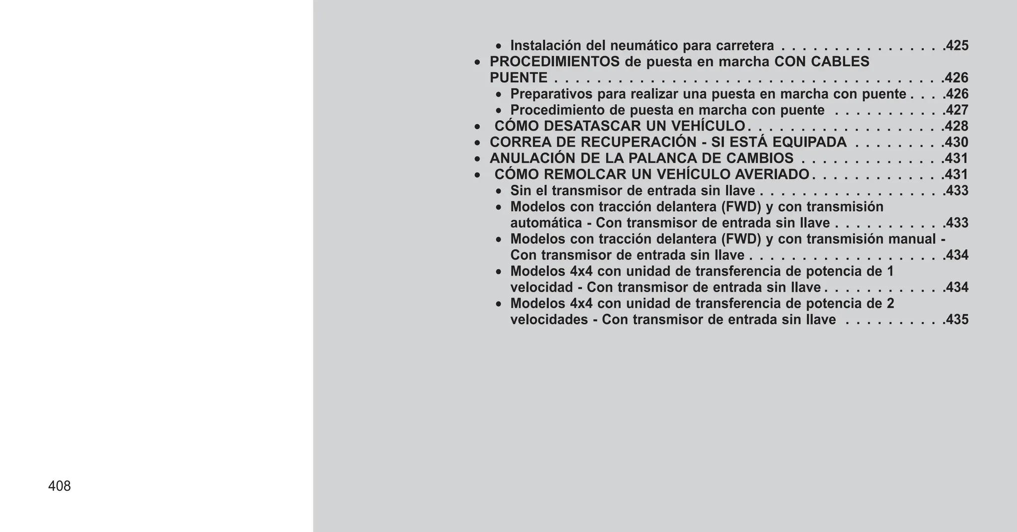 • Instalación del neumático para carretera . . . . . . . . . . . . . . . .425
• PROCEDIMIENTOS de puesta en marcha CON CABLES
PUENTE . . . . . . . . . . . . . . . . . . . . . . . . . . . . . . . . . . . . .426
• Preparativos para realizar una puesta en marcha con puente . . . .426
• Procedimiento de puesta en marcha con puente . . . . . . . . . . .427
• CÓMO DESATASCAR UN VEHÍCULO. . . . . . . . . . . . . . . . . . .428
• CORREA DE RECUPERACIÓN - SI ESTÁ EQUIPADA . . . . . . . . .430
• ANULACIÓN DE LA PALANCA DE CAMBIOS . . . . . . . . . . . . . .431
• CÓMO REMOLCAR UN VEHÍCULO AVERIADO . . . . . . . . . . . . .431
• Sin el transmisor de entrada sin llave . . . . . . . . . . . . . . . . . .433
• Modelos con tracción delantera (FWD) y con transmisión
automática - Con transmisor de entrada sin llave . . . . . . . . . . .433
• Modelos con tracción delantera (FWD) y con transmisión manual -
Con transmisor de entrada sin llave . . . . . . . . . . . . . . . . . . .434
• Modelos 4x4 con unidad de transferencia de potencia de 1
velocidad - Con transmisor de entrada sin llave . . . . . . . . . . . .434
• Modelos 4x4 con unidad de transferencia de potencia de 2
velocidades - Con transmisor de entrada sin llave . . . . . . . . . .435
408
 