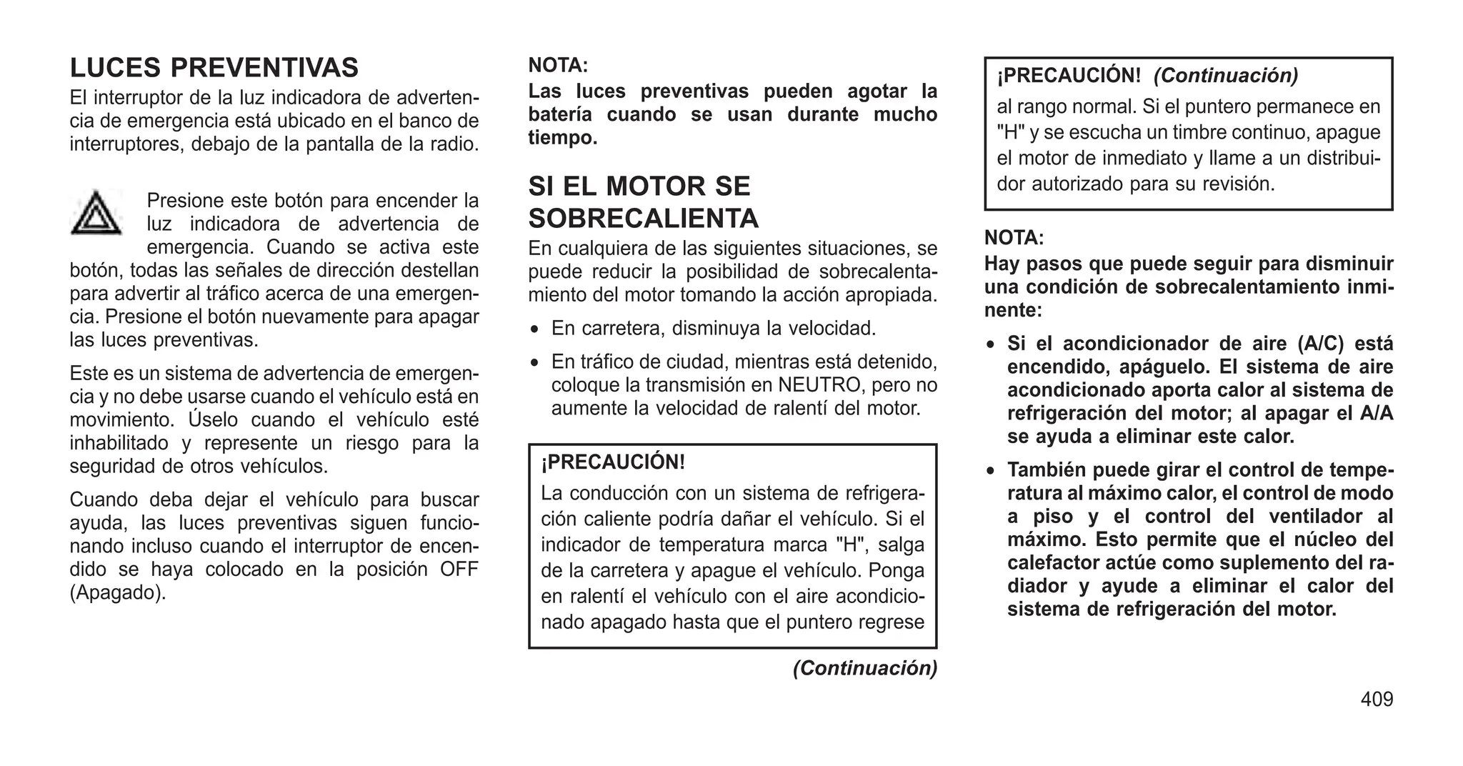 LUCES PREVENTIVAS
El interruptor de la luz indicadora de adverten-
cia de emergencia está ubicado en el banco de
interruptores, debajo de la pantalla de la radio.
Presione este botón para encender la
luz indicadora de advertencia de
emergencia. Cuando se activa este
botón, todas las señales de dirección destellan
para advertir al tráfico acerca de una emergen-
cia. Presione el botón nuevamente para apagar
las luces preventivas.
Este es un sistema de advertencia de emergen-
cia y no debe usarse cuando el vehículo está en
movimiento. Úselo cuando el vehículo esté
inhabilitado y represente un riesgo para la
seguridad de otros vehículos.
Cuando deba dejar el vehículo para buscar
ayuda, las luces preventivas siguen funcio-
nando incluso cuando el interruptor de encen-
dido se haya colocado en la posición OFF
(Apagado).
NOTA:
Las luces preventivas pueden agotar la
batería cuando se usan durante mucho
tiempo.
SI EL MOTOR SE
SOBRECALIENTA
En cualquiera de las siguientes situaciones, se
puede reducir la posibilidad de sobrecalenta-
miento del motor tomando la acción apropiada.
• En carretera, disminuya la velocidad.
• En tráfico de ciudad, mientras está detenido,
coloque la transmisión en NEUTRO, pero no
aumente la velocidad de ralentí del motor.
¡PRECAUCIÓN!
La conducción con un sistema de refrigera-
ción caliente podría dañar el vehículo. Si el
indicador de temperatura marca "H", salga
de la carretera y apague el vehículo. Ponga
en ralentí el vehículo con el aire acondicio-
nado apagado hasta que el puntero regrese
(Continuación)
¡PRECAUCIÓN! (Continuación)
al rango normal. Si el puntero permanece en
"H" y se escucha un timbre continuo, apague
el motor de inmediato y llame a un distribui-
dor autorizado para su revisión.
NOTA:
Hay pasos que puede seguir para disminuir
una condición de sobrecalentamiento inmi-
nente:
• Si el acondicionador de aire (A/C) está
encendido, apáguelo. El sistema de aire
acondicionado aporta calor al sistema de
refrigeración del motor; al apagar el A/A
se ayuda a eliminar este calor.
• También puede girar el control de tempe-
ratura al máximo calor, el control de modo
a piso y el control del ventilador al
máximo. Esto permite que el núcleo del
calefactor actúe como suplemento del ra-
diador y ayude a eliminar el calor del
sistema de refrigeración del motor.
409
 