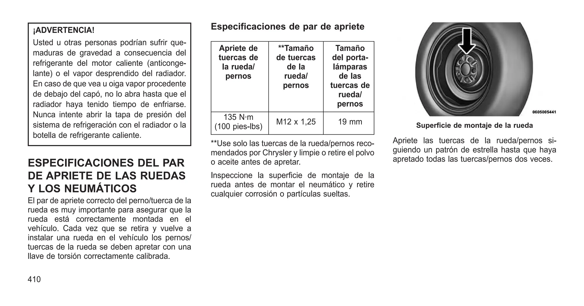¡ADVERTENCIA!
Usted u otras personas podrían sufrir que-
maduras de gravedad a consecuencia del
refrigerante del motor caliente (anticonge-
lante) o el vapor desprendido del radiador.
En caso de que vea u oiga vapor procedente
de debajo del capó, no lo abra hasta que el
radiador haya tenido tiempo de enfriarse.
Nunca intente abrir la tapa de presión del
sistema de refrigeración con el radiador o la
botella de refrigerante caliente.
ESPECIFICACIONES DEL PAR
DE APRIETE DE LAS RUEDAS
Y LOS NEUMÁTICOS
El par de apriete correcto del perno/tuerca de la
rueda es muy importante para asegurar que la
rueda está correctamente montada en el
vehículo. Cada vez que se retira y vuelve a
instalar una rueda en el vehículo los pernos/
tuercas de la rueda se deben apretar con una
llave de torsión correctamente calibrada.
Especificaciones de par de apriete
Apriete de
tuercas de
la rueda/
pernos
**Tamaño
de tuercas
de la
rueda/
pernos
Tamaño
del porta-
lámparas
de las
tuercas de
rueda/
pernos
135 N·m
(100 pies-lbs)
M12 x 1,25 19 mm
**Use solo las tuercas de la rueda/pernos reco-
mendados por Chrysler y limpie o retire el polvo
o aceite antes de apretar.
Inspeccione la superficie de montaje de la
rueda antes de montar el neumático y retire
cualquier corrosión o partículas sueltas.
Apriete las tuercas de la rueda/pernos si-
guiendo un patrón de estrella hasta que haya
apretado todas las tuercas/pernos dos veces.
Superficie de montaje de la rueda
410
 