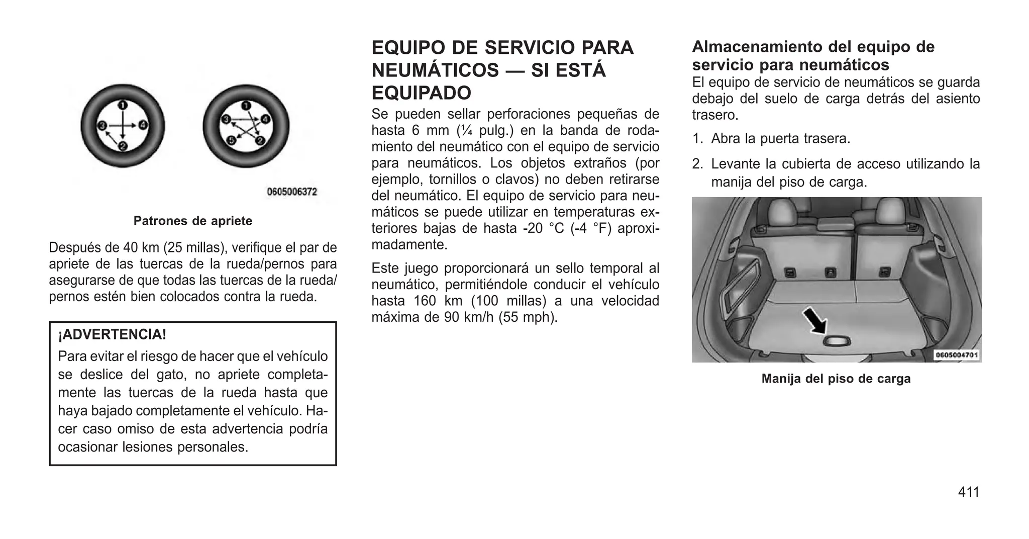 Después de 40 km (25 millas), verifique el par de
apriete de las tuercas de la rueda/pernos para
asegurarse de que todas las tuercas de la rueda/
pernos estén bien colocados contra la rueda.
¡ADVERTENCIA!
Para evitar el riesgo de hacer que el vehículo
se deslice del gato, no apriete completa-
mente las tuercas de la rueda hasta que
haya bajado completamente el vehículo. Ha-
cer caso omiso de esta advertencia podría
ocasionar lesiones personales.
EQUIPO DE SERVICIO PARA
NEUMÁTICOS — SI ESTÁ
EQUIPADO
Se pueden sellar perforaciones pequeñas de
hasta 6 mm (¼ pulg.) en la banda de roda-
miento del neumático con el equipo de servicio
para neumáticos. Los objetos extraños (por
ejemplo, tornillos o clavos) no deben retirarse
del neumático. El equipo de servicio para neu-
máticos se puede utilizar en temperaturas ex-
teriores bajas de hasta -20 °C (-4 °F) aproxi-
madamente.
Este juego proporcionará un sello temporal al
neumático, permitiéndole conducir el vehículo
hasta 160 km (100 millas) a una velocidad
máxima de 90 km/h (55 mph).
Almacenamiento del equipo de
servicio para neumáticos
El equipo de servicio de neumáticos se guarda
debajo del suelo de carga detrás del asiento
trasero.
1. Abra la puerta trasera.
2. Levante la cubierta de acceso utilizando la
manija del piso de carga.
Patrones de apriete
Manija del piso de carga
411
 