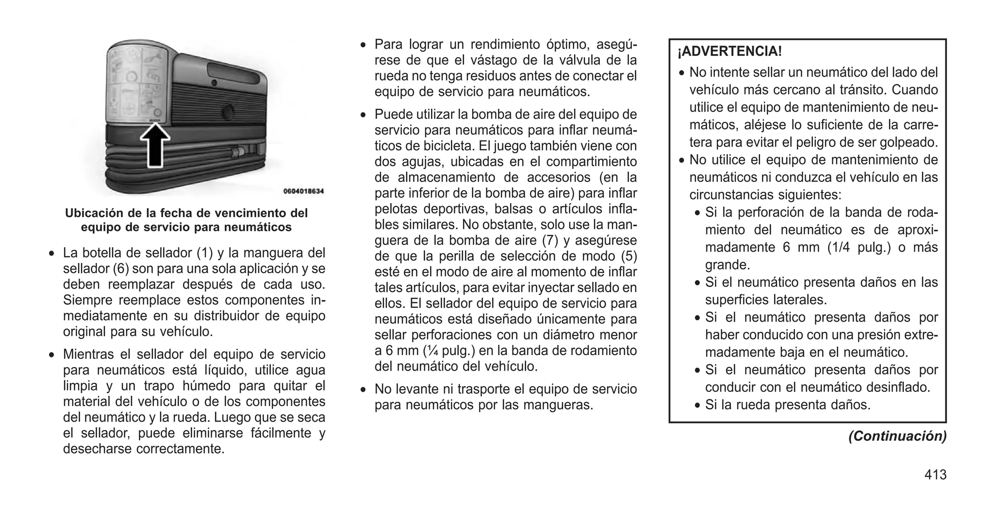 • La botella de sellador (1) y la manguera del
sellador (6) son para una sola aplicación y se
deben reemplazar después de cada uso.
Siempre reemplace estos componentes in-
mediatamente en su distribuidor de equipo
original para su vehículo.
• Mientras el sellador del equipo de servicio
para neumáticos está líquido, utilice agua
limpia y un trapo húmedo para quitar el
material del vehículo o de los componentes
del neumático y la rueda. Luego que se seca
el sellador, puede eliminarse fácilmente y
desecharse correctamente.
• Para lograr un rendimiento óptimo, asegú-
rese de que el vástago de la válvula de la
rueda no tenga residuos antes de conectar el
equipo de servicio para neumáticos.
• Puede utilizar la bomba de aire del equipo de
servicio para neumáticos para inflar neumá-
ticos de bicicleta. El juego también viene con
dos agujas, ubicadas en el compartimiento
de almacenamiento de accesorios (en la
parte inferior de la bomba de aire) para inflar
pelotas deportivas, balsas o artículos infla-
bles similares. No obstante, solo use la man-
guera de la bomba de aire (7) y asegúrese
de que la perilla de selección de modo (5)
esté en el modo de aire al momento de inflar
tales artículos, para evitar inyectar sellado en
ellos. El sellador del equipo de servicio para
neumáticos está diseñado únicamente para
sellar perforaciones con un diámetro menor
a 6 mm (¼ pulg.) en la banda de rodamiento
del neumático del vehículo.
• No levante ni trasporte el equipo de servicio
para neumáticos por las mangueras.
¡ADVERTENCIA!
• No intente sellar un neumático del lado del
vehículo más cercano al tránsito. Cuando
utilice el equipo de mantenimiento de neu-
máticos, aléjese lo suficiente de la carre-
tera para evitar el peligro de ser golpeado.
• No utilice el equipo de mantenimiento de
neumáticos ni conduzca el vehículo en las
circunstancias siguientes:
• Si la perforación de la banda de roda-
miento del neumático es de aproxi-
madamente 6 mm (1/4 pulg.) o más
grande.
• Si el neumático presenta daños en las
superficies laterales.
• Si el neumático presenta daños por
haber conducido con una presión extre-
madamente baja en el neumático.
• Si el neumático presenta daños por
conducir con el neumático desinflado.
• Si la rueda presenta daños.
(Continuación)
Ubicación de la fecha de vencimiento del
equipo de servicio para neumáticos
413
 