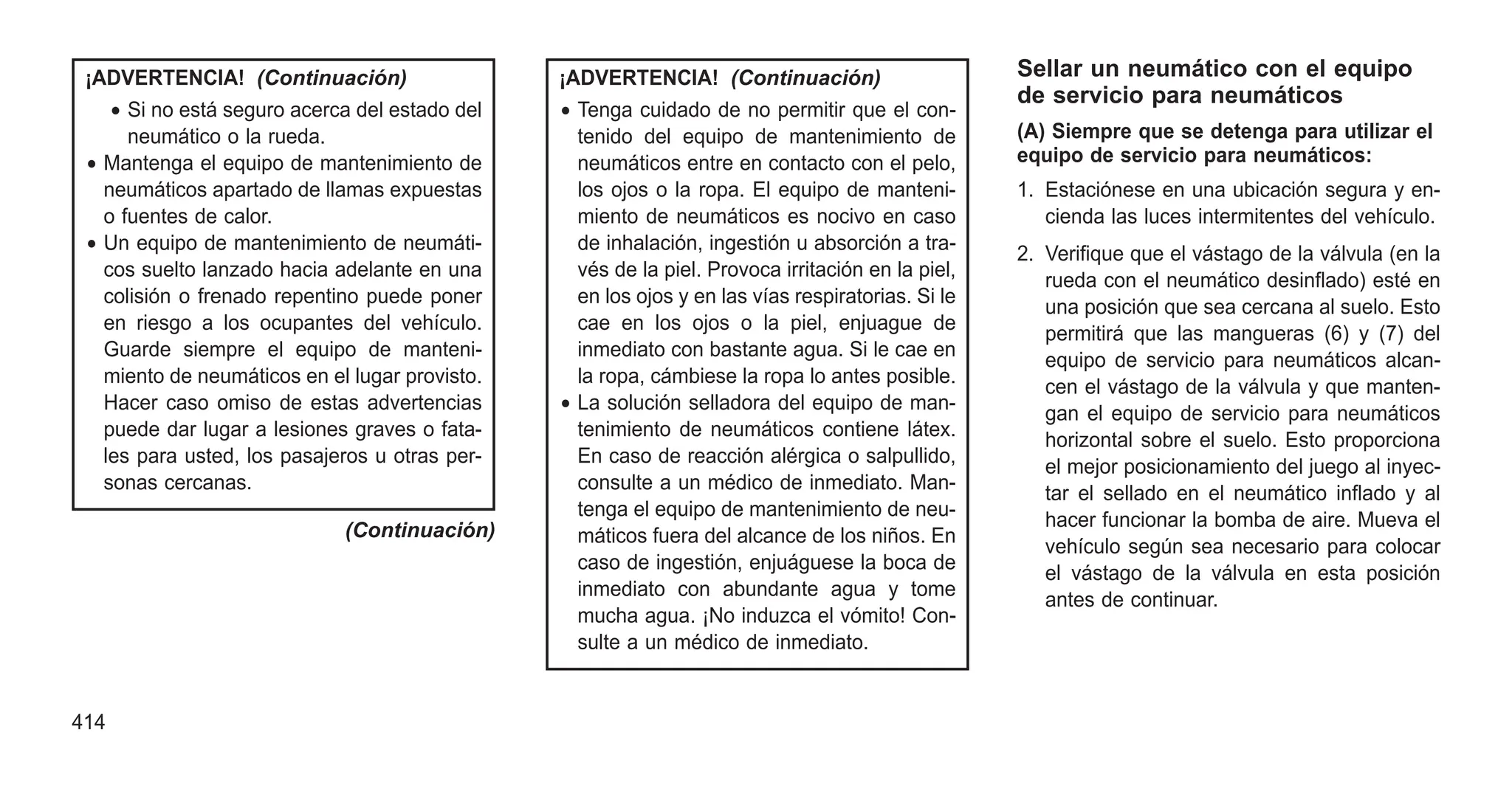 ¡ADVERTENCIA! (Continuación)
• Si no está seguro acerca del estado del
neumático o la rueda.
• Mantenga el equipo de mantenimiento de
neumáticos apartado de llamas expuestas
o fuentes de calor.
• Un equipo de mantenimiento de neumáti-
cos suelto lanzado hacia adelante en una
colisión o frenado repentino puede poner
en riesgo a los ocupantes del vehículo.
Guarde siempre el equipo de manteni-
miento de neumáticos en el lugar provisto.
Hacer caso omiso de estas advertencias
puede dar lugar a lesiones graves o fata-
les para usted, los pasajeros u otras per-
sonas cercanas.
(Continuación)
¡ADVERTENCIA! (Continuación)
• Tenga cuidado de no permitir que el con-
tenido del equipo de mantenimiento de
neumáticos entre en contacto con el pelo,
los ojos o la ropa. El equipo de manteni-
miento de neumáticos es nocivo en caso
de inhalación, ingestión u absorción a tra-
vés de la piel. Provoca irritación en la piel,
en los ojos y en las vías respiratorias. Si le
cae en los ojos o la piel, enjuague de
inmediato con bastante agua. Si le cae en
la ropa, cámbiese la ropa lo antes posible.
• La solución selladora del equipo de man-
tenimiento de neumáticos contiene látex.
En caso de reacción alérgica o salpullido,
consulte a un médico de inmediato. Man-
tenga el equipo de mantenimiento de neu-
máticos fuera del alcance de los niños. En
caso de ingestión, enjuáguese la boca de
inmediato con abundante agua y tome
mucha agua. ¡No induzca el vómito! Con-
sulte a un médico de inmediato.
Sellar un neumático con el equipo
de servicio para neumáticos
(A) Siempre que se detenga para utilizar el
equipo de servicio para neumáticos:
1. Estaciónese en una ubicación segura y en-
cienda las luces intermitentes del vehículo.
2. Verifique que el vástago de la válvula (en la
rueda con el neumático desinflado) esté en
una posición que sea cercana al suelo. Esto
permitirá que las mangueras (6) y (7) del
equipo de servicio para neumáticos alcan-
cen el vástago de la válvula y que manten-
gan el equipo de servicio para neumáticos
horizontal sobre el suelo. Esto proporciona
el mejor posicionamiento del juego al inyec-
tar el sellado en el neumático inflado y al
hacer funcionar la bomba de aire. Mueva el
vehículo según sea necesario para colocar
el vástago de la válvula en esta posición
antes de continuar.
414
 