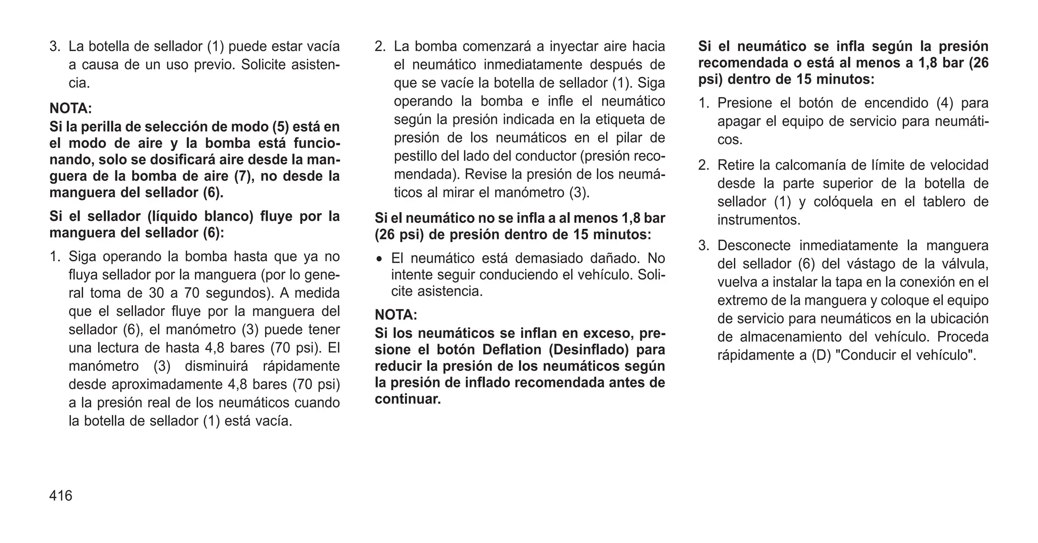 3. La botella de sellador (1) puede estar vacía
a causa de un uso previo. Solicite asisten-
cia.
NOTA:
Si la perilla de selección de modo (5) está en
el modo de aire y la bomba está funcio-
nando, solo se dosificará aire desde la man-
guera de la bomba de aire (7), no desde la
manguera del sellador (6).
Si el sellador (líquido blanco) fluye por la
manguera del sellador (6):
1. Siga operando la bomba hasta que ya no
fluya sellador por la manguera (por lo gene-
ral toma de 30 a 70 segundos). A medida
que el sellador fluye por la manguera del
sellador (6), el manómetro (3) puede tener
una lectura de hasta 4,8 bares (70 psi). El
manómetro (3) disminuirá rápidamente
desde aproximadamente 4,8 bares (70 psi)
a la presión real de los neumáticos cuando
la botella de sellador (1) está vacía.
2. La bomba comenzará a inyectar aire hacia
el neumático inmediatamente después de
que se vacíe la botella de sellador (1). Siga
operando la bomba e infle el neumático
según la presión indicada en la etiqueta de
presión de los neumáticos en el pilar de
pestillo del lado del conductor (presión reco-
mendada). Revise la presión de los neumá-
ticos al mirar el manómetro (3).
Si el neumático no se infla a al menos 1,8 bar
(26 psi) de presión dentro de 15 minutos:
• El neumático está demasiado dañado. No
intente seguir conduciendo el vehículo. Soli-
cite asistencia.
NOTA:
Si los neumáticos se inflan en exceso, pre-
sione el botón Deflation (Desinflado) para
reducir la presión de los neumáticos según
la presión de inflado recomendada antes de
continuar.
Si el neumático se infla según la presión
recomendada o está al menos a 1,8 bar (26
psi) dentro de 15 minutos:
1. Presione el botón de encendido (4) para
apagar el equipo de servicio para neumáti-
cos.
2. Retire la calcomanía de límite de velocidad
desde la parte superior de la botella de
sellador (1) y colóquela en el tablero de
instrumentos.
3. Desconecte inmediatamente la manguera
del sellador (6) del vástago de la válvula,
vuelva a instalar la tapa en la conexión en el
extremo de la manguera y coloque el equipo
de servicio para neumáticos en la ubicación
de almacenamiento del vehículo. Proceda
rápidamente a (D) "Conducir el vehículo".
416
 