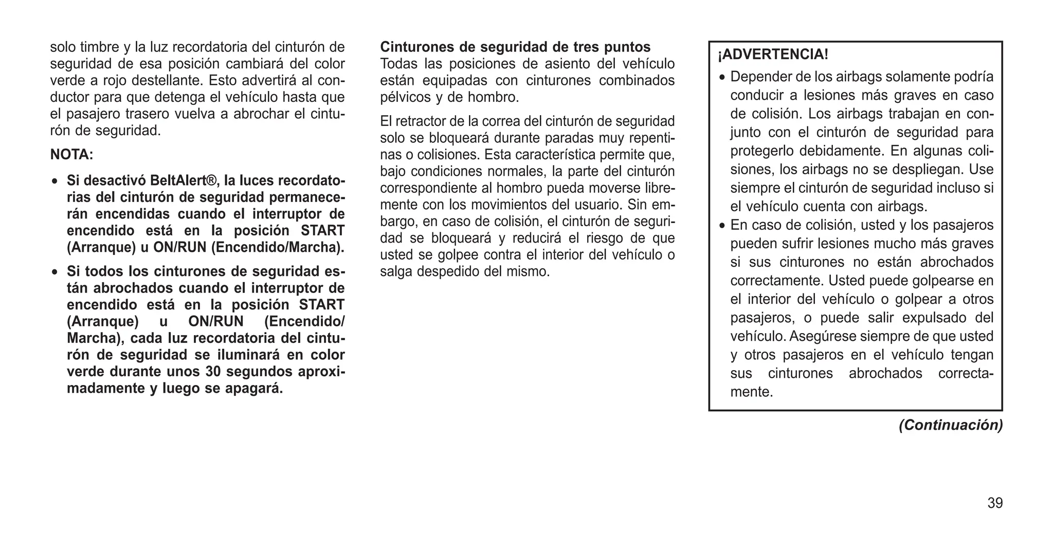 solo timbre y la luz recordatoria del cinturón de
seguridad de esa posición cambiará del color
verde a rojo destellante. Esto advertirá al con-
ductor para que detenga el vehículo hasta que
el pasajero trasero vuelva a abrochar el cintu-
rón de seguridad.
NOTA:
• Si desactivó BeltAlert®, la luces recordato-
rias del cinturón de seguridad permanece-
rán encendidas cuando el interruptor de
encendido está en la posición START
(Arranque) u ON/RUN (Encendido/Marcha).
• Si todos los cinturones de seguridad es-
tán abrochados cuando el interruptor de
encendido está en la posición START
(Arranque) u ON/RUN (Encendido/
Marcha), cada luz recordatoria del cintu-
rón de seguridad se iluminará en color
verde durante unos 30 segundos aproxi-
madamente y luego se apagará.
Cinturones de seguridad de tres puntos
Todas las posiciones de asiento del vehículo
están equipadas con cinturones combinados
pélvicos y de hombro.
El retractor de la correa del cinturón de seguridad
solo se bloqueará durante paradas muy repenti-
nas o colisiones. Esta característica permite que,
bajo condiciones normales, la parte del cinturón
correspondiente al hombro pueda moverse libre-
mente con los movimientos del usuario. Sin em-
bargo, en caso de colisión, el cinturón de seguri-
dad se bloqueará y reducirá el riesgo de que
usted se golpee contra el interior del vehículo o
salga despedido del mismo.
¡ADVERTENCIA!
• Depender de los airbags solamente podría
conducir a lesiones más graves en caso
de colisión. Los airbags trabajan en con-
junto con el cinturón de seguridad para
protegerlo debidamente. En algunas coli-
siones, los airbags no se despliegan. Use
siempre el cinturón de seguridad incluso si
el vehículo cuenta con airbags.
• En caso de colisión, usted y los pasajeros
pueden sufrir lesiones mucho más graves
si sus cinturones no están abrochados
correctamente. Usted puede golpearse en
el interior del vehículo o golpear a otros
pasajeros, o puede salir expulsado del
vehículo. Asegúrese siempre de que usted
y otros pasajeros en el vehículo tengan
sus cinturones abrochados correcta-
mente.
(Continuación)
39
 