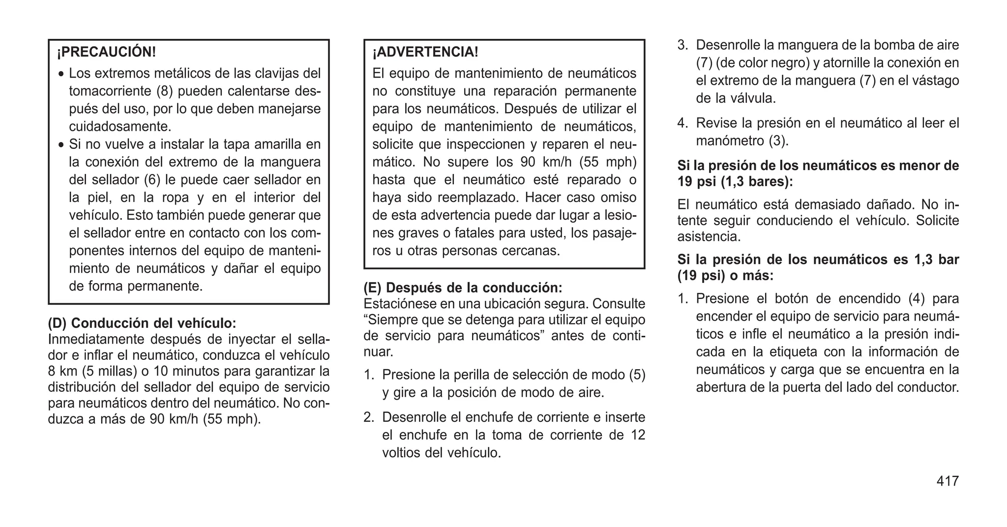 ¡PRECAUCIÓN!
• Los extremos metálicos de las clavijas del
tomacorriente (8) pueden calentarse des-
pués del uso, por lo que deben manejarse
cuidadosamente.
• Si no vuelve a instalar la tapa amarilla en
la conexión del extremo de la manguera
del sellador (6) le puede caer sellador en
la piel, en la ropa y en el interior del
vehículo. Esto también puede generar que
el sellador entre en contacto con los com-
ponentes internos del equipo de manteni-
miento de neumáticos y dañar el equipo
de forma permanente.
(D) Conducción del vehículo:
Inmediatamente después de inyectar el sella-
dor e inflar el neumático, conduzca el vehículo
8 km (5 millas) o 10 minutos para garantizar la
distribución del sellador del equipo de servicio
para neumáticos dentro del neumático. No con-
duzca a más de 90 km/h (55 mph).
¡ADVERTENCIA!
El equipo de mantenimiento de neumáticos
no constituye una reparación permanente
para los neumáticos. Después de utilizar el
equipo de mantenimiento de neumáticos,
solicite que inspeccionen y reparen el neu-
mático. No supere los 90 km/h (55 mph)
hasta que el neumático esté reparado o
haya sido reemplazado. Hacer caso omiso
de esta advertencia puede dar lugar a lesio-
nes graves o fatales para usted, los pasaje-
ros u otras personas cercanas.
(E) Después de la conducción:
Estaciónese en una ubicación segura. Consulte
“Siempre que se detenga para utilizar el equipo
de servicio para neumáticos” antes de conti-
nuar.
1. Presione la perilla de selección de modo (5)
y gire a la posición de modo de aire.
2. Desenrolle el enchufe de corriente e inserte
el enchufe en la toma de corriente de 12
voltios del vehículo.
3. Desenrolle la manguera de la bomba de aire
(7) (de color negro) y atornille la conexión en
el extremo de la manguera (7) en el vástago
de la válvula.
4. Revise la presión en el neumático al leer el
manómetro (3).
Si la presión de los neumáticos es menor de
19 psi (1,3 bares):
El neumático está demasiado dañado. No in-
tente seguir conduciendo el vehículo. Solicite
asistencia.
Si la presión de los neumáticos es 1,3 bar
(19 psi) o más:
1. Presione el botón de encendido (4) para
encender el equipo de servicio para neumá-
ticos e infle el neumático a la presión indi-
cada en la etiqueta con la información de
neumáticos y carga que se encuentra en la
abertura de la puerta del lado del conductor.
417
 