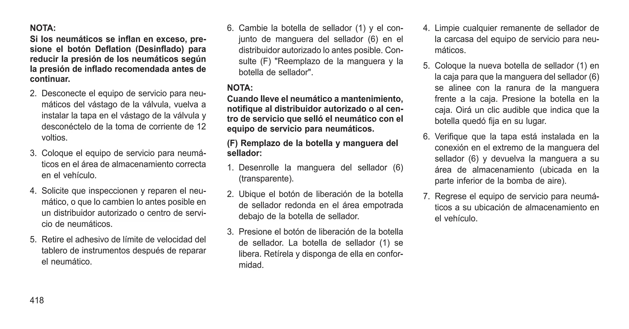 NOTA:
Si los neumáticos se inflan en exceso, pre-
sione el botón Deflation (Desinflado) para
reducir la presión de los neumáticos según
la presión de inflado recomendada antes de
continuar.
2. Desconecte el equipo de servicio para neu-
máticos del vástago de la válvula, vuelva a
instalar la tapa en el vástago de la válvula y
desconéctelo de la toma de corriente de 12
voltios.
3. Coloque el equipo de servicio para neumá-
ticos en el área de almacenamiento correcta
en el vehículo.
4. Solicite que inspeccionen y reparen el neu-
mático, o que lo cambien lo antes posible en
un distribuidor autorizado o centro de servi-
cio de neumáticos.
5. Retire el adhesivo de límite de velocidad del
tablero de instrumentos después de reparar
el neumático.
6. Cambie la botella de sellador (1) y el con-
junto de manguera del sellador (6) en el
distribuidor autorizado lo antes posible. Con-
sulte (F) "Reemplazo de la manguera y la
botella de sellador".
NOTA:
Cuando lleve el neumático a mantenimiento,
notifique al distribuidor autorizado o al cen-
tro de servicio que selló el neumático con el
equipo de servicio para neumáticos.
(F) Remplazo de la botella y manguera del
sellador:
1. Desenrolle la manguera del sellador (6)
(transparente).
2. Ubique el botón de liberación de la botella
de sellador redonda en el área empotrada
debajo de la botella de sellador.
3. Presione el botón de liberación de la botella
de sellador. La botella de sellador (1) se
libera. Retírela y disponga de ella en confor-
midad.
4. Limpie cualquier remanente de sellador de
la carcasa del equipo de servicio para neu-
máticos.
5. Coloque la nueva botella de sellador (1) en
la caja para que la manguera del sellador (6)
se alinee con la ranura de la manguera
frente a la caja. Presione la botella en la
caja. Oirá un clic audible que indica que la
botella quedó fija en su lugar.
6. Verifique que la tapa está instalada en la
conexión en el extremo de la manguera del
sellador (6) y devuelva la manguera a su
área de almacenamiento (ubicada en la
parte inferior de la bomba de aire).
7. Regrese el equipo de servicio para neumá-
ticos a su ubicación de almacenamiento en
el vehículo.
418
 