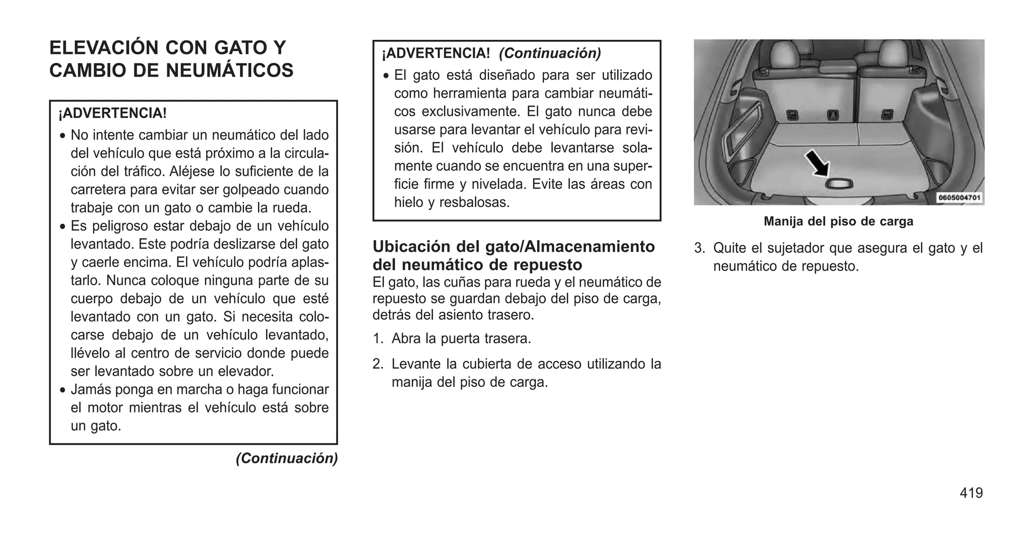 ELEVACIÓN CON GATO Y
CAMBIO DE NEUMÁTICOS
¡ADVERTENCIA!
• No intente cambiar un neumático del lado
del vehículo que está próximo a la circula-
ción del tráfico. Aléjese lo suficiente de la
carretera para evitar ser golpeado cuando
trabaje con un gato o cambie la rueda.
• Es peligroso estar debajo de un vehículo
levantado. Este podría deslizarse del gato
y caerle encima. El vehículo podría aplas-
tarlo. Nunca coloque ninguna parte de su
cuerpo debajo de un vehículo que esté
levantado con un gato. Si necesita colo-
carse debajo de un vehículo levantado,
llévelo al centro de servicio donde puede
ser levantado sobre un elevador.
• Jamás ponga en marcha o haga funcionar
el motor mientras el vehículo está sobre
un gato.
(Continuación)
¡ADVERTENCIA! (Continuación)
• El gato está diseñado para ser utilizado
como herramienta para cambiar neumáti-
cos exclusivamente. El gato nunca debe
usarse para levantar el vehículo para revi-
sión. El vehículo debe levantarse sola-
mente cuando se encuentra en una super-
ficie firme y nivelada. Evite las áreas con
hielo y resbalosas.
Ubicación del gato/Almacenamiento
del neumático de repuesto
El gato, las cuñas para rueda y el neumático de
repuesto se guardan debajo del piso de carga,
detrás del asiento trasero.
1. Abra la puerta trasera.
2. Levante la cubierta de acceso utilizando la
manija del piso de carga.
3. Quite el sujetador que asegura el gato y el
neumático de repuesto.
Manija del piso de carga
419
 