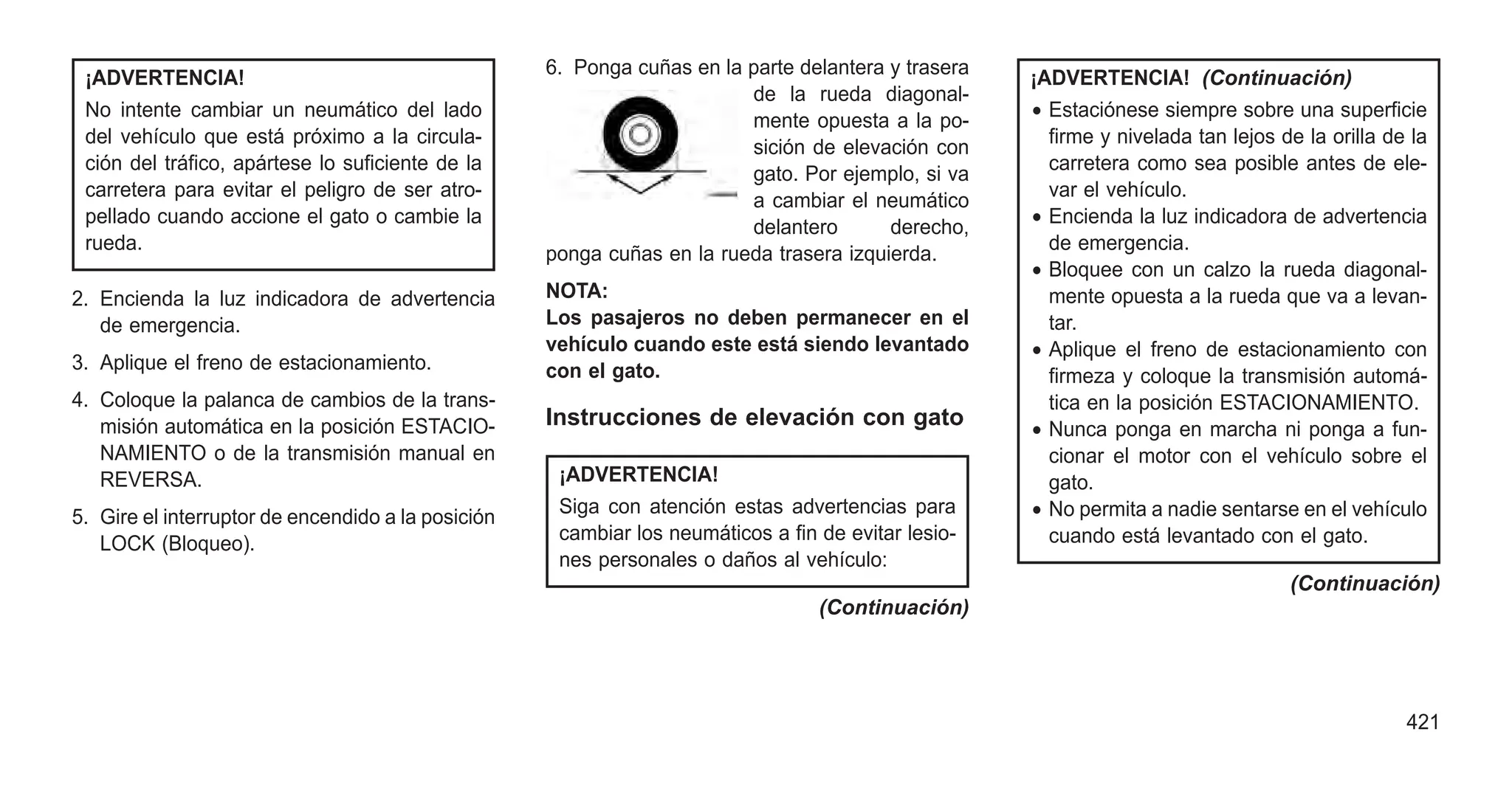 ¡ADVERTENCIA!
No intente cambiar un neumático del lado
del vehículo que está próximo a la circula-
ción del tráfico, apártese lo suficiente de la
carretera para evitar el peligro de ser atro-
pellado cuando accione el gato o cambie la
rueda.
2. Encienda la luz indicadora de advertencia
de emergencia.
3. Aplique el freno de estacionamiento.
4. Coloque la palanca de cambios de la trans-
misión automática en la posición ESTACIO-
NAMIENTO o de la transmisión manual en
REVERSA.
5. Gire el interruptor de encendido a la posición
LOCK (Bloqueo).
6. Ponga cuñas en la parte delantera y trasera
de la rueda diagonal-
mente opuesta a la po-
sición de elevación con
gato. Por ejemplo, si va
a cambiar el neumático
delantero derecho,
ponga cuñas en la rueda trasera izquierda.
NOTA:
Los pasajeros no deben permanecer en el
vehículo cuando este está siendo levantado
con el gato.
Instrucciones de elevación con gato
¡ADVERTENCIA!
Siga con atención estas advertencias para
cambiar los neumáticos a fin de evitar lesio-
nes personales o daños al vehículo:
(Continuación)
¡ADVERTENCIA! (Continuación)
• Estaciónese siempre sobre una superficie
firme y nivelada tan lejos de la orilla de la
carretera como sea posible antes de ele-
var el vehículo.
• Encienda la luz indicadora de advertencia
de emergencia.
• Bloquee con un calzo la rueda diagonal-
mente opuesta a la rueda que va a levan-
tar.
• Aplique el freno de estacionamiento con
firmeza y coloque la transmisión automá-
tica en la posición ESTACIONAMIENTO.
• Nunca ponga en marcha ni ponga a fun-
cionar el motor con el vehículo sobre el
gato.
• No permita a nadie sentarse en el vehículo
cuando está levantado con el gato.
(Continuación)
421
 
