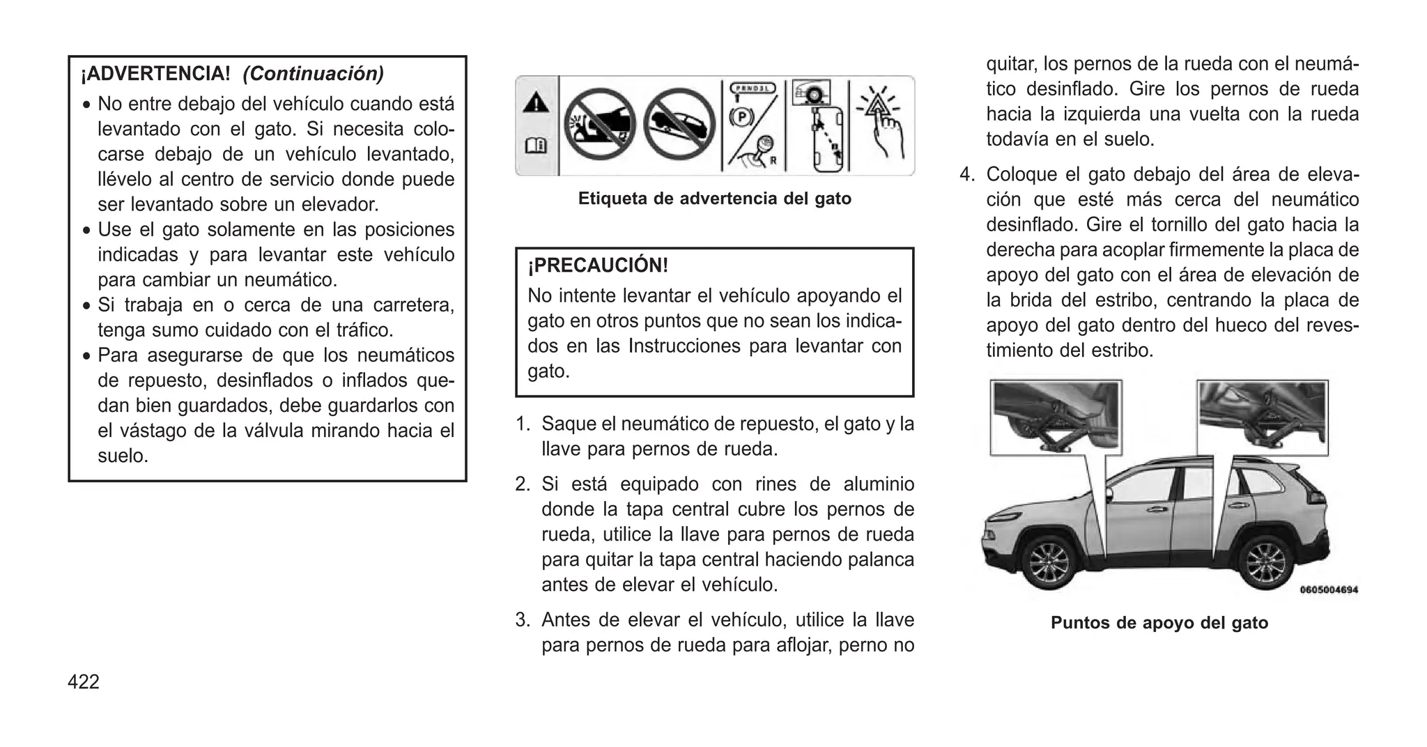 ¡ADVERTENCIA! (Continuación)
• No entre debajo del vehículo cuando está
levantado con el gato. Si necesita colo-
carse debajo de un vehículo levantado,
llévelo al centro de servicio donde puede
ser levantado sobre un elevador.
• Use el gato solamente en las posiciones
indicadas y para levantar este vehículo
para cambiar un neumático.
• Si trabaja en o cerca de una carretera,
tenga sumo cuidado con el tráfico.
• Para asegurarse de que los neumáticos
de repuesto, desinflados o inflados que-
dan bien guardados, debe guardarlos con
el vástago de la válvula mirando hacia el
suelo.
¡PRECAUCIÓN!
No intente levantar el vehículo apoyando el
gato en otros puntos que no sean los indica-
dos en las Instrucciones para levantar con
gato.
1. Saque el neumático de repuesto, el gato y la
llave para pernos de rueda.
2. Si está equipado con rines de aluminio
donde la tapa central cubre los pernos de
rueda, utilice la llave para pernos de rueda
para quitar la tapa central haciendo palanca
antes de elevar el vehículo.
3. Antes de elevar el vehículo, utilice la llave
para pernos de rueda para aflojar, perno no
quitar, los pernos de la rueda con el neumá-
tico desinflado. Gire los pernos de rueda
hacia la izquierda una vuelta con la rueda
todavía en el suelo.
4. Coloque el gato debajo del área de eleva-
ción que esté más cerca del neumático
desinflado. Gire el tornillo del gato hacia la
derecha para acoplar firmemente la placa de
apoyo del gato con el área de elevación de
la brida del estribo, centrando la placa de
apoyo del gato dentro del hueco del reves-
timiento del estribo.
Etiqueta de advertencia del gato
Puntos de apoyo del gato
422
 