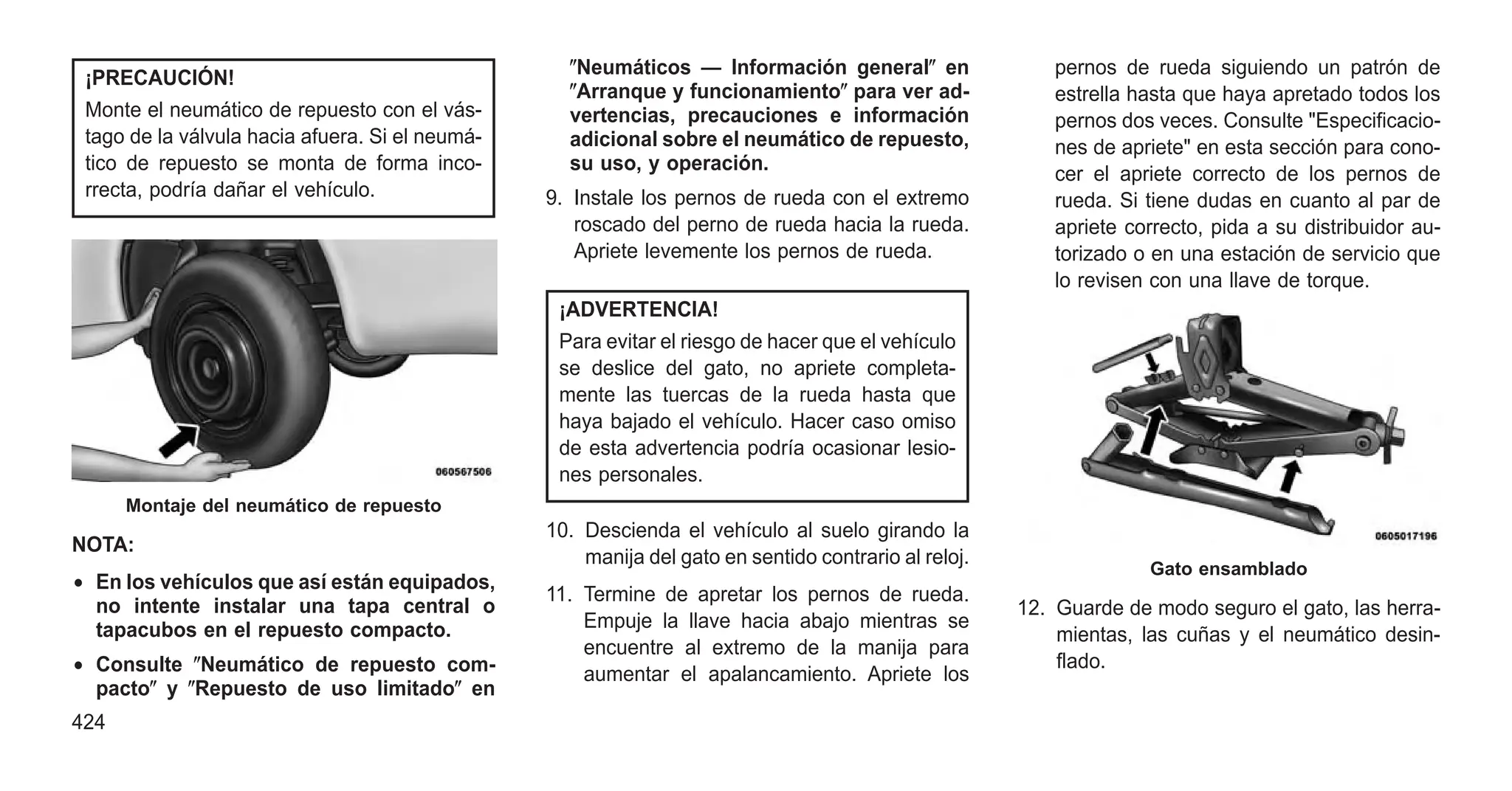 ¡PRECAUCIÓN!
Monte el neumático de repuesto con el vás-
tago de la válvula hacia afuera. Si el neumá-
tico de repuesto se monta de forma inco-
rrecta, podría dañar el vehículo.
NOTA:
• En los vehículos que así están equipados,
no intente instalar una tapa central o
tapacubos en el repuesto compacto.
• Consulte ⴖNeumático de repuesto com-
pactoⴖ y ⴖRepuesto de uso limitadoⴖ en
ⴖNeumáticos — Información generalⴖ en
ⴖArranque y funcionamientoⴖ para ver ad-
vertencias, precauciones e información
adicional sobre el neumático de repuesto,
su uso, y operación.
9. Instale los pernos de rueda con el extremo
roscado del perno de rueda hacia la rueda.
Apriete levemente los pernos de rueda.
¡ADVERTENCIA!
Para evitar el riesgo de hacer que el vehículo
se deslice del gato, no apriete completa-
mente las tuercas de la rueda hasta que
haya bajado el vehículo. Hacer caso omiso
de esta advertencia podría ocasionar lesio-
nes personales.
10. Descienda el vehículo al suelo girando la
manija del gato en sentido contrario al reloj.
11. Termine de apretar los pernos de rueda.
Empuje la llave hacia abajo mientras se
encuentre al extremo de la manija para
aumentar el apalancamiento. Apriete los
pernos de rueda siguiendo un patrón de
estrella hasta que haya apretado todos los
pernos dos veces. Consulte "Especificacio-
nes de apriete" en esta sección para cono-
cer el apriete correcto de los pernos de
rueda. Si tiene dudas en cuanto al par de
apriete correcto, pida a su distribuidor au-
torizado o en una estación de servicio que
lo revisen con una llave de torque.
12. Guarde de modo seguro el gato, las herra-
mientas, las cuñas y el neumático desin-
flado.
Montaje del neumático de repuesto
Gato ensamblado
424
 