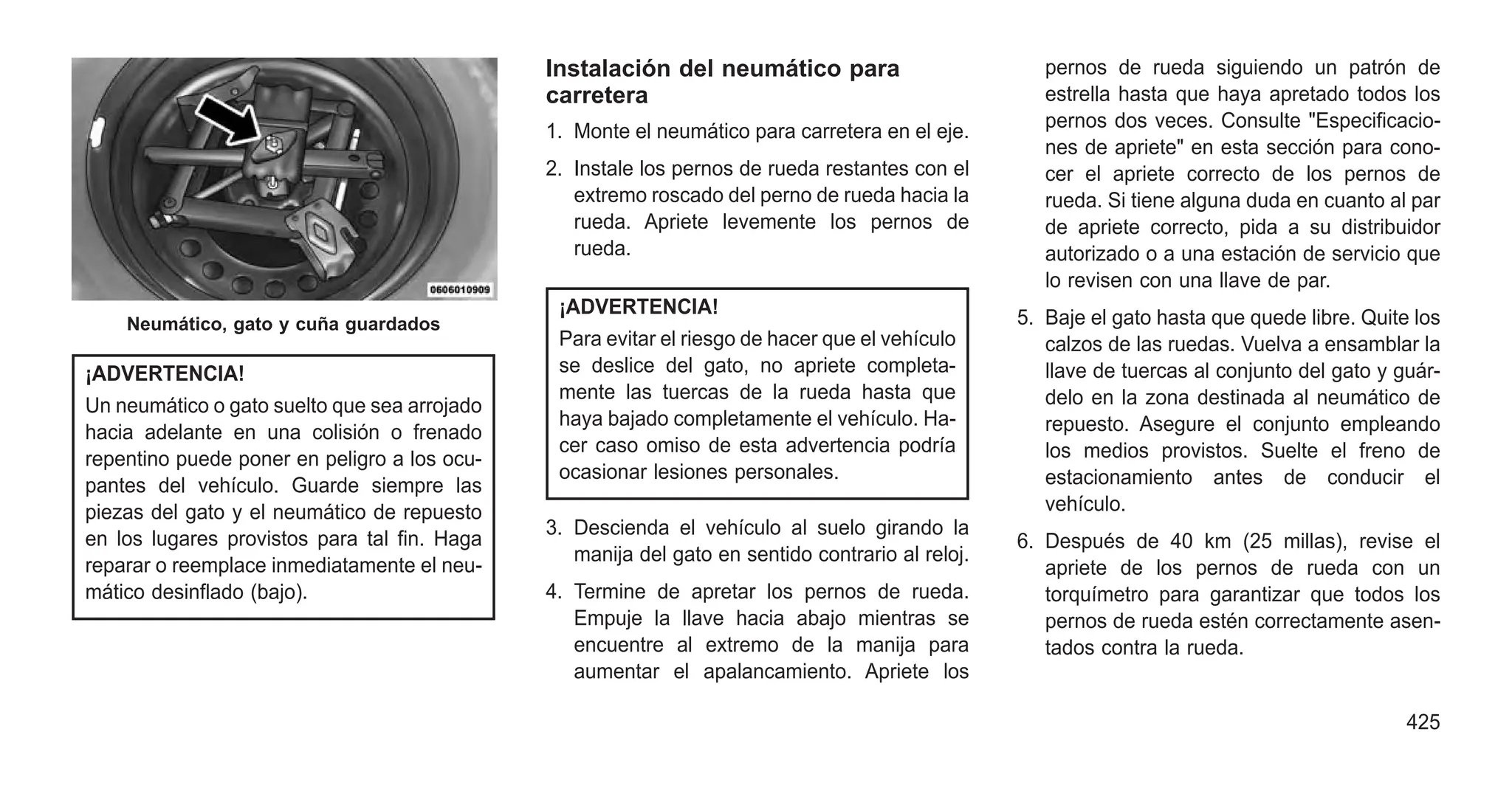 ¡ADVERTENCIA!
Un neumático o gato suelto que sea arrojado
hacia adelante en una colisión o frenado
repentino puede poner en peligro a los ocu-
pantes del vehículo. Guarde siempre las
piezas del gato y el neumático de repuesto
en los lugares provistos para tal fin. Haga
reparar o reemplace inmediatamente el neu-
mático desinflado (bajo).
Instalación del neumático para
carretera
1. Monte el neumático para carretera en el eje.
2. Instale los pernos de rueda restantes con el
extremo roscado del perno de rueda hacia la
rueda. Apriete levemente los pernos de
rueda.
¡ADVERTENCIA!
Para evitar el riesgo de hacer que el vehículo
se deslice del gato, no apriete completa-
mente las tuercas de la rueda hasta que
haya bajado completamente el vehículo. Ha-
cer caso omiso de esta advertencia podría
ocasionar lesiones personales.
3. Descienda el vehículo al suelo girando la
manija del gato en sentido contrario al reloj.
4. Termine de apretar los pernos de rueda.
Empuje la llave hacia abajo mientras se
encuentre al extremo de la manija para
aumentar el apalancamiento. Apriete los
pernos de rueda siguiendo un patrón de
estrella hasta que haya apretado todos los
pernos dos veces. Consulte "Especificacio-
nes de apriete" en esta sección para cono-
cer el apriete correcto de los pernos de
rueda. Si tiene alguna duda en cuanto al par
de apriete correcto, pida a su distribuidor
autorizado o a una estación de servicio que
lo revisen con una llave de par.
5. Baje el gato hasta que quede libre. Quite los
calzos de las ruedas. Vuelva a ensamblar la
llave de tuercas al conjunto del gato y guár-
delo en la zona destinada al neumático de
repuesto. Asegure el conjunto empleando
los medios provistos. Suelte el freno de
estacionamiento antes de conducir el
vehículo.
6. Después de 40 km (25 millas), revise el
apriete de los pernos de rueda con un
torquímetro para garantizar que todos los
pernos de rueda estén correctamente asen-
tados contra la rueda.
Neumático, gato y cuña guardados
425
 