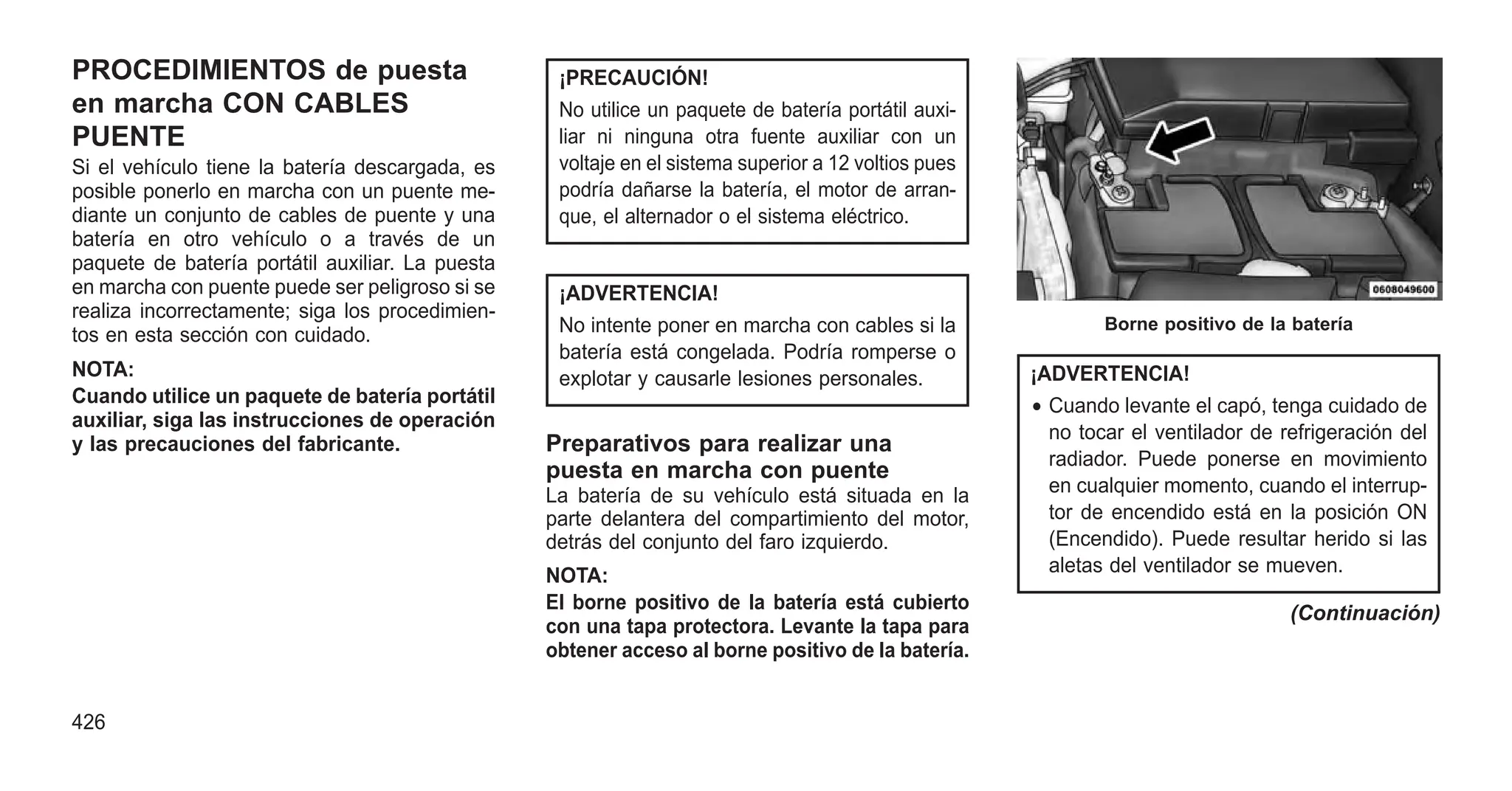 PROCEDIMIENTOS de puesta
en marcha CON CABLES
PUENTE
Si el vehículo tiene la batería descargada, es
posible ponerlo en marcha con un puente me-
diante un conjunto de cables de puente y una
batería en otro vehículo o a través de un
paquete de batería portátil auxiliar. La puesta
en marcha con puente puede ser peligroso si se
realiza incorrectamente; siga los procedimien-
tos en esta sección con cuidado.
NOTA:
Cuando utilice un paquete de batería portátil
auxiliar, siga las instrucciones de operación
y las precauciones del fabricante.
¡PRECAUCIÓN!
No utilice un paquete de batería portátil auxi-
liar ni ninguna otra fuente auxiliar con un
voltaje en el sistema superior a 12 voltios pues
podría dañarse la batería, el motor de arran-
que, el alternador o el sistema eléctrico.
¡ADVERTENCIA!
No intente poner en marcha con cables si la
batería está congelada. Podría romperse o
explotar y causarle lesiones personales.
Preparativos para realizar una
puesta en marcha con puente
La batería de su vehículo está situada en la
parte delantera del compartimiento del motor,
detrás del conjunto del faro izquierdo.
NOTA:
El borne positivo de la batería está cubierto
con una tapa protectora. Levante la tapa para
obtener acceso al borne positivo de la batería.
¡ADVERTENCIA!
• Cuando levante el capó, tenga cuidado de
no tocar el ventilador de refrigeración del
radiador. Puede ponerse en movimiento
en cualquier momento, cuando el interrup-
tor de encendido está en la posición ON
(Encendido). Puede resultar herido si las
aletas del ventilador se mueven.
(Continuación)
Borne positivo de la batería
426
 