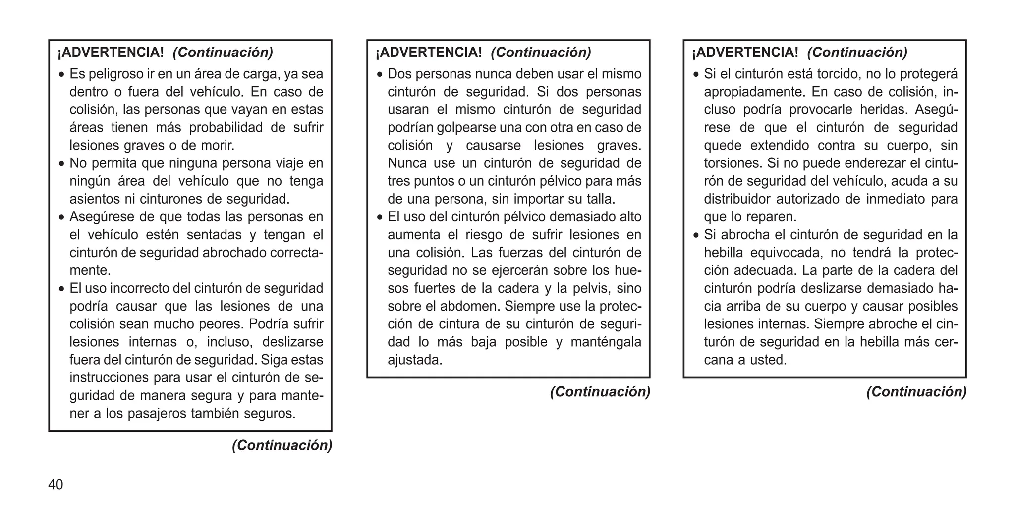 ¡ADVERTENCIA! (Continuación)
• Es peligroso ir en un área de carga, ya sea
dentro o fuera del vehículo. En caso de
colisión, las personas que vayan en estas
áreas tienen más probabilidad de sufrir
lesiones graves o de morir.
• No permita que ninguna persona viaje en
ningún área del vehículo que no tenga
asientos ni cinturones de seguridad.
• Asegúrese de que todas las personas en
el vehículo estén sentadas y tengan el
cinturón de seguridad abrochado correcta-
mente.
• El uso incorrecto del cinturón de seguridad
podría causar que las lesiones de una
colisión sean mucho peores. Podría sufrir
lesiones internas o, incluso, deslizarse
fuera del cinturón de seguridad. Siga estas
instrucciones para usar el cinturón de se-
guridad de manera segura y para mante-
ner a los pasajeros también seguros.
(Continuación)
¡ADVERTENCIA! (Continuación)
• Dos personas nunca deben usar el mismo
cinturón de seguridad. Si dos personas
usaran el mismo cinturón de seguridad
podrían golpearse una con otra en caso de
colisión y causarse lesiones graves.
Nunca use un cinturón de seguridad de
tres puntos o un cinturón pélvico para más
de una persona, sin importar su talla.
• El uso del cinturón pélvico demasiado alto
aumenta el riesgo de sufrir lesiones en
una colisión. Las fuerzas del cinturón de
seguridad no se ejercerán sobre los hue-
sos fuertes de la cadera y la pelvis, sino
sobre el abdomen. Siempre use la protec-
ción de cintura de su cinturón de seguri-
dad lo más baja posible y manténgala
ajustada.
(Continuación)
¡ADVERTENCIA! (Continuación)
• Si el cinturón está torcido, no lo protegerá
apropiadamente. En caso de colisión, in-
cluso podría provocarle heridas. Asegú-
rese de que el cinturón de seguridad
quede extendido contra su cuerpo, sin
torsiones. Si no puede enderezar el cintu-
rón de seguridad del vehículo, acuda a su
distribuidor autorizado de inmediato para
que lo reparen.
• Si abrocha el cinturón de seguridad en la
hebilla equivocada, no tendrá la protec-
ción adecuada. La parte de la cadera del
cinturón podría deslizarse demasiado ha-
cia arriba de su cuerpo y causar posibles
lesiones internas. Siempre abroche el cin-
turón de seguridad en la hebilla más cer-
cana a usted.
(Continuación)
40
 
