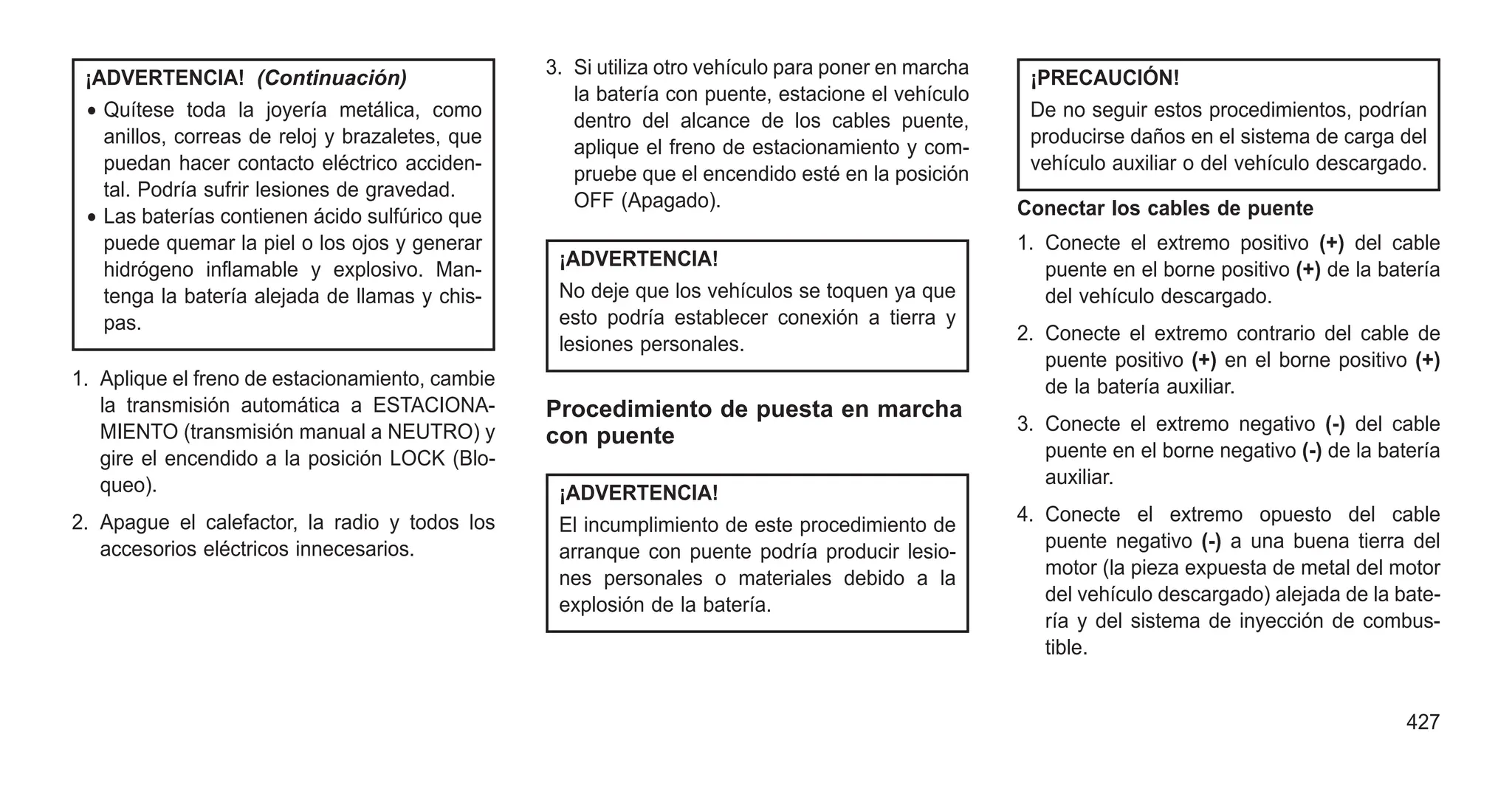 ¡ADVERTENCIA! (Continuación)
• Quítese toda la joyería metálica, como
anillos, correas de reloj y brazaletes, que
puedan hacer contacto eléctrico acciden-
tal. Podría sufrir lesiones de gravedad.
• Las baterías contienen ácido sulfúrico que
puede quemar la piel o los ojos y generar
hidrógeno inflamable y explosivo. Man-
tenga la batería alejada de llamas y chis-
pas.
1. Aplique el freno de estacionamiento, cambie
la transmisión automática a ESTACIONA-
MIENTO (transmisión manual a NEUTRO) y
gire el encendido a la posición LOCK (Blo-
queo).
2. Apague el calefactor, la radio y todos los
accesorios eléctricos innecesarios.
3. Si utiliza otro vehículo para poner en marcha
la batería con puente, estacione el vehículo
dentro del alcance de los cables puente,
aplique el freno de estacionamiento y com-
pruebe que el encendido esté en la posición
OFF (Apagado).
¡ADVERTENCIA!
No deje que los vehículos se toquen ya que
esto podría establecer conexión a tierra y
lesiones personales.
Procedimiento de puesta en marcha
con puente
¡ADVERTENCIA!
El incumplimiento de este procedimiento de
arranque con puente podría producir lesio-
nes personales o materiales debido a la
explosión de la batería.
¡PRECAUCIÓN!
De no seguir estos procedimientos, podrían
producirse daños en el sistema de carga del
vehículo auxiliar o del vehículo descargado.
Conectar los cables de puente
1. Conecte el extremo positivo (+) del cable
puente en el borne positivo (+) de la batería
del vehículo descargado.
2. Conecte el extremo contrario del cable de
puente positivo (+) en el borne positivo (+)
de la batería auxiliar.
3. Conecte el extremo negativo (-) del cable
puente en el borne negativo (-) de la batería
auxiliar.
4. Conecte el extremo opuesto del cable
puente negativo (-) a una buena tierra del
motor (la pieza expuesta de metal del motor
del vehículo descargado) alejada de la bate-
ría y del sistema de inyección de combus-
tible.
427
 