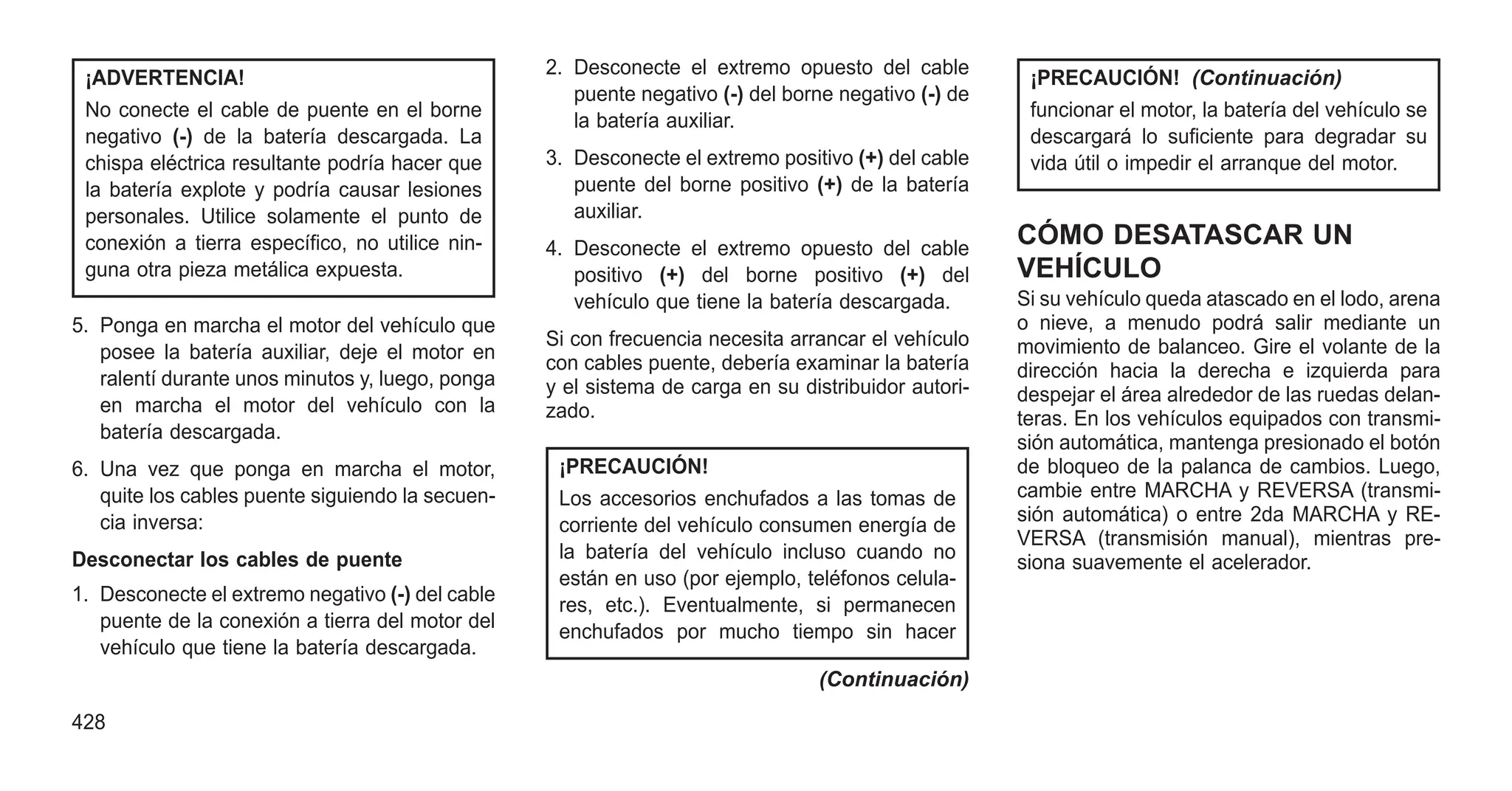 ¡ADVERTENCIA!
No conecte el cable de puente en el borne
negativo (-) de la batería descargada. La
chispa eléctrica resultante podría hacer que
la batería explote y podría causar lesiones
personales. Utilice solamente el punto de
conexión a tierra específico, no utilice nin-
guna otra pieza metálica expuesta.
5. Ponga en marcha el motor del vehículo que
posee la batería auxiliar, deje el motor en
ralentí durante unos minutos y, luego, ponga
en marcha el motor del vehículo con la
batería descargada.
6. Una vez que ponga en marcha el motor,
quite los cables puente siguiendo la secuen-
cia inversa:
Desconectar los cables de puente
1. Desconecte el extremo negativo (-) del cable
puente de la conexión a tierra del motor del
vehículo que tiene la batería descargada.
2. Desconecte el extremo opuesto del cable
puente negativo (-) del borne negativo (-) de
la batería auxiliar.
3. Desconecte el extremo positivo (+) del cable
puente del borne positivo (+) de la batería
auxiliar.
4. Desconecte el extremo opuesto del cable
positivo (+) del borne positivo (+) del
vehículo que tiene la batería descargada.
Si con frecuencia necesita arrancar el vehículo
con cables puente, debería examinar la batería
y el sistema de carga en su distribuidor autori-
zado.
¡PRECAUCIÓN!
Los accesorios enchufados a las tomas de
corriente del vehículo consumen energía de
la batería del vehículo incluso cuando no
están en uso (por ejemplo, teléfonos celula-
res, etc.). Eventualmente, si permanecen
enchufados por mucho tiempo sin hacer
(Continuación)
¡PRECAUCIÓN! (Continuación)
funcionar el motor, la batería del vehículo se
descargará lo suficiente para degradar su
vida útil o impedir el arranque del motor.
CÓMO DESATASCAR UN
VEHÍCULO
Si su vehículo queda atascado en el lodo, arena
o nieve, a menudo podrá salir mediante un
movimiento de balanceo. Gire el volante de la
dirección hacia la derecha e izquierda para
despejar el área alrededor de las ruedas delan-
teras. En los vehículos equipados con transmi-
sión automática, mantenga presionado el botón
de bloqueo de la palanca de cambios. Luego,
cambie entre MARCHA y REVERSA (transmi-
sión automática) o entre 2da MARCHA y RE-
VERSA (transmisión manual), mientras pre-
siona suavemente el acelerador.
428
 