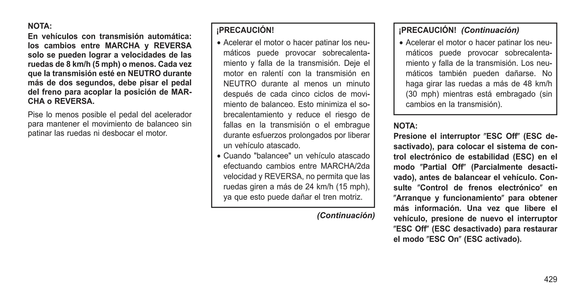 NOTA:
En vehículos con transmisión automática:
los cambios entre MARCHA y REVERSA
solo se pueden lograr a velocidades de las
ruedas de 8 km/h (5 mph) o menos. Cada vez
que la transmisión esté en NEUTRO durante
más de dos segundos, debe pisar el pedal
del freno para acoplar la posición de MAR-
CHA o REVERSA.
Pise lo menos posible el pedal del acelerador
para mantener el movimiento de balanceo sin
patinar las ruedas ni desbocar el motor.
¡PRECAUCIÓN!
• Acelerar el motor o hacer patinar los neu-
máticos puede provocar sobrecalenta-
miento y falla de la transmisión. Deje el
motor en ralentí con la transmisión en
NEUTRO durante al menos un minuto
después de cada cinco ciclos de movi-
miento de balanceo. Esto minimiza el so-
brecalentamiento y reduce el riesgo de
fallas en la transmisión o el embrague
durante esfuerzos prolongados por liberar
un vehículo atascado.
• Cuando "balancee" un vehículo atascado
efectuando cambios entre MARCHA/2da
velocidad y REVERSA, no permita que las
ruedas giren a más de 24 km/h (15 mph),
ya que esto puede dañar el tren motriz.
(Continuación)
¡PRECAUCIÓN! (Continuación)
• Acelerar el motor o hacer patinar los neu-
máticos puede provocar sobrecalenta-
miento y falla de la transmisión. Los neu-
máticos también pueden dañarse. No
haga girar las ruedas a más de 48 km/h
(30 mph) mientras está embragado (sin
cambios en la transmisión).
NOTA:
Presione el interruptor ⴖESC Offⴖ (ESC de-
sactivado), para colocar el sistema de con-
trol electrónico de estabilidad (ESC) en el
modo ⴖPartial Offⴖ (Parcialmente desacti-
vado), antes de balancear el vehículo. Con-
sulte ⴖControl de frenos electrónicoⴖ en
ⴖArranque y funcionamientoⴖ para obtener
más información. Una vez que libere el
vehículo, presione de nuevo el interruptor
ⴖESC Offⴖ (ESC desactivado) para restaurar
el modo ⴖESC Onⴖ (ESC activado).
429
 