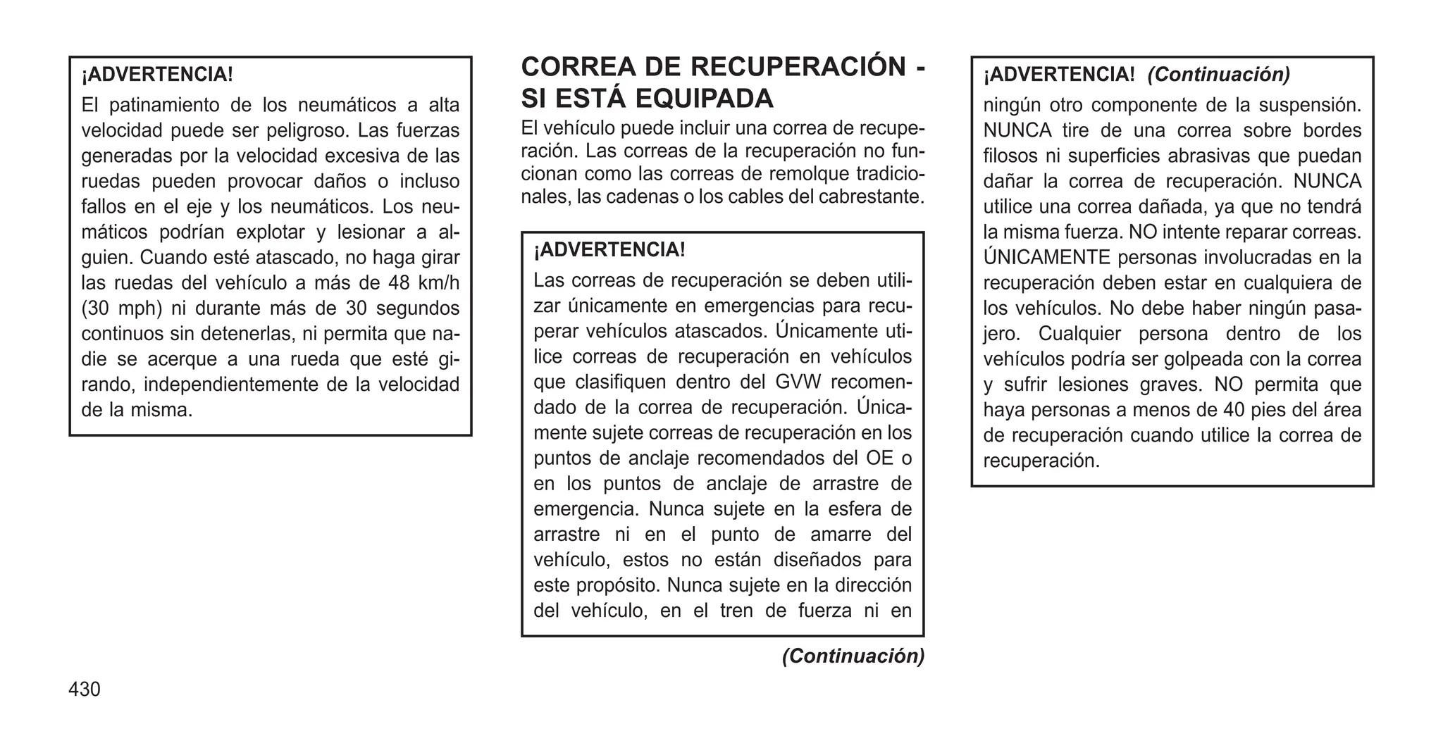 ¡ADVERTENCIA!
El patinamiento de los neumáticos a alta
velocidad puede ser peligroso. Las fuerzas
generadas por la velocidad excesiva de las
ruedas pueden provocar daños o incluso
fallos en el eje y los neumáticos. Los neu-
máticos podrían explotar y lesionar a al-
guien. Cuando esté atascado, no haga girar
las ruedas del vehículo a más de 48 km/h
(30 mph) ni durante más de 30 segundos
continuos sin detenerlas, ni permita que na-
die se acerque a una rueda que esté gi-
rando, independientemente de la velocidad
de la misma.
CORREA DE RECUPERACIÓN -
SI ESTÁ EQUIPADA
El vehículo puede incluir una correa de recupe-
ración. Las correas de la recuperación no fun-
cionan como las correas de remolque tradicio-
nales, las cadenas o los cables del cabrestante.
¡ADVERTENCIA!
Las correas de recuperación se deben utili-
zar únicamente en emergencias para recu-
perar vehículos atascados. Únicamente uti-
lice correas de recuperación en vehículos
que clasifiquen dentro del GVW recomen-
dado de la correa de recuperación. Única-
mente sujete correas de recuperación en los
puntos de anclaje recomendados del OE o
en los puntos de anclaje de arrastre de
emergencia. Nunca sujete en la esfera de
arrastre ni en el punto de amarre del
vehículo, estos no están diseñados para
este propósito. Nunca sujete en la dirección
del vehículo, en el tren de fuerza ni en
(Continuación)
¡ADVERTENCIA! (Continuación)
ningún otro componente de la suspensión.
NUNCA tire de una correa sobre bordes
filosos ni superficies abrasivas que puedan
dañar la correa de recuperación. NUNCA
utilice una correa dañada, ya que no tendrá
la misma fuerza. NO intente reparar correas.
ÚNICAMENTE personas involucradas en la
recuperación deben estar en cualquiera de
los vehículos. No debe haber ningún pasa-
jero. Cualquier persona dentro de los
vehículos podría ser golpeada con la correa
y sufrir lesiones graves. NO permita que
haya personas a menos de 40 pies del área
de recuperación cuando utilice la correa de
recuperación.
430
 
