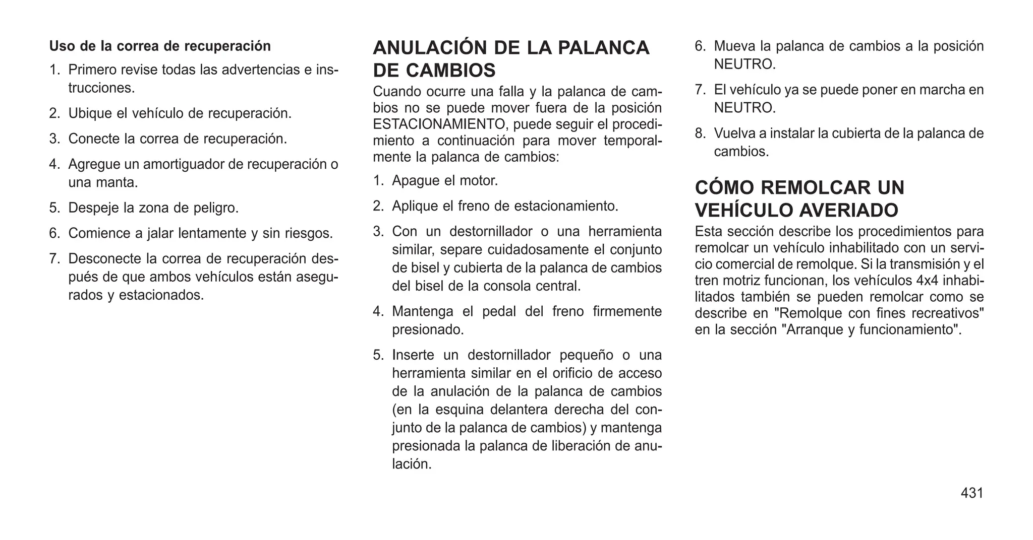 Uso de la correa de recuperación
1. Primero revise todas las advertencias e ins-
trucciones.
2. Ubique el vehículo de recuperación.
3. Conecte la correa de recuperación.
4. Agregue un amortiguador de recuperación o
una manta.
5. Despeje la zona de peligro.
6. Comience a jalar lentamente y sin riesgos.
7. Desconecte la correa de recuperación des-
pués de que ambos vehículos están asegu-
rados y estacionados.
ANULACIÓN DE LA PALANCA
DE CAMBIOS
Cuando ocurre una falla y la palanca de cam-
bios no se puede mover fuera de la posición
ESTACIONAMIENTO, puede seguir el procedi-
miento a continuación para mover temporal-
mente la palanca de cambios:
1. Apague el motor.
2. Aplique el freno de estacionamiento.
3. Con un destornillador o una herramienta
similar, separe cuidadosamente el conjunto
de bisel y cubierta de la palanca de cambios
del bisel de la consola central.
4. Mantenga el pedal del freno firmemente
presionado.
5. Inserte un destornillador pequeño o una
herramienta similar en el orificio de acceso
de la anulación de la palanca de cambios
(en la esquina delantera derecha del con-
junto de la palanca de cambios) y mantenga
presionada la palanca de liberación de anu-
lación.
6. Mueva la palanca de cambios a la posición
NEUTRO.
7. El vehículo ya se puede poner en marcha en
NEUTRO.
8. Vuelva a instalar la cubierta de la palanca de
cambios.
CÓMO REMOLCAR UN
VEHÍCULO AVERIADO
Esta sección describe los procedimientos para
remolcar un vehículo inhabilitado con un servi-
cio comercial de remolque. Si la transmisión y el
tren motriz funcionan, los vehículos 4x4 inhabi-
litados también se pueden remolcar como se
describe en "Remolque con fines recreativos"
en la sección "Arranque y funcionamiento".
431
 