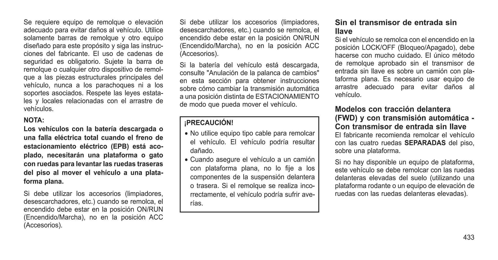 Se requiere equipo de remolque o elevación
adecuado para evitar daños al vehículo. Utilice
solamente barras de remolque y otro equipo
diseñado para este propósito y siga las instruc-
ciones del fabricante. El uso de cadenas de
seguridad es obligatorio. Sujete la barra de
remolque o cualquier otro dispositivo de remol-
que a las piezas estructurales principales del
vehículo, nunca a los parachoques ni a los
soportes asociados. Respete las leyes estata-
les y locales relacionadas con el arrastre de
vehículos.
NOTA:
Los vehículos con la batería descargada o
una falla eléctrica total cuando el freno de
estacionamiento eléctrico (EPB) está aco-
plado, necesitarán una plataforma o gato
con ruedas para levantar las ruedas traseras
del piso al mover el vehículo a una plata-
forma plana.
Si debe utilizar los accesorios (limpiadores,
desescarchadores, etc.) cuando se remolca, el
encendido debe estar en la posición ON/RUN
(Encendido/Marcha), no en la posición ACC
(Accesorios).
Si debe utilizar los accesorios (limpiadores,
desescarchadores, etc.) cuando se remolca, el
encendido debe estar en la posición ON/RUN
(Encendido/Marcha), no en la posición ACC
(Accesorios).
Si la batería del vehículo está descargada,
consulte "Anulación de la palanca de cambios"
en esta sección para obtener instrucciones
sobre cómo cambiar la transmisión automática
a una posición distinta de ESTACIONAMIENTO
de modo que pueda mover el vehículo.
¡PRECAUCIÓN!
• No utilice equipo tipo cable para remolcar
el vehículo. El vehículo podría resultar
dañado.
• Cuando asegure el vehículo a un camión
con plataforma plana, no lo fije a los
componentes de la suspensión delantera
o trasera. Si el remolque se realiza inco-
rrectamente, el vehículo podría sufrir ave-
rías.
Sin el transmisor de entrada sin
llave
Si el vehículo se remolca con el encendido en la
posición LOCK/OFF (Bloqueo/Apagado), debe
hacerse con mucho cuidado. El único método
de remolque aprobado sin el transmisor de
entrada sin llave es sobre un camión con pla-
taforma plana. Es necesario usar equipo de
arrastre adecuado para evitar daños al
vehículo.
Modelos con tracción delantera
(FWD) y con transmisión automática -
Con transmisor de entrada sin llave
El fabricante recomienda remolcar el vehículo
con las cuatro ruedas SEPARADAS del piso,
sobre una plataforma.
Si no hay disponible un equipo de plataforma,
este vehículo se debe remolcar con las ruedas
delanteras elevadas del suelo (utilizando una
plataforma rodante o un equipo de elevación de
ruedas con las ruedas delanteras elevadas).
433
 