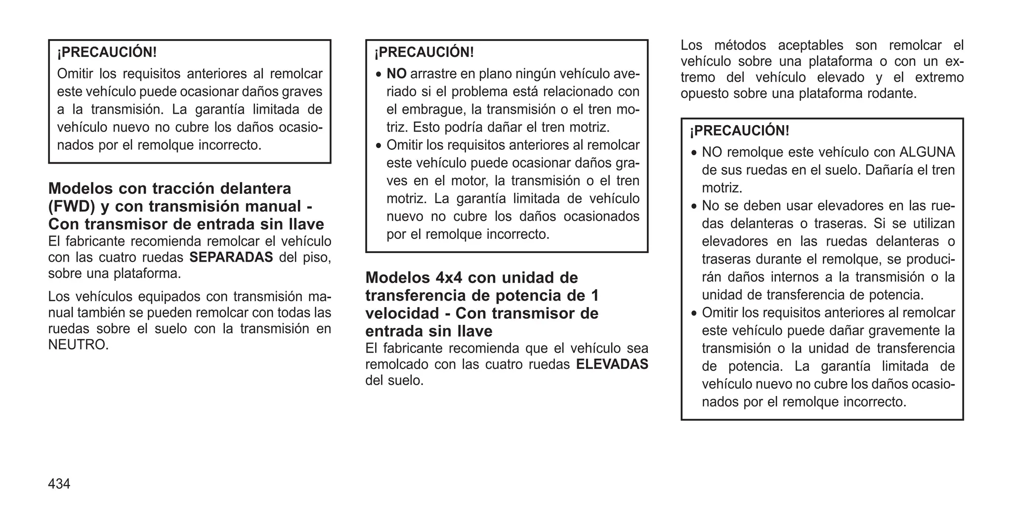 ¡PRECAUCIÓN!
Omitir los requisitos anteriores al remolcar
este vehículo puede ocasionar daños graves
a la transmisión. La garantía limitada de
vehículo nuevo no cubre los daños ocasio-
nados por el remolque incorrecto.
Modelos con tracción delantera
(FWD) y con transmisión manual -
Con transmisor de entrada sin llave
El fabricante recomienda remolcar el vehículo
con las cuatro ruedas SEPARADAS del piso,
sobre una plataforma.
Los vehículos equipados con transmisión ma-
nual también se pueden remolcar con todas las
ruedas sobre el suelo con la transmisión en
NEUTRO.
¡PRECAUCIÓN!
• NO arrastre en plano ningún vehículo ave-
riado si el problema está relacionado con
el embrague, la transmisión o el tren mo-
triz. Esto podría dañar el tren motriz.
• Omitir los requisitos anteriores al remolcar
este vehículo puede ocasionar daños gra-
ves en el motor, la transmisión o el tren
motriz. La garantía limitada de vehículo
nuevo no cubre los daños ocasionados
por el remolque incorrecto.
Modelos 4x4 con unidad de
transferencia de potencia de 1
velocidad - Con transmisor de
entrada sin llave
El fabricante recomienda que el vehículo sea
remolcado con las cuatro ruedas ELEVADAS
del suelo.
Los métodos aceptables son remolcar el
vehículo sobre una plataforma o con un ex-
tremo del vehículo elevado y el extremo
opuesto sobre una plataforma rodante.
¡PRECAUCIÓN!
• NO remolque este vehículo con ALGUNA
de sus ruedas en el suelo. Dañaría el tren
motriz.
• No se deben usar elevadores en las rue-
das delanteras o traseras. Si se utilizan
elevadores en las ruedas delanteras o
traseras durante el remolque, se produci-
rán daños internos a la transmisión o la
unidad de transferencia de potencia.
• Omitir los requisitos anteriores al remolcar
este vehículo puede dañar gravemente la
transmisión o la unidad de transferencia
de potencia. La garantía limitada de
vehículo nuevo no cubre los daños ocasio-
nados por el remolque incorrecto.
434
 