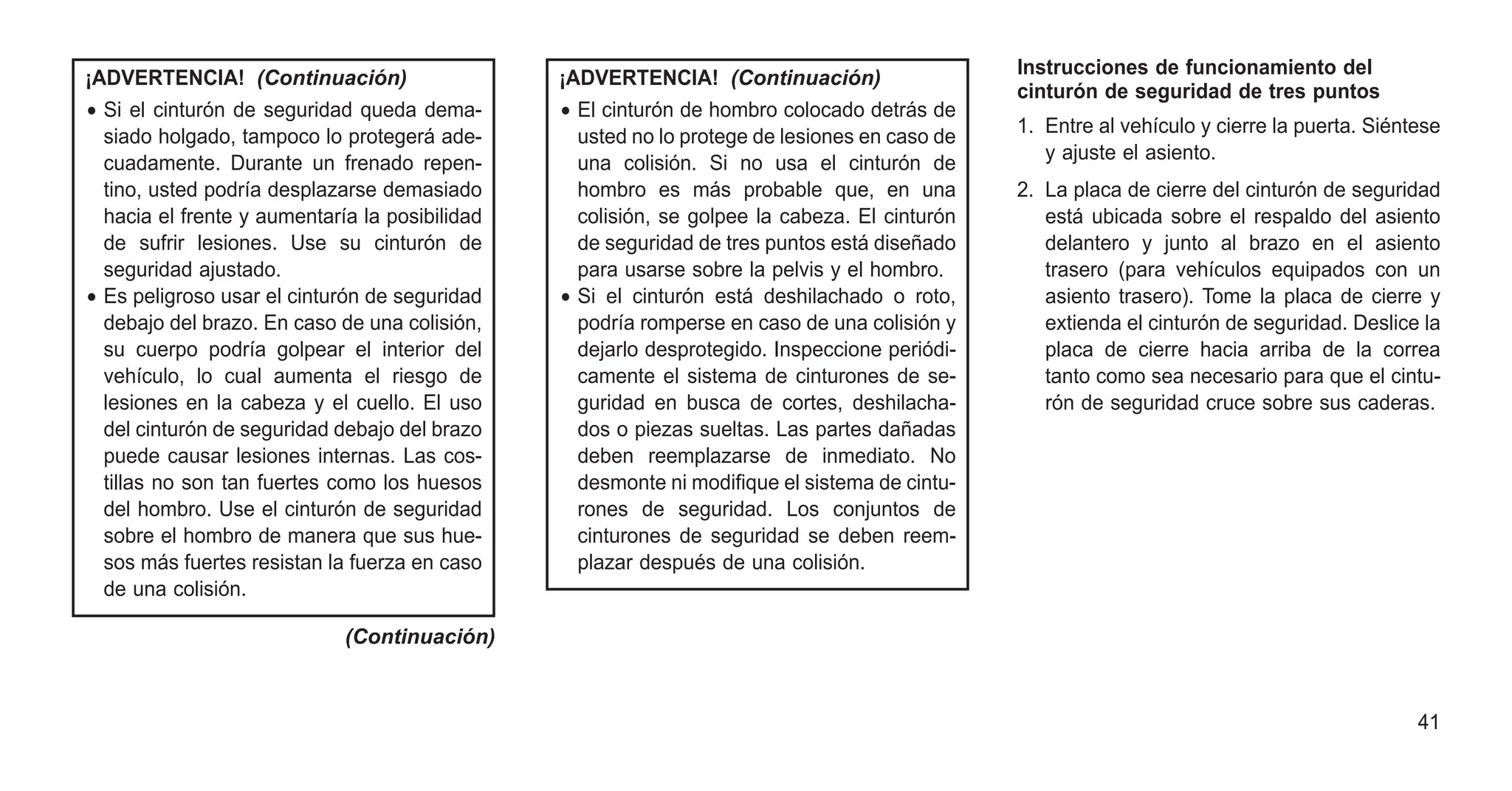 ¡ADVERTENCIA! (Continuación)
• Si el cinturón de seguridad queda dema-
siado holgado, tampoco lo protegerá ade-
cuadamente. Durante un frenado repen-
tino, usted podría desplazarse demasiado
hacia el frente y aumentaría la posibilidad
de sufrir lesiones. Use su cinturón de
seguridad ajustado.
• Es peligroso usar el cinturón de seguridad
debajo del brazo. En caso de una colisión,
su cuerpo podría golpear el interior del
vehículo, lo cual aumenta el riesgo de
lesiones en la cabeza y el cuello. El uso
del cinturón de seguridad debajo del brazo
puede causar lesiones internas. Las cos-
tillas no son tan fuertes como los huesos
del hombro. Use el cinturón de seguridad
sobre el hombro de manera que sus hue-
sos más fuertes resistan la fuerza en caso
de una colisión.
(Continuación)
¡ADVERTENCIA! (Continuación)
• El cinturón de hombro colocado detrás de
usted no lo protege de lesiones en caso de
una colisión. Si no usa el cinturón de
hombro es más probable que, en una
colisión, se golpee la cabeza. El cinturón
de seguridad de tres puntos está diseñado
para usarse sobre la pelvis y el hombro.
• Si el cinturón está deshilachado o roto,
podría romperse en caso de una colisión y
dejarlo desprotegido. Inspeccione periódi-
camente el sistema de cinturones de se-
guridad en busca de cortes, deshilacha-
dos o piezas sueltas. Las partes dañadas
deben reemplazarse de inmediato. No
desmonte ni modifique el sistema de cintu-
rones de seguridad. Los conjuntos de
cinturones de seguridad se deben reem-
plazar después de una colisión.
Instrucciones de funcionamiento del
cinturón de seguridad de tres puntos
1. Entre al vehículo y cierre la puerta. Siéntese
y ajuste el asiento.
2. La placa de cierre del cinturón de seguridad
está ubicada sobre el respaldo del asiento
delantero y junto al brazo en el asiento
trasero (para vehículos equipados con un
asiento trasero). Tome la placa de cierre y
extienda el cinturón de seguridad. Deslice la
placa de cierre hacia arriba de la correa
tanto como sea necesario para que el cintu-
rón de seguridad cruce sobre sus caderas.
41
 