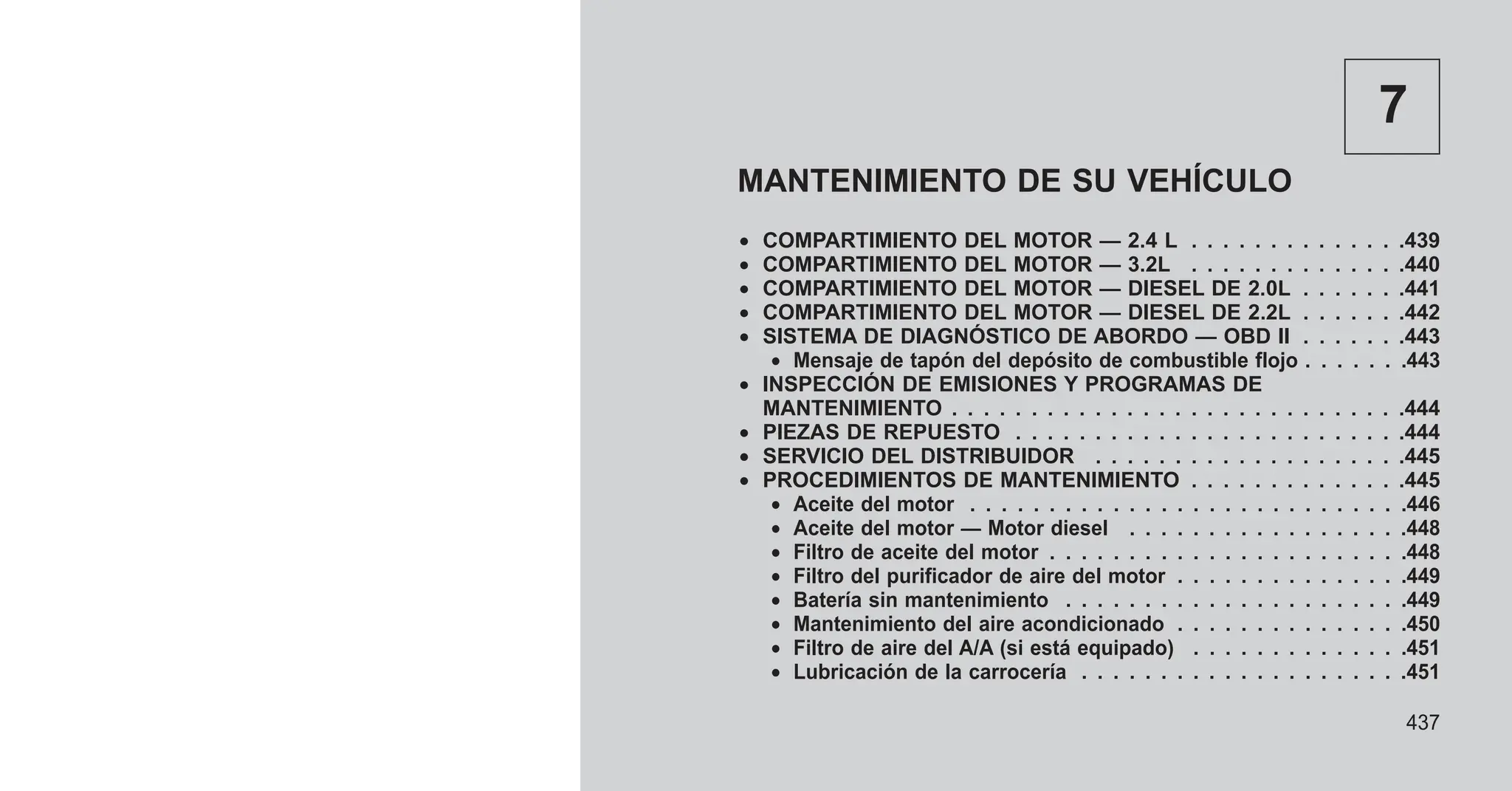 7
MANTENIMIENTO DE SU VEHÍCULO
• COMPARTIMIENTO DEL MOTOR — 2.4 L . . . . . . . . . . . . . .439
• COMPARTIMIENTO DEL MOTOR — 3.2L . . . . . . . . . . . . . .440
• COMPARTIMIENTO DEL MOTOR — DIESEL DE 2.0L . . . . . . .441
• COMPARTIMIENTO DEL MOTOR — DIESEL DE 2.2L . . . . . . .442
• SISTEMA DE DIAGNÓSTICO DE ABORDO — OBD II . . . . . . .443
• Mensaje de tapón del depósito de combustible flojo . . . . . . .443
• INSPECCIÓN DE EMISIONES Y PROGRAMAS DE
MANTENIMIENTO . . . . . . . . . . . . . . . . . . . . . . . . . . . . .444
• PIEZAS DE REPUESTO . . . . . . . . . . . . . . . . . . . . . . . . .444
• SERVICIO DEL DISTRIBUIDOR . . . . . . . . . . . . . . . . . . . .445
• PROCEDIMIENTOS DE MANTENIMIENTO . . . . . . . . . . . . . .445
• Aceite del motor . . . . . . . . . . . . . . . . . . . . . . . . . . . .446
• Aceite del motor — Motor diesel . . . . . . . . . . . . . . . . . .448
• Filtro de aceite del motor . . . . . . . . . . . . . . . . . . . . . . .448
• Filtro del purificador de aire del motor . . . . . . . . . . . . . . .449
• Batería sin mantenimiento . . . . . . . . . . . . . . . . . . . . . .449
• Mantenimiento del aire acondicionado . . . . . . . . . . . . . . .450
• Filtro de aire del A/A (si está equipado) . . . . . . . . . . . . . .451
• Lubricación de la carrocería . . . . . . . . . . . . . . . . . . . . .451
437
 